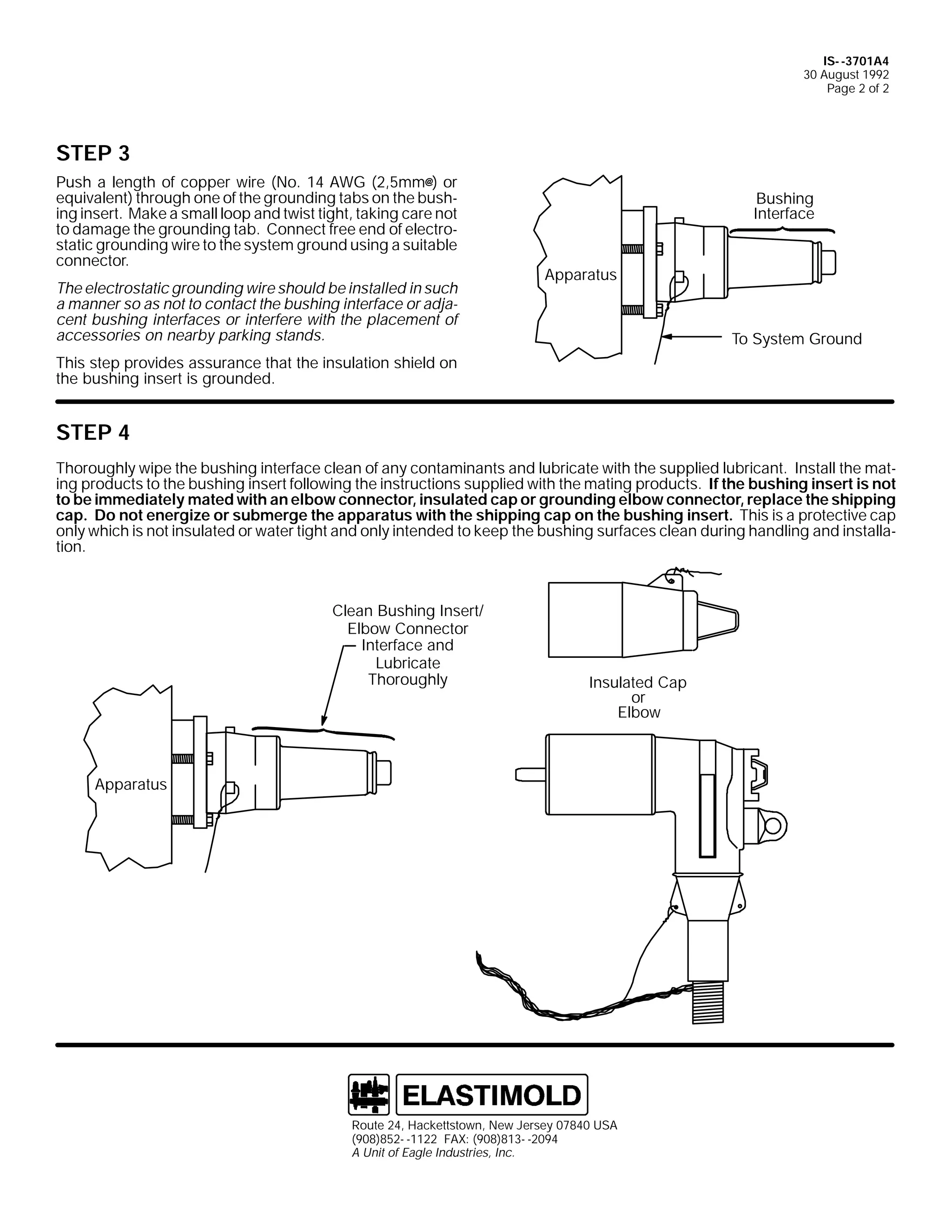 IS- -3701A4
30 August 1992
Page 2 of 2

STEP 3
Push a length of copper wire (No. 14 AWG (2,5mm@) or
equivalent) through one of the grounding tabs on the bushing insert. Make a small loop and twist tight, taking care not
to damage the grounding tab. Connect free end of electrostatic grounding wire to the system ground using a suitable
connector.
The electrostatic grounding wire should be installed in such
a manner so as not to contact the bushing interface or adjacent bushing interfaces or interfere with the placement of
accessories on nearby parking stands.

Bushing
Interface

Apparatus

To System Ground

This step provides assurance that the insulation shield on
the bushing insert is grounded.

STEP 4
Thoroughly wipe the bushing interface clean of any contaminants and lubricate with the supplied lubricant. Install the mating products to the bushing insert following the instructions supplied with the mating products. If the bushing insert is not
to be immediately mated with an elbow connector, insulated cap or grounding elbow connector, replace the shipping
cap. Do not energize or submerge the apparatus with the shipping cap on the bushing insert. This is a protective cap
only which is not insulated or water tight and only intended to keep the bushing surfaces clean during handling and installation.

Clean Bushing Insert/
Elbow Connector
Interface and
Lubricate
Thoroughly

Insulated Cap
or
Elbow

Apparatus

Route 24, Hackettstown, New Jersey 07840 USA
(908)852- -1122 FAX: (908)813- -2094
A Unit of Eagle Industries, Inc.

 