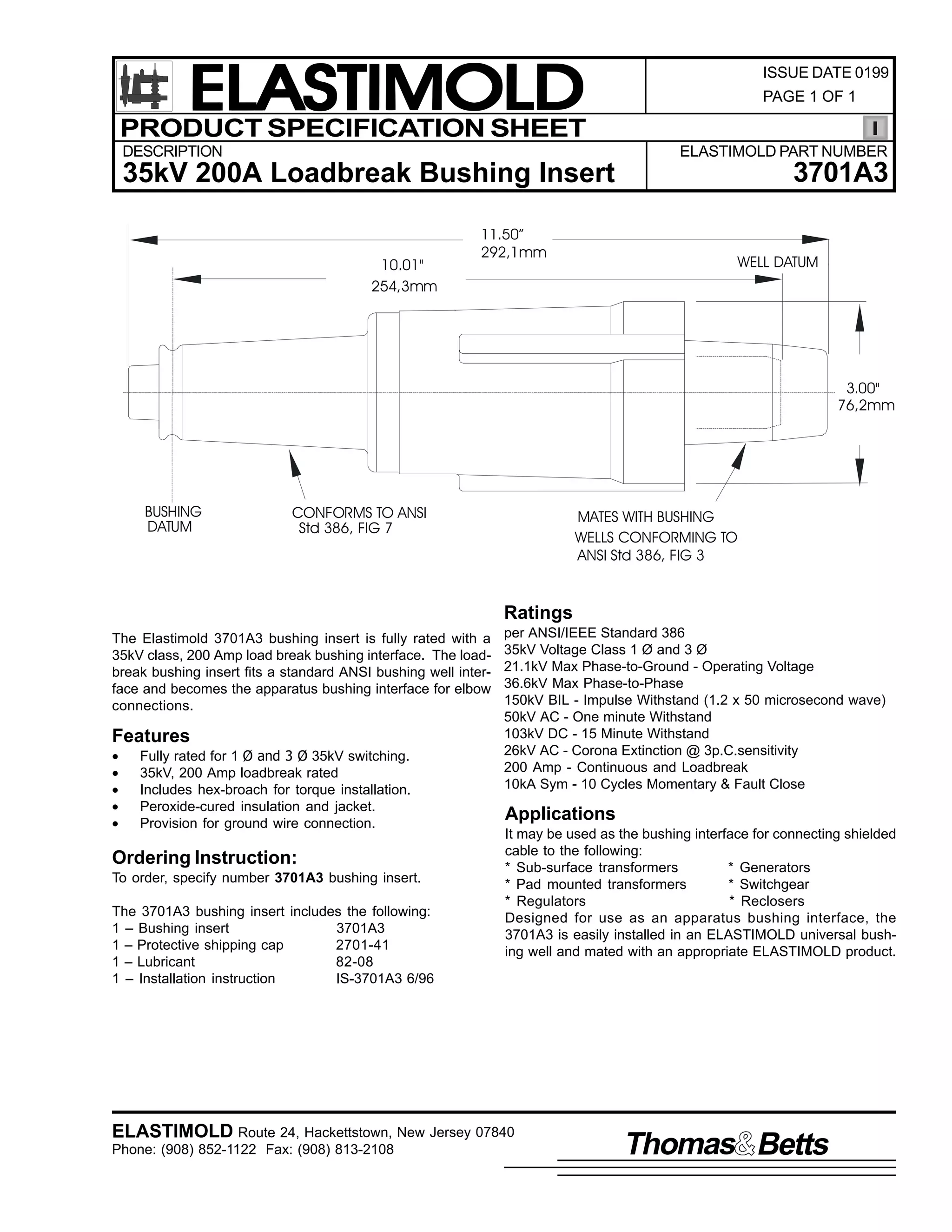 ELASTIMOLD
PRODUCT SPECIFICATION SHEET
DESCRIPTION

ISSUE DATE 0199
PAGE 1 OF 1

ELASTIMOLD PART NUMBER

3701A3

35kV 200A Loadbreak Bushing Insert
10.01"
254,3mm

11.50”
292,1mm

WELL DATUM

3.00"
76,2mm

BUSHING
DATUM

CONFORMS TO ANSI
Std 386, FIG 7

MATES WITH BUSHING
WELLS CONFORMING TO
ANSI Std 386, FIG 3

Ratings
The Elastimold 3701A3 bushing insert is fully rated with a
35kV class, 200 Amp load break bushing interface. The loadbreak bushing insert fits a standard ANSI bushing well interface and becomes the apparatus bushing interface for elbow
connections.

Features
•
•
•
•
•

Fully rated for 1 Ø and 3 Ø 35kV switching.
35kV, 200 Amp loadbreak rated
Includes hex-broach for torque installation.
Peroxide-cured insulation and jacket.
Provision for ground wire connection.

Ordering Instruction:
To order, specify number 3701A3 bushing insert.
The 3701A3 bushing insert includes the following:
1 – Bushing insert
3701A3
1 – Protective shipping cap
2701-41
1 – Lubricant
82-08
1 – Installation instruction
IS-3701A3 6/96

per ANSI/IEEE Standard 386
35kV Voltage Class 1 Ø and 3 Ø
21.1kV Max Phase-to-Ground - Operating Voltage
36.6kV Max Phase-to-Phase
150kV BIL - Impulse Withstand (1.2 x 50 microsecond wave)
50kV AC - One minute Withstand
103kV DC - 15 Minute Withstand
26kV AC - Corona Extinction @ 3p.C.sensitivity
200 Amp - Continuous and Loadbreak
10kA Sym - 10 Cycles Momentary & Fault Close

Applications
It may be used as the bushing interface for connecting shielded
cable to the following:
* Sub-surface transformers
* Generators
* Pad mounted transformers
* Switchgear
* Regulators
* Reclosers
Designed for use as an apparatus bushing interface, the
3701A3 is easily installed in an ELASTIMOLD universal bushing well and mated with an appropriate ELASTIMOLD product.

ELASTIMOLD Route 24, Hackettstown, New Jersey 07840
Phone: (908) 852-1122 Fax: (908) 813-2108

Thomas Betts

 