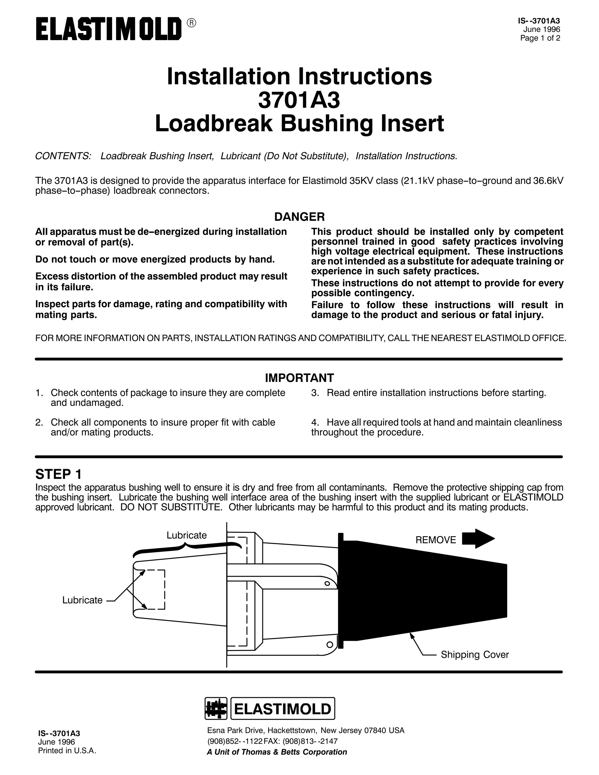 9

,60 06:34$6
-XQH 4<<9
3DJH 4 RI 5

,QVWDOODWLRQ ,QVWUXFWLRQV
6:34$6
/RDGEUHDN %XVKLQJ ,QVHUW
&217(176= /RDGEUHDN %XVKLQJ ,QVHUW/ /XEULFDQW +'R 1RW 6XEVWLWXWH,/ ,QVWDOODWLRQ ,QVWUXFWLRQV1
7KH 6:34$6 LV GHVLJQHG WR SURYLGH WKH DSSDUDWXV LQWHUIDFH IRU (ODVWLPROG 68.9 FODVV +5414N9 SKDVH00WR00JURXQG DQG 6919N9
SKDVH00WR00SKDVH, ORDGEUHDN FRQQHFWRUV1

'$1*(5
$OO DSSDUDWXV PXVW EH GH00HQHUJL]HG GXULQJ LQVWDOODWLRQ
RU UHPRYDO RI SDUW+V,1
'R QRW WRXFK RU PRYH HQHUJL]HG SURGXFWV E KDQG1
([FHVV GLVWRUWLRQ RI WKH DVVHPEOHG SURGXFW PD UHVXOW
LQ LWV IDLOXUH1
,QVSHFW SDUWV IRU GDPDJH/ UDWLQJ DQG FRPSDWLELOLW ZLWK
PDWLQJ SDUWV1

7KLV SURGXFW VKRXOG EH LQVWDOOHG RQO E FRPSHWHQW
SHUVRQQHO WUDLQHG LQ JRRG VDIHW SUDFWLFHV LQYROYLQJ
KLJK YROWDJH HOHFWULFDO HTXLSPHQW1 7KHVH LQVWUXFWLRQV
DUH QRW LQWHQGHG DV D VXEVWLWXWH IRU DGHTXDWH WUDLQLQJ RU
H[SHULHQFH LQ VXFK VDIHW SUDFWLFHV1
7KHVH LQVWUXFWLRQV GR QRW DWWHPSW WR SURYLGH IRU HYHU
SRVVLEOH FRQWLQJHQF1
)DLOXUH WR IROORZ WKHVH LQVWUXFWLRQV ZLOO UHVXOW LQ
GDPDJH WR WKH SURGXFW DQG VHULRXV RU IDWDO LQMXU1

)25 025( ,1)250$7,21 21 3$576/ ,167$//$7,21 5$7,1*6 $1' &203$7,%,/,7</ &$// 7+( 1($5(67 (/$67,02/' 2)),&(1

,03257$17
41 &KHFN FRQWHQWV RI SDFNDJH WR LQVXUH WKH DUH FRPSOHWH
DQG XQGDPDJHG1

61 5HDG HQWLUH LQVWDOODWLRQ LQVWUXFWLRQV EHIRUH VWDUWLQJ1

51 &KHFN DOO FRPSRQHQWV WR LQVXUH SURSHU ILW ZLWK FDEOH
DQG2RU PDWLQJ SURGXFWV1

71 +DYH DOO UHTXLUHG WRROV DW KDQG DQG PDLQWDLQ FOHDQOLQHVV
WKURXJKRXW WKH SURFHGXUH1

67(3 4

,QVSHFW WKH DSSDUDWXV EXVKLQJ ZHOO WR HQVXUH LW LV GU DQG IUHH IURP DOO FRQWDPLQDQWV1 5HPRYH WKH SURWHFWLYH VKLSSLQJ FDS IURP
WKH EXVKLQJ LQVHUW1 /XEULFDWH WKH EXVKLQJ ZHOO LQWHUIDFH DUHD RI WKH EXVKLQJ LQVHUW ZLWK WKH VXSSOLHG OXEULFDQW RU (/$67,02/'
DSSURYHG OXEULFDQW1 '2 127 68%67,787(1 2WKHU OXEULFDQWV PD EH KDUPIXO WR WKLV SURGXFW DQG LWV PDWLQJ SURGXFWV1
/XEULFDWH

5(029(

/XEULFDWH

6KLSSLQJ &RYHU

,60 06:34$6
-XQH 4<<9
3ULQWHG LQ 8161$1

(VQD 3DUN 'ULYH/ +DFNHWWVWRZQ/ 1HZ -HUVH 3:;73 86$
+<3;,;850 04455 )$;= +<3;,;460 0547:
$ 8QLW RI 7KRPDV ) %HWWV &RUSRUDWLRQ

 
