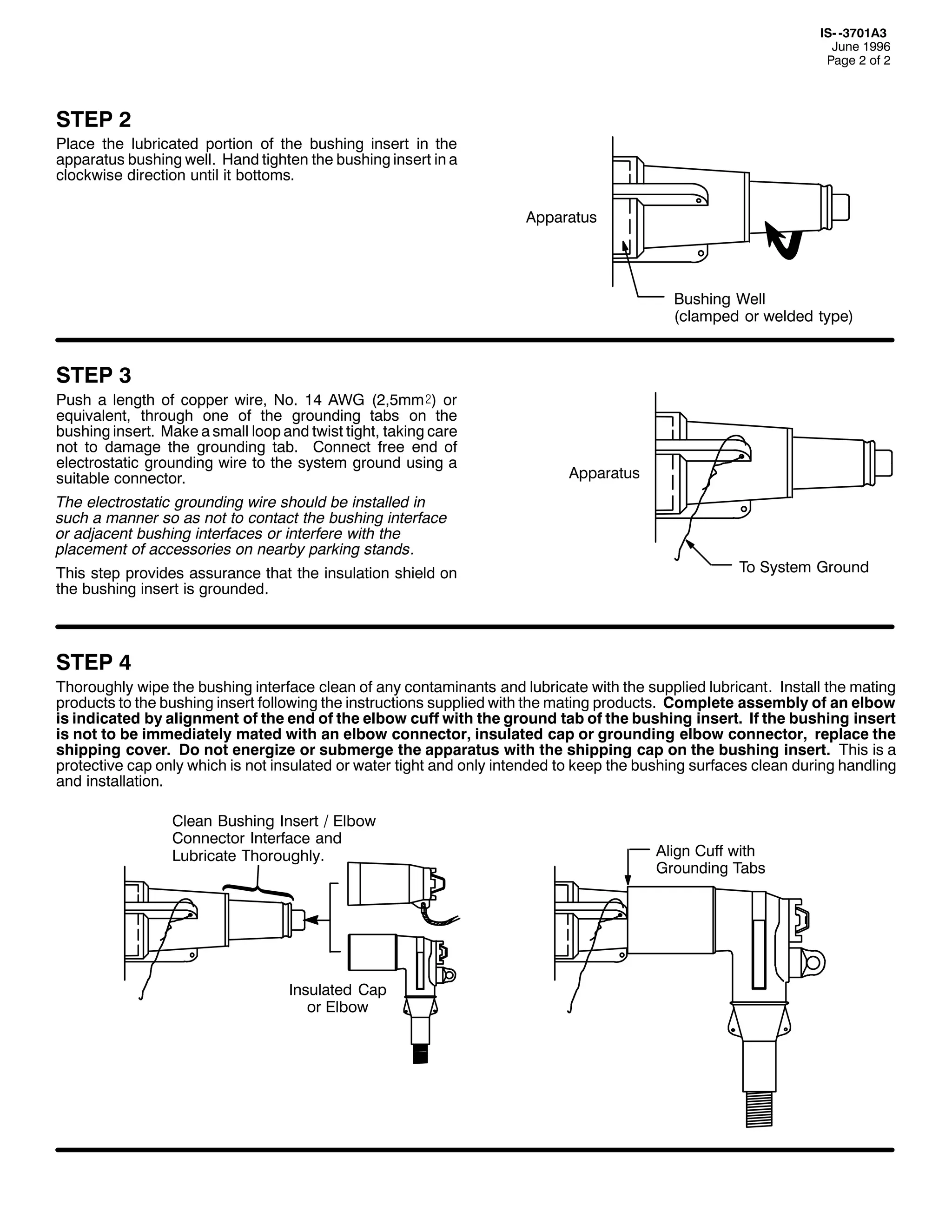 ,60 06:34$6
-XQH 4<<9
3DJH 5 RI 5

67(3 5

3ODFH WKH OXEULFDWHG SRUWLRQ RI WKH EXVKLQJ LQVHUW LQ WKH
DSSDUDWXV EXVKLQJ ZHOO1 +DQG WLJKWHQ WKH EXVKLQJ LQVHUW LQ D
FORFNZLVH GLUHFWLRQ XQWLO LW ERWWRPV1
$SSDUDWXV

%XVKLQJ :HOO
+FODPSHG RU ZHOGHG WSH,

67(3 6
3XVK D OHQJWK RI FRSSHU ZLUH/ 1R1 47 $:* +5/8PP), RU
HTXLYDOHQW/ WKURXJK RQH RI WKH JURXQGLQJ WDEV RQ WKH
EXVKLQJ LQVHUW1 0DNH D VPDOO ORRS DQG WZLVW WLJKW/ WDNLQJ FDUH
QRW WR GDPDJH WKH JURXQGLQJ WDE1 &RQQHFW IUHH HQG RI
HOHFWURVWDWLF JURXQGLQJ ZLUH WR WKH VVWHP JURXQG XVLQJ D
VXLWDEOH FRQQHFWRU1
7KH HOHFWURVWDWLF JURXQGLQJ ZLUH VKRXOG EH LQVWDOOHG LQ
VXFK D PDQQHU VR DV QRW WR FRQWDFW WKH EXVKLQJ LQWHUIDFH
RU DGMDFHQW EXVKLQJ LQWHUIDFHV RU LQWHUIHUH ZLWK WKH
SODFHPHQW RI DFFHVVRULHV RQ QHDUE SDUNLQJ VWDQGV1
7KLV VWHS SURYLGHV DVVXUDQFH WKDW WKH LQVXODWLRQ VKLHOG RQ
WKH EXVKLQJ LQVHUW LV JURXQGHG1

$SSDUDWXV

7R 6VWHP *URXQG

67(3 7
7KRURXJKO ZLSH WKH EXVKLQJ LQWHUIDFH FOHDQ RI DQ FRQWDPLQDQWV DQG OXEULFDWH ZLWK WKH VXSSOLHG OXEULFDQW1 ,QVWDOO WKH PDWLQJ
SURGXFWV WR WKH EXVKLQJ LQVHUW IROORZLQJ WKH LQVWUXFWLRQV VXSSOLHG ZLWK WKH PDWLQJ SURGXFWV1 &RPSOHWH DVVHPEO RI DQ HOERZ
LV LQGLFDWHG E DOLJQPHQW RI WKH HQG RI WKH HOERZ FXII ZLWK WKH JURXQG WDE RI WKH EXVKLQJ LQVHUW1 ,I WKH EXVKLQJ LQVHUW
LV QRW WR EH LPPHGLDWHO PDWHG ZLWK DQ HOERZ FRQQHFWRU/ LQVXODWHG FDS RU JURXQGLQJ HOERZ FRQQHFWRU/ UHSODFH WKH
VKLSSLQJ FRYHU1 'R QRW HQHUJL]H RU VXEPHUJH WKH DSSDUDWXV ZLWK WKH VKLSSLQJ FDS RQ WKH EXVKLQJ LQVHUW1 7KLV LV D
SURWHFWLYH FDS RQO ZKLFK LV QRW LQVXODWHG RU ZDWHU WLJKW DQG RQO LQWHQGHG WR NHHS WKH EXVKLQJ VXUIDFHV FOHDQ GXULQJ KDQGOLQJ
DQG LQVWDOODWLRQ1
&OHDQ %XVKLQJ ,QVHUW 2 (OERZ
&RQQHFWRU ,QWHUIDFH DQG
/XEULFDWH 7KRURXJKO1

,QVXODWHG &DS
RU (OERZ

$OLJQ &XII ZLWK
*URXQGLQJ 7DEV

 