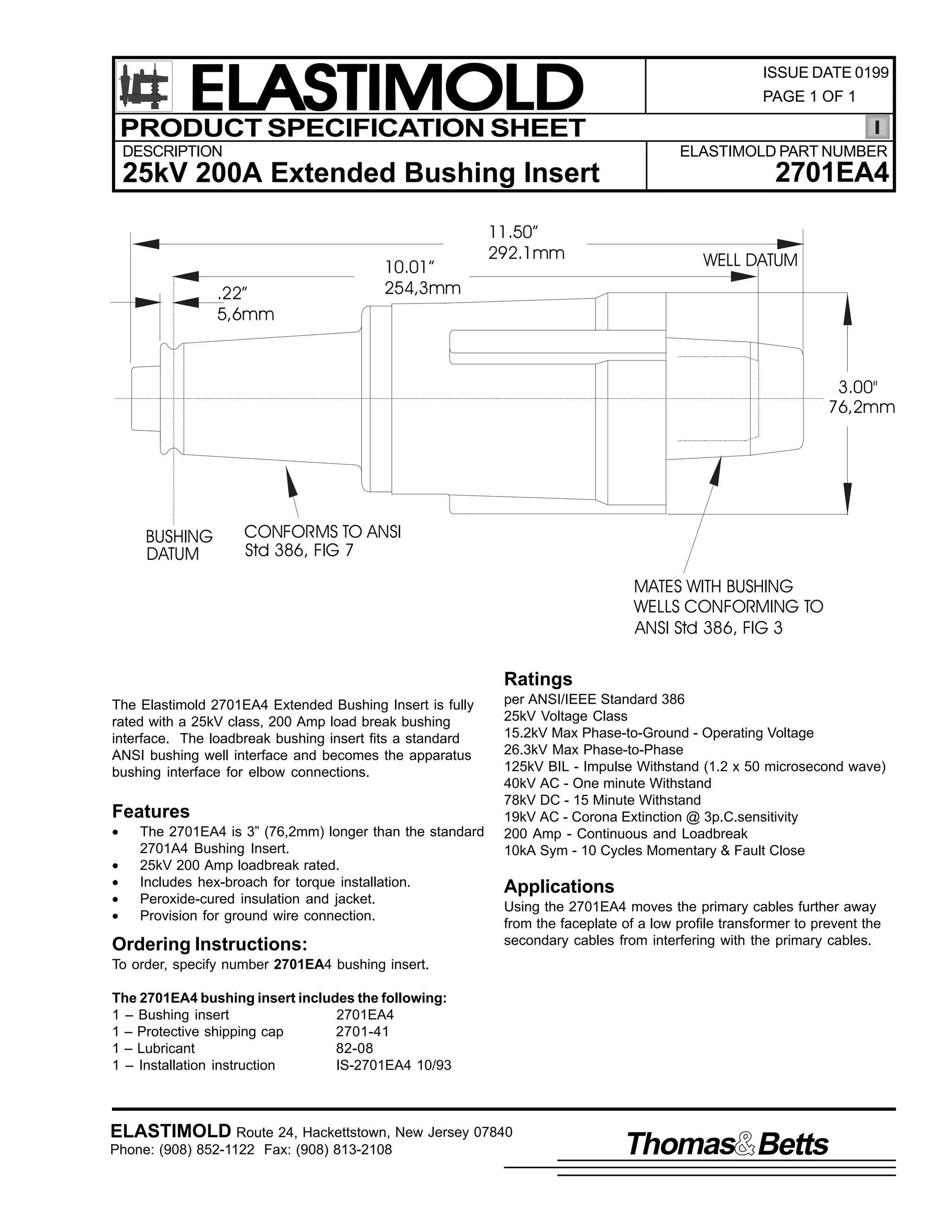 ELASTIMOLD
PRODUCT SPECIFICATION SHEET
DESCRIPTION

ISSUE DATE 0199
PAGE 1 OF 1

ELASTIMOLD PART NUMBER

25kV 200A Extended Bushing Insert

.22”
5,6mm

10.01”
254,3mm

11.50”
292.1mm

2701EA4
WELL DATUM

3.00"
76,2mm

BUSHING
DATUM

CONFORMS TO ANSI
Std 386, FIG 7
MATES WITH BUSHING
WELLS CONFORMING TO
ANSI Std 386, FIG 3

Ratings
The Elastimold 2701EA4 Extended Bushing Insert is fully
rated with a 25kV class, 200 Amp load break bushing
interface. The loadbreak bushing insert fits a standard
ANSI bushing well interface and becomes the apparatus
bushing interface for elbow connections.

Features
•
•
•
•
•

The 2701EA4 is 3” (76,2mm) longer than the standard
2701A4 Bushing Insert.
25kV 200 Amp loadbreak rated.
Includes hex-broach for torque installation.
Peroxide-cured insulation and jacket.
Provision for ground wire connection.

Ordering Instructions:

per ANSI/IEEE Standard 386
25kV Voltage Class
15.2kV Max Phase-to-Ground - Operating Voltage
26.3kV Max Phase-to-Phase
125kV BIL - Impulse Withstand (1.2 x 50 microsecond wave)
40kV AC - One minute Withstand
78kV DC - 15 Minute Withstand
19kV AC - Corona Extinction @ 3p.C.sensitivity
200 Amp - Continuous and Loadbreak
10kA Sym - 10 Cycles Momentary & Fault Close

Applications
Using the 2701EA4 moves the primary cables further away
from the faceplate of a low profile transformer to prevent the
secondary cables from interfering with the primary cables.

To order, specify number 2701EA4 bushing insert.
The 2701EA4 bushing insert includes the following:
1 – Bushing insert
2701EA4
1 – Protective shipping cap
2701-41
1 – Lubricant
82-08
1 – Installation instruction
IS-2701EA4 10/93

ELASTIMOLD Route 24, Hackettstown, New Jersey 07840
Phone: (908) 852-1122 Fax: (908) 813-2108

Thomas Betts

 