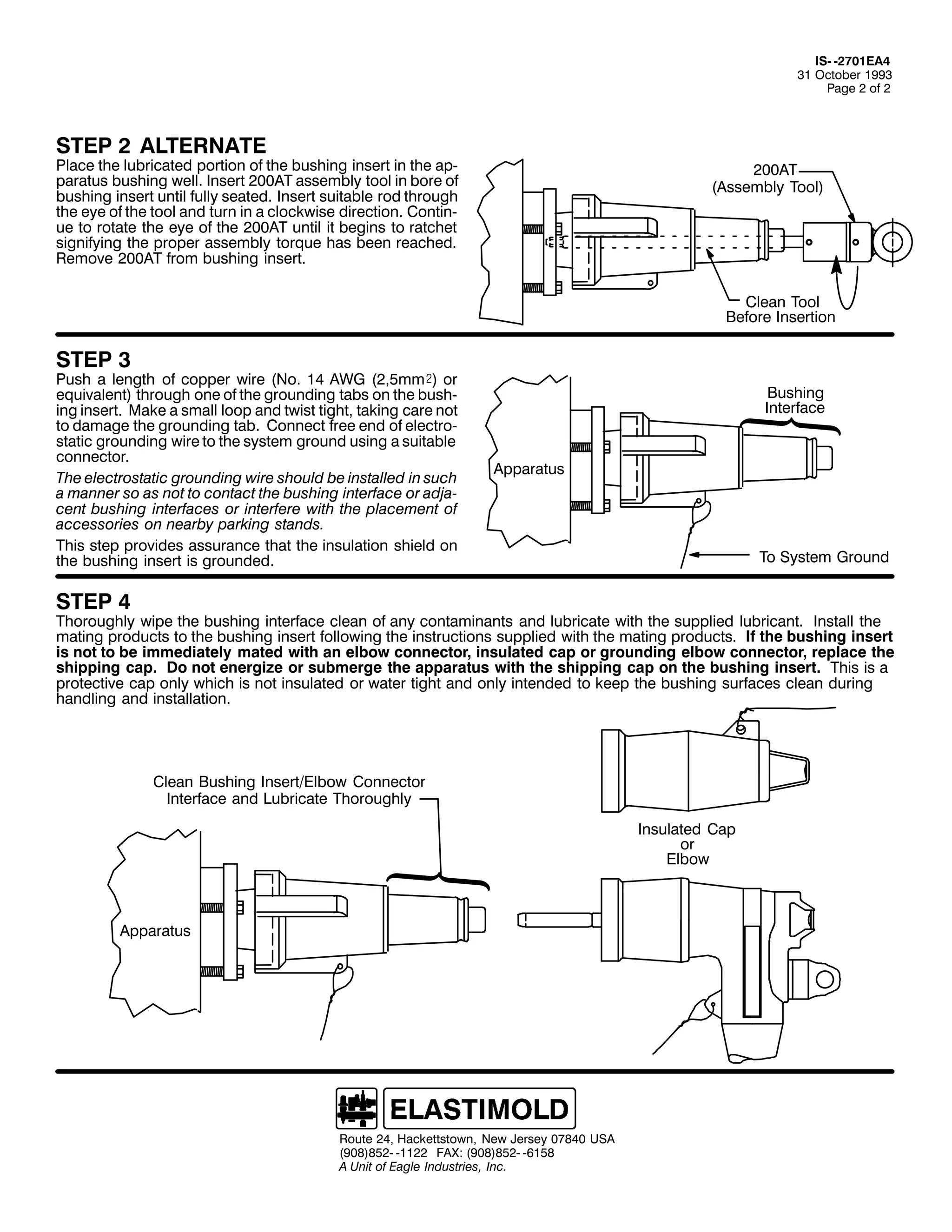 ,60 05:34($7
64 2FWREHU 4<<6
3DJH 5 RI 5

67(3 5 $/7(51$7(

3ODFH WKH OXEULFDWHG SRUWLRQ RI WKH EXVKLQJ LQVHUW LQ WKH DS0
SDUDWXV EXVKLQJ ZHOO1 ,QVHUW 533$7 DVVHPEO WRRO LQ ERUH RI
EXVKLQJ LQVHUW XQWLO IXOO VHDWHG1 ,QVHUW VXLWDEOH URG WKURXJK
WKH HH RI WKH WRRO DQG WXUQ LQ D FORFNZLVH GLUHFWLRQ1 &RQWLQ0
XH WR URWDWH WKH HH RI WKH 533$7 XQWLO LW EHJLQV WR UDWFKHW
VLJQLILQJ WKH SURSHU DVVHPEO WRUTXH KDV EHHQ UHDFKHG1
5HPRYH 533$7 IURP EXVKLQJ LQVHUW1

533$7
+$VVHPEO 7RRO,

&OHDQ 7RRO
%HIRUH ,QVHUWLRQ

67(3 6

3XVK D OHQJWK RI FRSSHU ZLUH +1R1 47 $:* +5/8PP), RU
HTXLYDOHQW, WKURXJK RQH RI WKH JURXQGLQJ WDEV RQ WKH EXVK0
LQJ LQVHUW1 0DNH D VPDOO ORRS DQG WZLVW WLJKW/ WDNLQJ FDUH QRW
WR GDPDJH WKH JURXQGLQJ WDE1 &RQQHFW IUHH HQG RI HOHFWUR0
VWDWLF JURXQGLQJ ZLUH WR WKH VVWHP JURXQG XVLQJ D VXLWDEOH
FRQQHFWRU1
7KH HOHFWURVWDWLF JURXQGLQJ ZLUH VKRXOG EH LQVWDOOHG LQ VXFK
D PDQQHU VR DV QRW WR FRQWDFW WKH EXVKLQJ LQWHUIDFH RU DGMD0
FHQW EXVKLQJ LQWHUIDFHV RU LQWHUIHUH ZLWK WKH SODFHPHQW RI
DFFHVVRULHV RQ QHDUE SDUNLQJ VWDQGV1
7KLV VWHS SURYLGHV DVVXUDQFH WKDW WKH LQVXODWLRQ VKLHOG RQ
WKH EXVKLQJ LQVHUW LV JURXQGHG1

%XVKLQJ
,QWHUIDFH

$SSDUDWXV

7R 6VWHP *URXQG

67(3 7

7KRURXJKO ZLSH WKH EXVKLQJ LQWHUIDFH FOHDQ RI DQ FRQWDPLQDQWV DQG OXEULFDWH ZLWK WKH VXSSOLHG OXEULFDQW1 ,QVWDOO WKH
PDWLQJ SURGXFWV WR WKH EXVKLQJ LQVHUW IROORZLQJ WKH LQVWUXFWLRQV VXSSOLHG ZLWK WKH PDWLQJ SURGXFWV1 ,I WKH EXVKLQJ LQVHUW
LV QRW WR EH LPPHGLDWHO PDWHG ZLWK DQ HOERZ FRQQHFWRU/ LQVXODWHG FDS RU JURXQGLQJ HOERZ FRQQHFWRU/ UHSODFH WKH
VKLSSLQJ FDS1 'R QRW HQHUJL]H RU VXEPHUJH WKH DSSDUDWXV ZLWK WKH VKLSSLQJ FDS RQ WKH EXVKLQJ LQVHUW1 7KLV LV D
SURWHFWLYH FDS RQO ZKLFK LV QRW LQVXODWHG RU ZDWHU WLJKW DQG RQO LQWHQGHG WR NHHS WKH EXVKLQJ VXUIDFHV FOHDQ GXULQJ
KDQGOLQJ DQG LQVWDOODWLRQ1

&OHDQ %XVKLQJ ,QVHUW2(OERZ &RQQHFWRU
,QWHUIDFH DQG /XEULFDWH 7KRURXJKO
,QVXODWHG &DS
RU
(OERZ

$SSDUDWXV

5RXWH 57/ +DFNHWWVWRZQ/ 1HZ -HUVH 3:;73 86$
+<3;,;850 04455 )$;= +<3;,;850 0948;
$ 8QLW RI (DJOH ,QGXVWULHV/ ,QF1

 