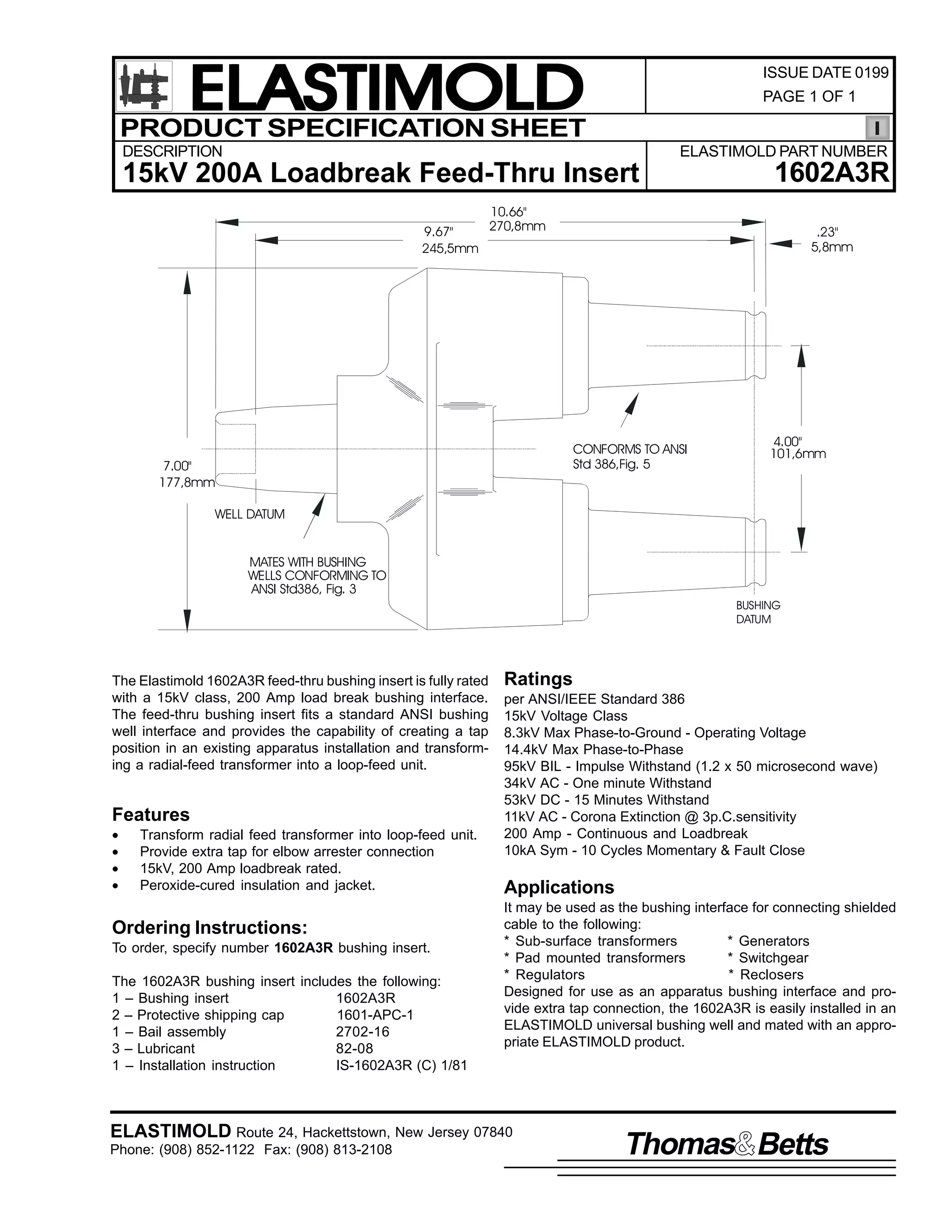 ELASTIMOLD
PRODUCT SPECIFICATION SHEET

ISSUE DATE 0199
PAGE 1 OF 1

DESCRIPTION

ELASTIMOLD PART NUMBER

15kV 200A Loadbreak Feed-Thru Insert

1602A3R

10.66"
270,8mm
9.67"
245,5mm

.23"
5,8mm

CONFORMS TO ANSI
Std 386,Fig. 5

7.00"
177,8mm

4.00"
101,6mm

WELL DATUM
MATES WITH BUSHING
WELLS CONFORMING TO
ANSI Std386, Fig. 3
BUSHING
DATUM

The Elastimold 1602A3R feed-thru bushing insert is fully rated
with a 15kV class, 200 Amp load break bushing interface.
The feed-thru bushing insert fits a standard ANSI bushing
well interface and provides the capability of creating a tap
position in an existing apparatus installation and transforming a radial-feed transformer into a loop-feed unit.

Features
•
•
•
•

Transform radial feed transformer into loop-feed unit.
Provide extra tap for elbow arrester connection
15kV, 200 Amp loadbreak rated.
Peroxide-cured insulation and jacket.

Ordering Instructions:
To order, specify number 1602A3R bushing insert.
The 1602A3R bushing insert includes the following:
1 – Bushing insert
1602A3R
2 – Protective shipping cap
1601-APC-1
1 – Bail assembly
2702-16
3 – Lubricant
82-08
1 – Installation instruction
IS-1602A3R (C) 1/81

Ratings
per ANSI/IEEE Standard 386
15kV Voltage Class
8.3kV Max Phase-to-Ground - Operating Voltage
14.4kV Max Phase-to-Phase
95kV BIL - Impulse Withstand (1.2 x 50 microsecond wave)
34kV AC - One minute Withstand
53kV DC - 15 Minutes Withstand
11kV AC - Corona Extinction @ 3p.C.sensitivity
200 Amp - Continuous and Loadbreak
10kA Sym - 10 Cycles Momentary & Fault Close

Applications
It may be used as the bushing interface for connecting shielded
cable to the following:
* Sub-surface transformers
* Generators
* Pad mounted transformers
* Switchgear
* Regulators
* Reclosers
Designed for use as an apparatus bushing interface and provide extra tap connection, the 1602A3R is easily installed in an
ELASTIMOLD universal bushing well and mated with an appropriate ELASTIMOLD product.

ELASTIMOLD Route 24, Hackettstown, New Jersey 07840
Phone: (908) 852-1122 Fax: (908) 813-2108

Thomas Betts

 