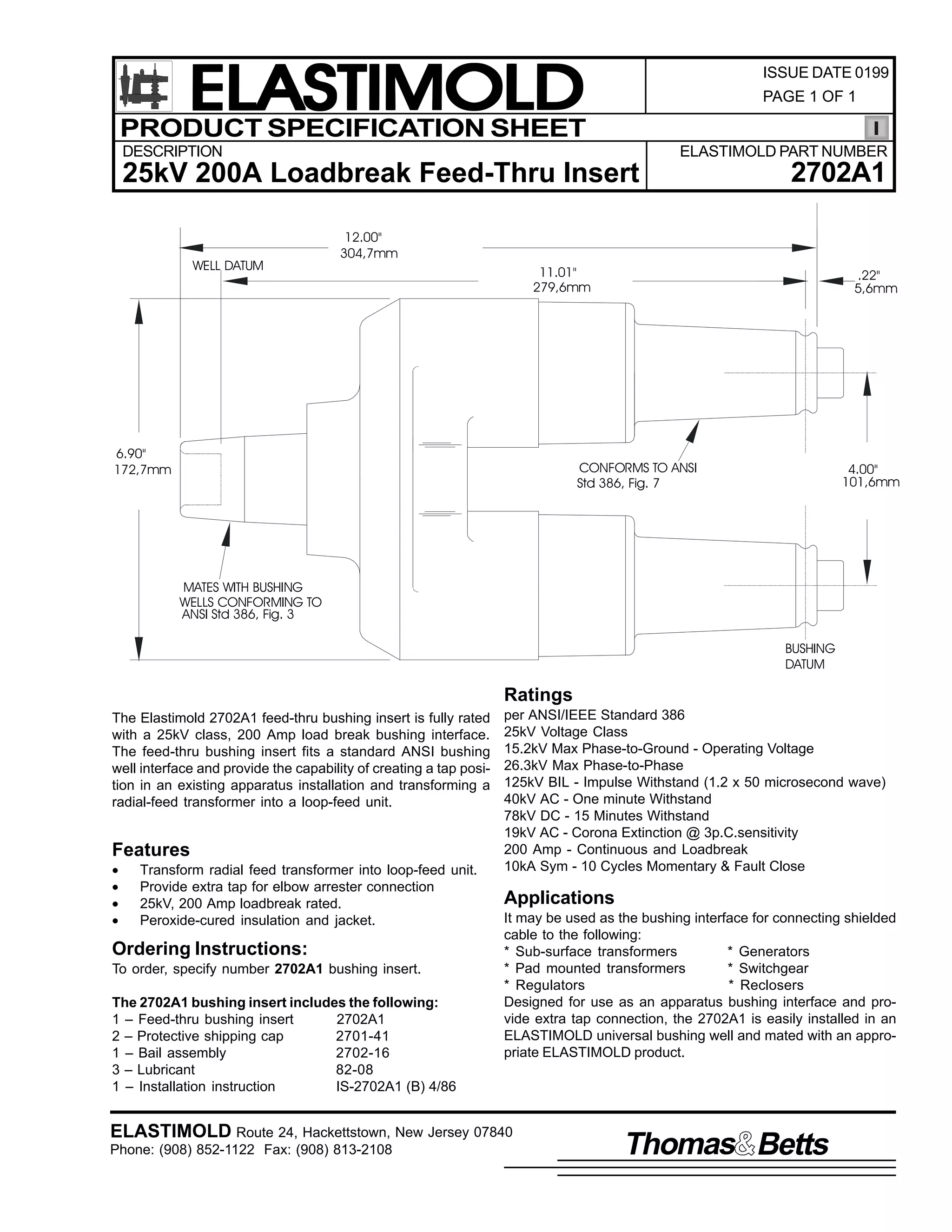 ELASTIMOLD
PRODUCT SPECIFICATION SHEET

ISSUE DATE 0199
PAGE 1 OF 1

DESCRIPTION

ELASTIMOLD PART NUMBER

25kV 200A Loadbreak Feed-Thru Insert
WELL DATUM

2702A1

12.00"
304,7mm
11.01"
279,6mm

6.90"
172,7mm

.22"
5,6mm

CONFORMS TO ANSI
Std 386, Fig. 7

4.00"
101,6mm

MATES WITH BUSHING
WELLS CONFORMING TO
ANSI Std 386, Fig. 3
BUSHING
DATUM

Ratings
The Elastimold 2702A1 feed-thru bushing insert is fully rated
with a 25kV class, 200 Amp load break bushing interface.
The feed-thru bushing insert fits a standard ANSI bushing
well interface and provide the capability of creating a tap position in an existing apparatus installation and transforming a
radial-feed transformer into a loop-feed unit.

Features
•
•
•
•

Transform radial feed transformer into loop-feed unit.
Provide extra tap for elbow arrester connection
25kV, 200 Amp loadbreak rated.
Peroxide-cured insulation and jacket.

Ordering Instructions:
To order, specify number 2702A1 bushing insert.
The 2702A1 bushing insert includes the following:
1 – Feed-thru bushing insert
2702A1
2 – Protective shipping cap
2701-41
1 – Bail assembly
2702-16
3 – Lubricant
82-08
1 – Installation instruction
IS-2702A1 (B) 4/86

per ANSI/IEEE Standard 386
25kV Voltage Class
15.2kV Max Phase-to-Ground - Operating Voltage
26.3kV Max Phase-to-Phase
125kV BIL - Impulse Withstand (1.2 x 50 microsecond wave)
40kV AC - One minute Withstand
78kV DC - 15 Minutes Withstand
19kV AC - Corona Extinction @ 3p.C.sensitivity
200 Amp - Continuous and Loadbreak
10kA Sym - 10 Cycles Momentary & Fault Close

Applications
It may be used as the bushing interface for connecting shielded
cable to the following:
* Sub-surface transformers
* Generators
* Pad mounted transformers
* Switchgear
* Regulators
* Reclosers
Designed for use as an apparatus bushing interface and provide extra tap connection, the 2702A1 is easily installed in an
ELASTIMOLD universal bushing well and mated with an appropriate ELASTIMOLD product.

ELASTIMOLD Route 24, Hackettstown, New Jersey 07840
Phone: (908) 852-1122 Fax: (908) 813-2108

Thomas Betts

 