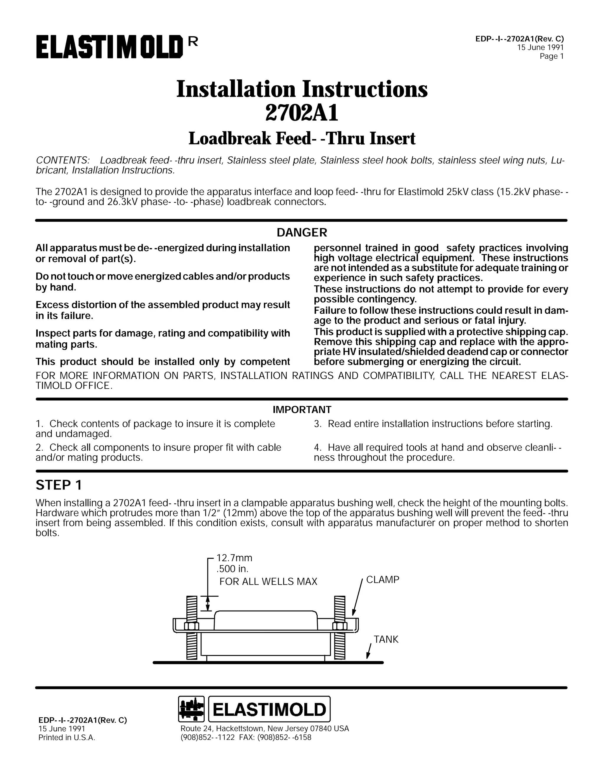 EDP- -I- -2702A1(Rev. C)
15 June 1991
Page 1

R

Installation Instructions
2702A1
Loadbreak Feed- -Thru Insert
CONTENTS: Loadbreak feed- -thru insert, Stainless steel plate, Stainless steel hook bolts, stainless steel wing nuts, Lubricant, Installation Instructions.
The 2702A1 is designed to provide the apparatus interface and loop feed- -thru for Elastimold 25kV class (15.2kV phase- to- -ground and 26.3kV phase- -to- -phase) loadbreak connectors.

DANGER
personnel trained in good safety practices involving
high voltage electrical equipment. These instructions
are not intended as a substitute for adequate training or
Do not touch or move energized cables and/or products
experience in such safety practices.
by hand.
These instructions do not attempt to provide for every
possible contingency.
Excess distortion of the assembled product may result
Failure to follow these instructions could result in damin its failure.
age to the product and serious or fatal injury.
This product is supplied with a protective shipping cap.
Inspect parts for damage, rating and compatibility with
Remove this shipping cap and replace with the appromating parts.
priate HV insulated/shielded deadend cap or connector
before submerging or energizing the circuit.
This product should be installed only by competent
FOR MORE INFORMATION ON PARTS, INSTALLATION RATINGS AND COMPATIBILITY, CALL THE NEAREST ELASTIMOLD OFFICE.
All apparatus must be de- -energized during installation
or removal of part(s).

IMPORTANT
1. Check contents of package to insure it is complete
3. Read entire installation instructions before starting.
and undamaged.
2. Check all components to insure proper fit with cable
4. Have all required tools at hand and observe cleanli- and/or mating products.
ness throughout the procedure.

STEP 1
When installing a 2702A1 feed- -thru insert in a clampable apparatus bushing well, check the height of the mounting bolts.
Hardware which protrudes more than 1/2” (12mm) above the top of the apparatus bushing well will prevent the feed- -thru
insert from being assembled. If this condition exists, consult with apparatus manufacturer on proper method to shorten
bolts.
12.7mm
.500 in.
FOR ALL WELLS MAX

CLAMP

TANK

EDP- -I- -2702A1(Rev. C)
15 June 1991
Printed in U.S.A.

Route 24, Hackettstown, New Jersey 07840 USA
(908)852- -1122 FAX: (908)852- -6158

 