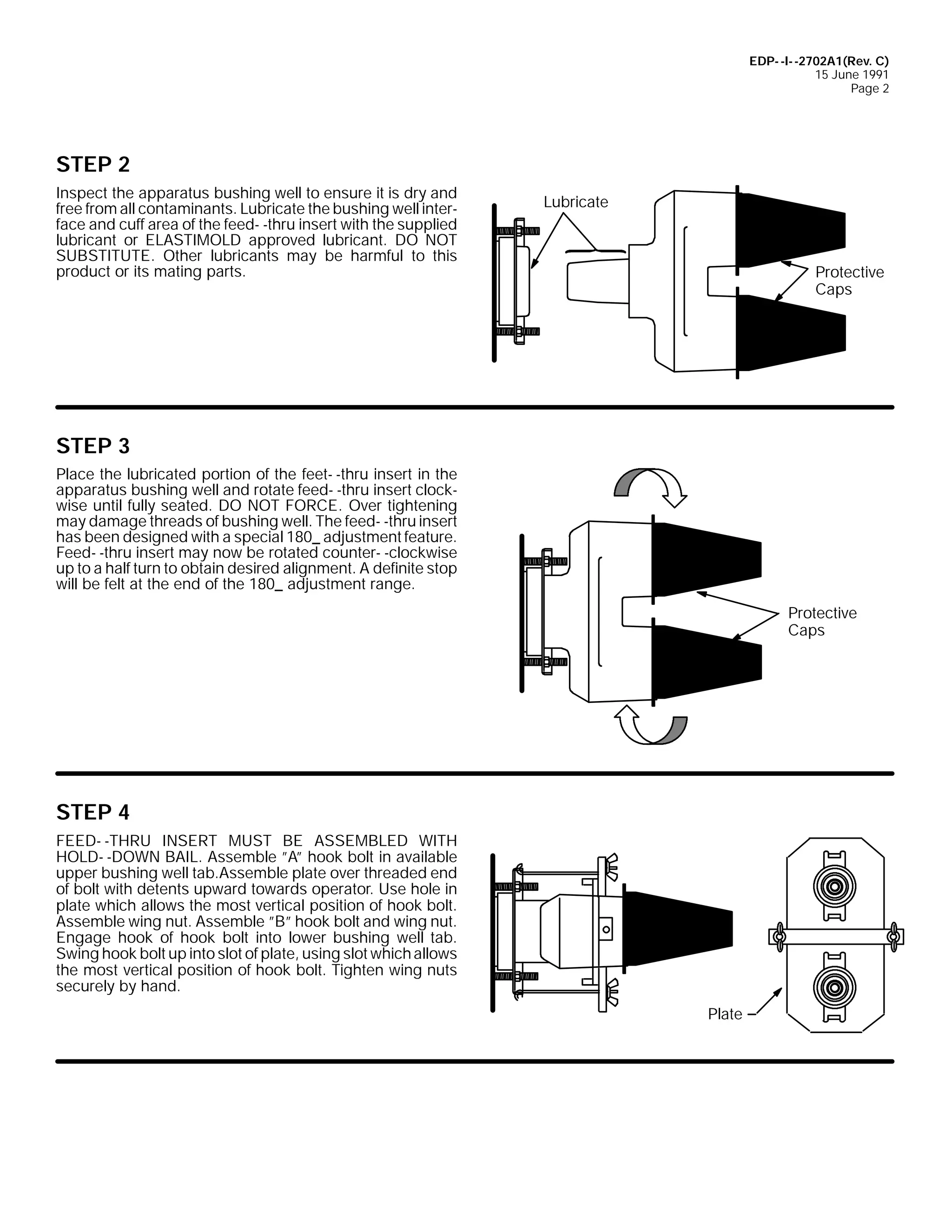 EDP- -I- -2702A1(Rev. C)
15 June 1991
Page 2

STEP 2
Inspect the apparatus bushing well to ensure it is dry and
free from all contaminants. Lubricate the bushing well interface and cuff area of the feed- -thru insert with the supplied
lubricant or ELASTIMOLD approved lubricant. DO NOT
SUBSTITUTE. Other lubricants may be harmful to this
product or its mating parts.

Lubricate

Protective
Caps

STEP 3
Place the lubricated portion of the feet- -thru insert in the
apparatus bushing well and rotate feed- -thru insert clockwise until fully seated. DO NOT FORCE. Over tightening
may damage threads of bushing well. The feed- -thru insert
has been designed with a special 180_ adjustment feature.
Feed- -thru insert may now be rotated counter- -clockwise
up to a half turn to obtain desired alignment. A definite stop
will be felt at the end of the 180_ adjustment range.
Protective
Caps

STEP 4
FEED- -THRU INSERT MUST BE ASSEMBLED WITH
HOLD- -DOWN BAIL. Assemble ”A” hook bolt in available
upper bushing well tab.Assemble plate over threaded end
of bolt with detents upward towards operator. Use hole in
plate which allows the most vertical position of hook bolt.
Assemble wing nut. Assemble ”B” hook bolt and wing nut.
Engage hook of hook bolt into lower bushing well tab.
Swing hook bolt up into slot of plate, using slot which allows
the most vertical position of hook bolt. Tighten wing nuts
securely by hand.
Plate

 