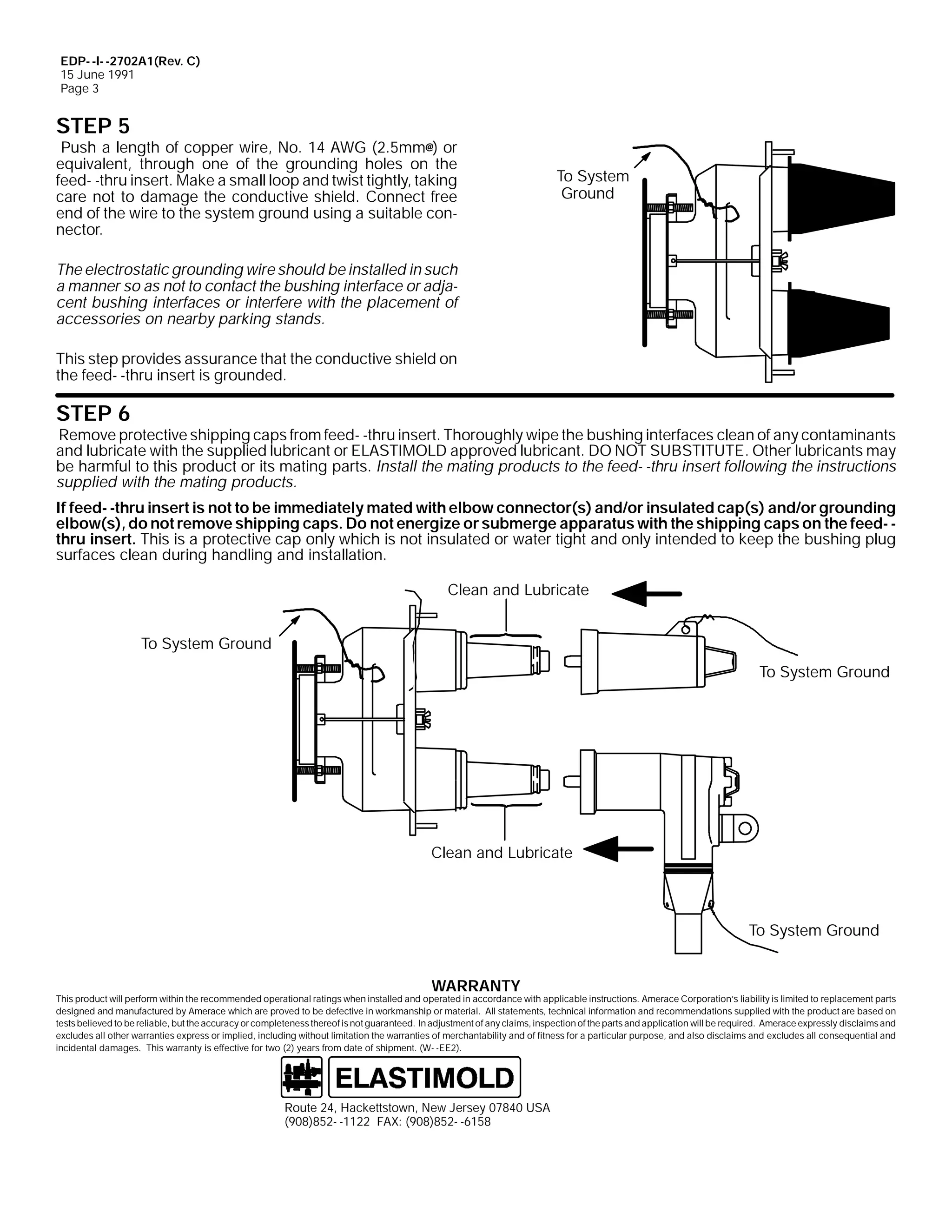 EDP- -I- -2702A1(Rev. C)
15 June 1991
Page 3

STEP 5

Push a length of copper wire, No. 14 AWG (2.5mm@) or
equivalent, through one of the grounding holes on the
feed- -thru insert. Make a small loop and twist tightly, taking
care not to damage the conductive shield. Connect free
end of the wire to the system ground using a suitable connector.

To System
Ground

The electrostatic grounding wire should be installed in such
a manner so as not to contact the bushing interface or adjacent bushing interfaces or interfere with the placement of
accessories on nearby parking stands.
This step provides assurance that the conductive shield on
the feed- -thru insert is grounded.

STEP 6

Remove protective shipping caps from feed- -thru insert. Thoroughly wipe the bushing interfaces clean of any contaminants
and lubricate with the supplied lubricant or ELASTIMOLD approved lubricant. DO NOT SUBSTITUTE. Other lubricants may
be harmful to this product or its mating parts. Install the mating products to the feed- -thru insert following the instructions
supplied with the mating products.
If feed- -thru insert is not to be immediately mated with elbow connector(s) and/or insulated cap(s) and/or grounding
elbow(s), do not remove shipping caps. Do not energize or submerge apparatus with the shipping caps on the feed- thru insert. This is a protective cap only which is not insulated or water tight and only intended to keep the bushing plug
surfaces clean during handling and installation.
Clean and Lubricate
To System Ground
To System Ground

Clean and Lubricate

To System Ground
WARRANTY

This product will perform within the recommended operational ratings when installed and operated in accordance with applicable instructions. Amerace Corporation’s liability is limited to replacement parts
designed and manufactured by Amerace which are proved to be defective in workmanship or material. All statements, technical information and recommendations supplied with the product are based on
tests believed to be reliable, but the accuracy or completeness thereof is not guaranteed. In adjustment of any claims, inspection of the parts and application will be required. Amerace expressly disclaims and
excludes all other warranties express or implied, including without limitation the warranties of merchantability and of fitness for a particular purpose, and also disclaims and excludes all consequential and
incidental damages. This warranty is effective for two (2) years from date of shipment. (W- -EE2).

Route 24, Hackettstown, New Jersey 07840 USA
(908)852- -1122 FAX: (908)852- -6158

 