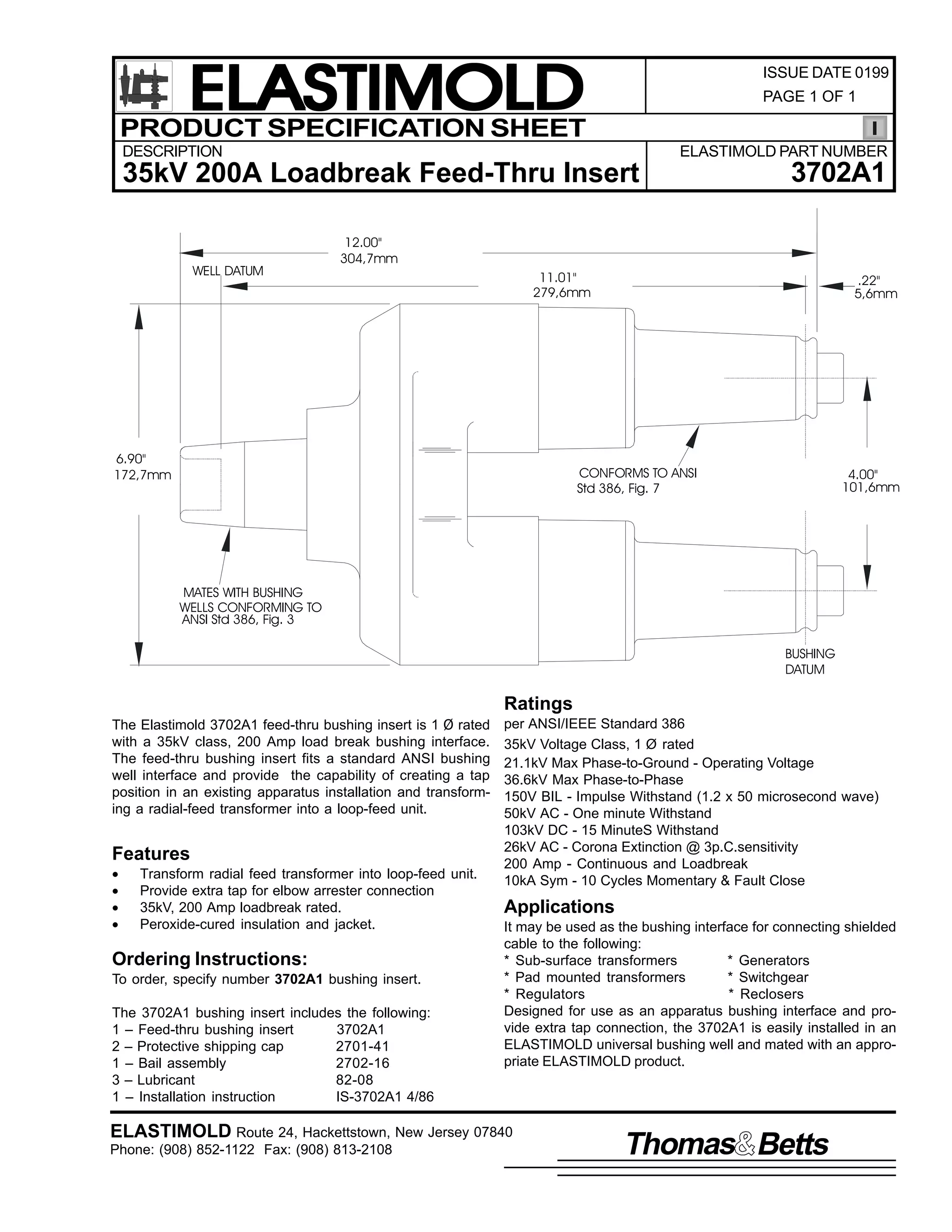 ELASTIMOLD
PRODUCT SPECIFICATION SHEET

ISSUE DATE 0199
PAGE 1 OF 1

DESCRIPTION

ELASTIMOLD PART NUMBER

35kV 200A Loadbreak Feed-Thru Insert

WELL DATUM

3702A1

12.00"
304,7mm
11.01"
279,6mm

6.90"
172,7mm

.22"
5,6mm

CONFORMS TO ANSI
Std 386, Fig. 7

4.00"
101,6mm

MATES WITH BUSHING
WELLS CONFORMING TO
ANSI Std 386, Fig. 3
BUSHING
DATUM

Ratings
The Elastimold 3702A1 feed-thru bushing insert is 1 Ø rated
with a 35kV class, 200 Amp load break bushing interface.
The feed-thru bushing insert fits a standard ANSI bushing
well interface and provide the capability of creating a tap
position in an existing apparatus installation and transforming a radial-feed transformer into a loop-feed unit.

Features
•
•
•
•

Transform radial feed transformer into loop-feed unit.
Provide extra tap for elbow arrester connection
35kV, 200 Amp loadbreak rated.
Peroxide-cured insulation and jacket.

Ordering Instructions:
To order, specify number 3702A1 bushing insert.
The 3702A1 bushing insert includes the following:
1 – Feed-thru bushing insert
3702A1
2 – Protective shipping cap
2701-41
1 – Bail assembly
2702-16
3 – Lubricant
82-08
1 – Installation instruction
IS-3702A1 4/86

per ANSI/IEEE Standard 386
35kV Voltage Class, 1 Ø rated
21.1kV Max Phase-to-Ground - Operating Voltage
36.6kV Max Phase-to-Phase
150V BIL - Impulse Withstand (1.2 x 50 microsecond wave)
50kV AC - One minute Withstand
103kV DC - 15 MinuteS Withstand
26kV AC - Corona Extinction @ 3p.C.sensitivity
200 Amp - Continuous and Loadbreak
10kA Sym - 10 Cycles Momentary & Fault Close

Applications
It may be used as the bushing interface for connecting shielded
cable to the following:
* Sub-surface transformers
* Generators
* Pad mounted transformers
* Switchgear
* Regulators
* Reclosers
Designed for use as an apparatus bushing interface and provide extra tap connection, the 3702A1 is easily installed in an
ELASTIMOLD universal bushing well and mated with an appropriate ELASTIMOLD product.

ELASTIMOLD Route 24, Hackettstown, New Jersey 07840
Phone: (908) 852-1122 Fax: (908) 813-2108

Thomas Betts

 