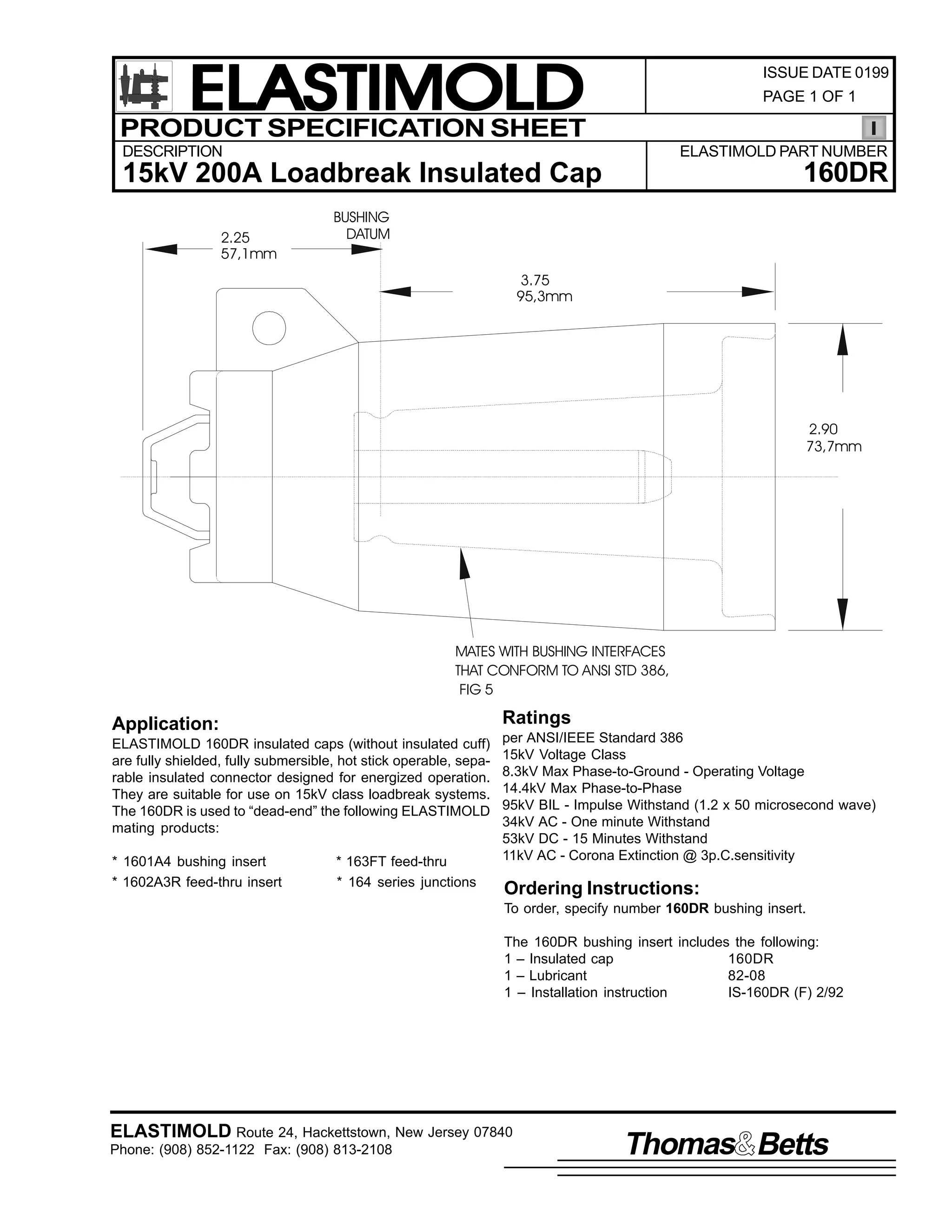 ELASTIMOLD
PRODUCT SPECIFICATION SHEET

ISSUE DATE 0199
PAGE 1 OF 1

DESCRIPTION

ELASTIMOLD PART NUMBER

160DR

15kV 200A Loadbreak Insulated Cap
2.25
57,1mm

BUSHING
DATUM
3.75
95,3mm

2.90
73,7mm

MATES WITH BUSHING INTERFACES
THAT CONFORM TO ANSI STD 386,
FIG 5

Ratings

Application:
ELASTIMOLD 160DR insulated caps (without insulated cuff)
are fully shielded, fully submersible, hot stick operable, separable insulated connector designed for energized operation.
They are suitable for use on 15kV class loadbreak systems.
The 160DR is used to “dead-end” the following ELASTIMOLD
mating products:
* 1601A4 bushing insert
* 1602A3R feed-thru insert

* 163FT feed-thru
* 164 series junctions

per ANSI/IEEE Standard 386
15kV Voltage Class
8.3kV Max Phase-to-Ground - Operating Voltage
14.4kV Max Phase-to-Phase
95kV BIL - Impulse Withstand (1.2 x 50 microsecond wave)
34kV AC - One minute Withstand
53kV DC - 15 Minutes Withstand
11kV AC - Corona Extinction @ 3p.C.sensitivity

Ordering Instructions:
To order, specify number 160DR bushing insert.
The 160DR bushing insert includes the following:
1 – Insulated cap
160DR
1 – Lubricant
82-08
1 – Installation instruction
IS-160DR (F) 2/92

ELASTIMOLD Route 24, Hackettstown, New Jersey 07840
Phone: (908) 852-1122 Fax: (908) 813-2108

Thomas Betts

 