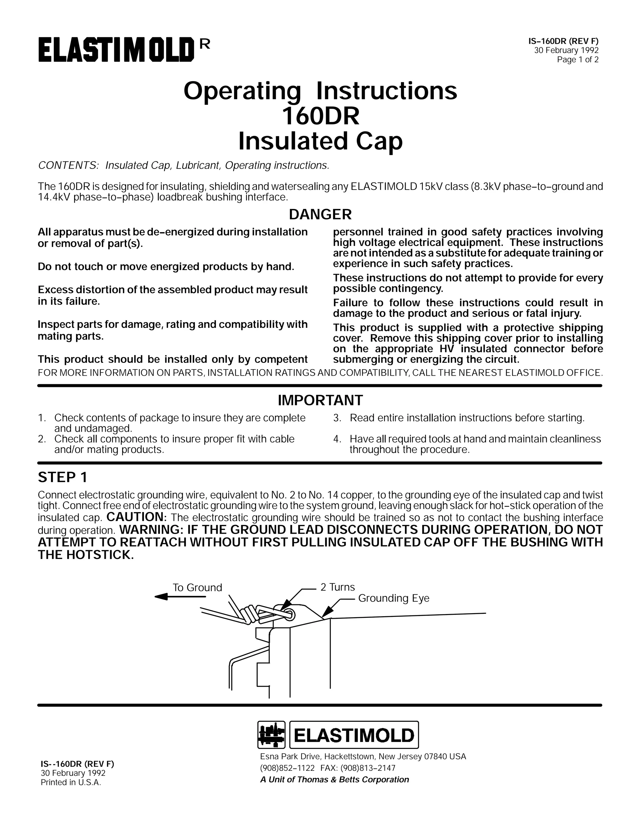 IS--160DR (REV F)
30 February 1992
Page 1 of 2

R

Operating Instructions
160DR
Insulated Cap
CONTENTS: Insulated Cap, Lubricant, Operating instructions.
The 160DR is designed for insulating, shielding and watersealing any ELASTIMOLD 15kV class (8.3kV phase--to--ground and
14.4kV phase--to--phase) loadbreak bushing interface.

DANGER
All apparatus must be de--energized during installation
or removal of part(s).
Do not touch or move energized products by hand.
Excess distortion of the assembled product may result
in its failure.
Inspect parts for damage, rating and compatibility with
mating parts.
This product should be installed only by competent

personnel trained in good safety practices involving
high voltage electrical equipment. These instructions
are not intended as a substitute for adequate training or
experience in such safety practices.
These instructions do not attempt to provide for every
possible contingency.
Failure to follow these instructions could result in
damage to the product and serious or fatal injury.
This product is supplied with a protective shipping
cover. Remove this shipping cover prior to installing
on the appropriate HV insulated connector before
submerging or energizing the circuit.

FOR MORE INFORMATION ON PARTS, INSTALLATION RATINGS AND COMPATIBILITY, CALL THE NEAREST ELASTIMOLD OFFICE.

IMPORTANT
1. Check contents of package to insure they are complete
and undamaged.
2. Check all components to insure proper fit with cable
and/or mating products.

3. Read entire installation instructions before starting.
4. Have all required tools at hand and maintain cleanliness
throughout the procedure.

STEP 1
Connect electrostatic grounding wire, equivalent to No. 2 to No. 14 copper, to the grounding eye of the insulated cap and twist
tight. Connect free end of electrostatic grounding wire to the system ground, leaving enough slack for hot--stick operation of the
insulated cap. CAUTION: The electrostatic grounding wire should be trained so as not to contact the bushing interface
during operation. WARNING: IF THE GROUND LEAD DISCONNECTS DURING OPERATION, DO NOT

ATTEMPT TO REATTACH WITHOUT FIRST PULLING INSULATED CAP OFF THE BUSHING WITH
THE HOTSTICK.
To Ground

IS- -160DR (REV F)
30 February 1992
Printed in U.S.A.

2 Turns

Grounding Eye

Esna Park Drive, Hackettstown, New Jersey 07840 USA
(908)852--1122 FAX: (908)813--2147
A Unit of Thomas & Betts Corporation

 