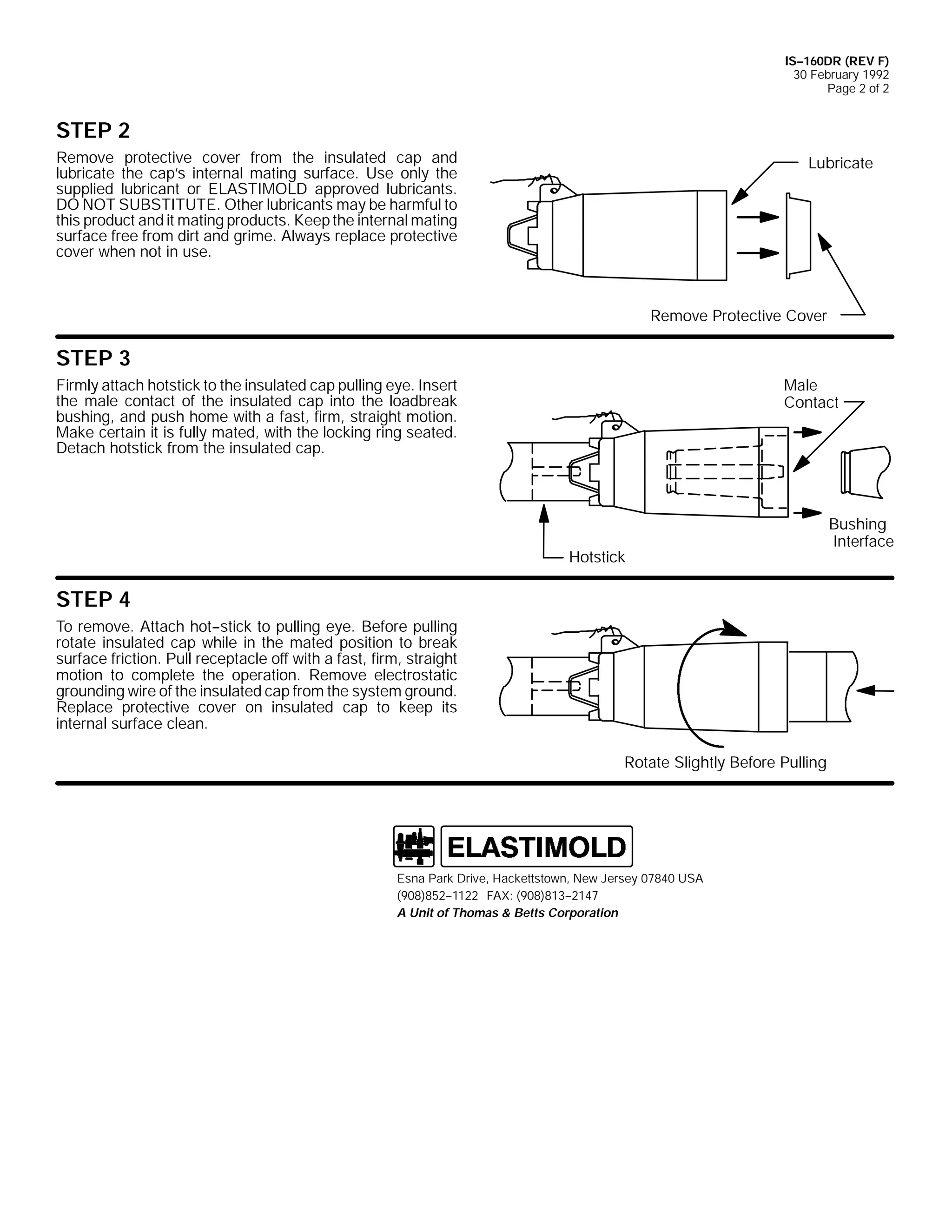 IS--160DR (REV F)
30 February 1992
Page 2 of 2

STEP 2
Remove protective cover from the insulated cap and
lubricate the cap’s internal mating surface. Use only the
supplied lubricant or ELASTIMOLD approved lubricants.
DO NOT SUBSTITUTE. Other lubricants may be harmful to
this product and it mating products. Keep the internal mating
surface free from dirt and grime. Always replace protective
cover when not in use.

Lubricate

Remove Protective Cover

STEP 3
Male
Contact

Firmly attach hotstick to the insulated cap pulling eye. Insert
the male contact of the insulated cap into the loadbreak
bushing, and push home with a fast, firm, straight motion.
Make certain it is fully mated, with the locking ring seated.
Detach hotstick from the insulated cap.

Hotstick

STEP 4
To remove. Attach hot--stick to pulling eye. Before pulling
rotate insulated cap while in the mated position to break
surface friction. Pull receptacle off with a fast, firm, straight
motion to complete the operation. Remove electrostatic
grounding wire of the insulated cap from the system ground.
Replace protective cover on insulated cap to keep its
internal surface clean.
Rotate Slightly Before Pulling

Esna Park Drive, Hackettstown, New Jersey 07840 USA
(908)852--1122 FAX: (908)813--2147
A Unit of Thomas & Betts Corporation

Bushing
Interface

 