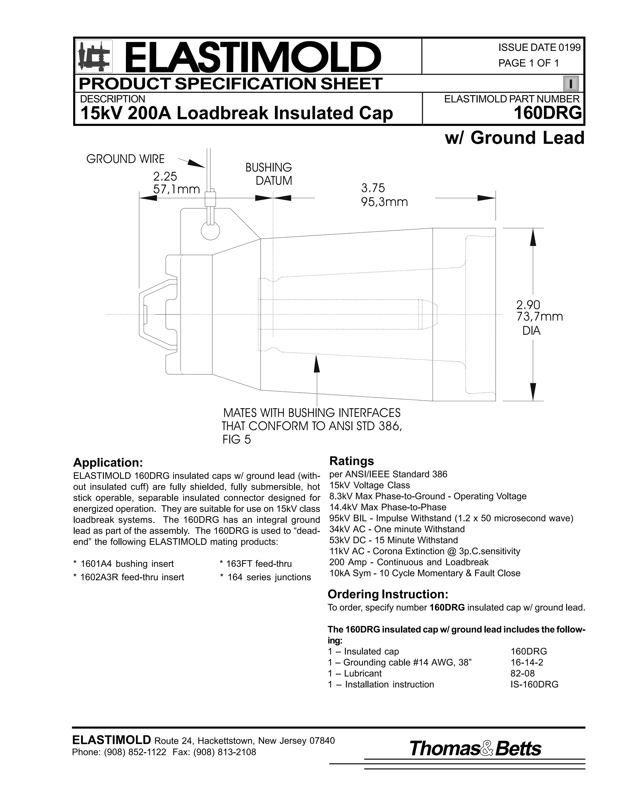 ELASTIMOLD
PRODUCT SPECIFICATION SHEET

ISSUE DATE 0199
PAGE 1 OF 1

DESCRIPTION

ELASTIMOLD PART NUMBER

15kV 200A Loadbreak Insulated Cap

160DRG
w/ Ground Lead

GROUND WIRE
2.25
57,1mm

BUSHING
DATUM

3.75
95,3mm

2.90
73,7mm
DIA

MATES WITH BUSHING INTERFACES
THAT CONFORM TO ANSI STD 386,
FIG 5
Application:

Ratings

ELASTIMOLD 160DRG insulated caps w/ ground lead (without insulated cuff) are fully shielded, fully submersible, hot
stick operable, separable insulated connector designed for
energized operation. They are suitable for use on 15kV class
loadbreak systems. The 160DRG has an integral ground
lead as part of the assembly. The 160DRG is used to “deadend” the following ELASTIMOLD mating products:

per ANSI/IEEE Standard 386
15kV Voltage Class
8.3kV Max Phase-to-Ground - Operating Voltage
14.4kV Max Phase-to-Phase
95kV BIL - Impulse Withstand (1.2 x 50 microsecond wave)
34kV AC - One minute Withstand
53kV DC - 15 Minute Withstand
11kV AC - Corona Extinction @ 3p.C.sensitivity
200 Amp - Continuous and Loadbreak
10kA Sym - 10 Cycle Momentary & Fault Close

* 1601A4 bushing insert
* 1602A3R feed-thru insert

* 163FT feed-thru
* 164 series junctions

Ordering Instruction:
To order, specify number 160DRG insulated cap w/ ground lead.
The 160DRG insulated cap w/ ground lead includes the following:
1 – Insulated cap
160DRG
1 – Grounding cable #14 AWG, 38”
16-14-2
1 – Lubricant
82-08
1 – Installation instruction
IS-160DRG

ELASTIMOLD Route 24, Hackettstown, New Jersey 07840
Phone: (908) 852-1122 Fax: (908) 813-2108

Thomas Betts

 
