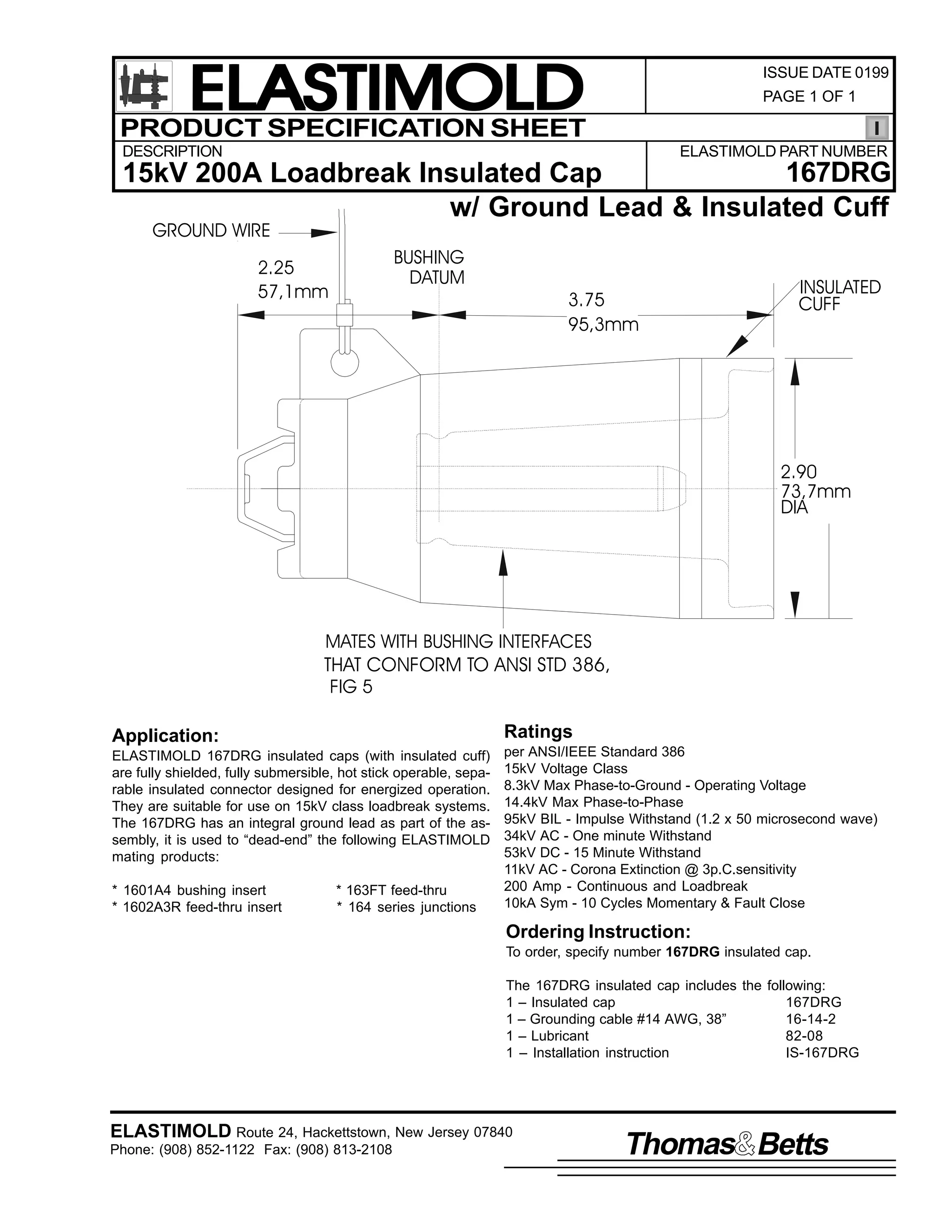 ELASTIMOLD
PRODUCT SPECIFICATION SHEET

ISSUE DATE 0199
PAGE 1 OF 1

DESCRIPTION

ELASTIMOLD PART NUMBER

167DRG
15kV 200A Loadbreak Insulated Cap
w/ Ground Lead & Insulated Cuff
GROUND WIRE

2.25
57,1mm

BUSHING
DATUM

3.75
95,3mm

INSULATED
CUFF

2.90
73,7mm
DIA

MATES WITH BUSHING INTERFACES
THAT CONFORM TO ANSI STD 386,
FIG 5
Application:

Ratings

ELASTIMOLD 167DRG insulated caps (with insulated cuff)
are fully shielded, fully submersible, hot stick operable, separable insulated connector designed for energized operation.
They are suitable for use on 15kV class loadbreak systems.
The 167DRG has an integral ground lead as part of the assembly, it is used to “dead-end” the following ELASTIMOLD
mating products:

per ANSI/IEEE Standard 386
15kV Voltage Class
8.3kV Max Phase-to-Ground - Operating Voltage
14.4kV Max Phase-to-Phase
95kV BIL - Impulse Withstand (1.2 x 50 microsecond wave)
34kV AC - One minute Withstand
53kV DC - 15 Minute Withstand
11kV AC - Corona Extinction @ 3p.C.sensitivity
200 Amp - Continuous and Loadbreak
10kA Sym - 10 Cycles Momentary & Fault Close

* 1601A4 bushing insert
* 1602A3R feed-thru insert

* 163FT feed-thru
* 164 series junctions

Ordering Instruction:
To order, specify number 167DRG insulated cap.
The 167DRG insulated cap includes the following:
1 – Insulated cap
167DRG
1 – Grounding cable #14 AWG, 38”
16-14-2
1 – Lubricant
82-08
1 – Installation instruction
IS-167DRG

ELASTIMOLD Route 24, Hackettstown, New Jersey 07840
Phone: (908) 852-1122 Fax: (908) 813-2108

Thomas Betts

 