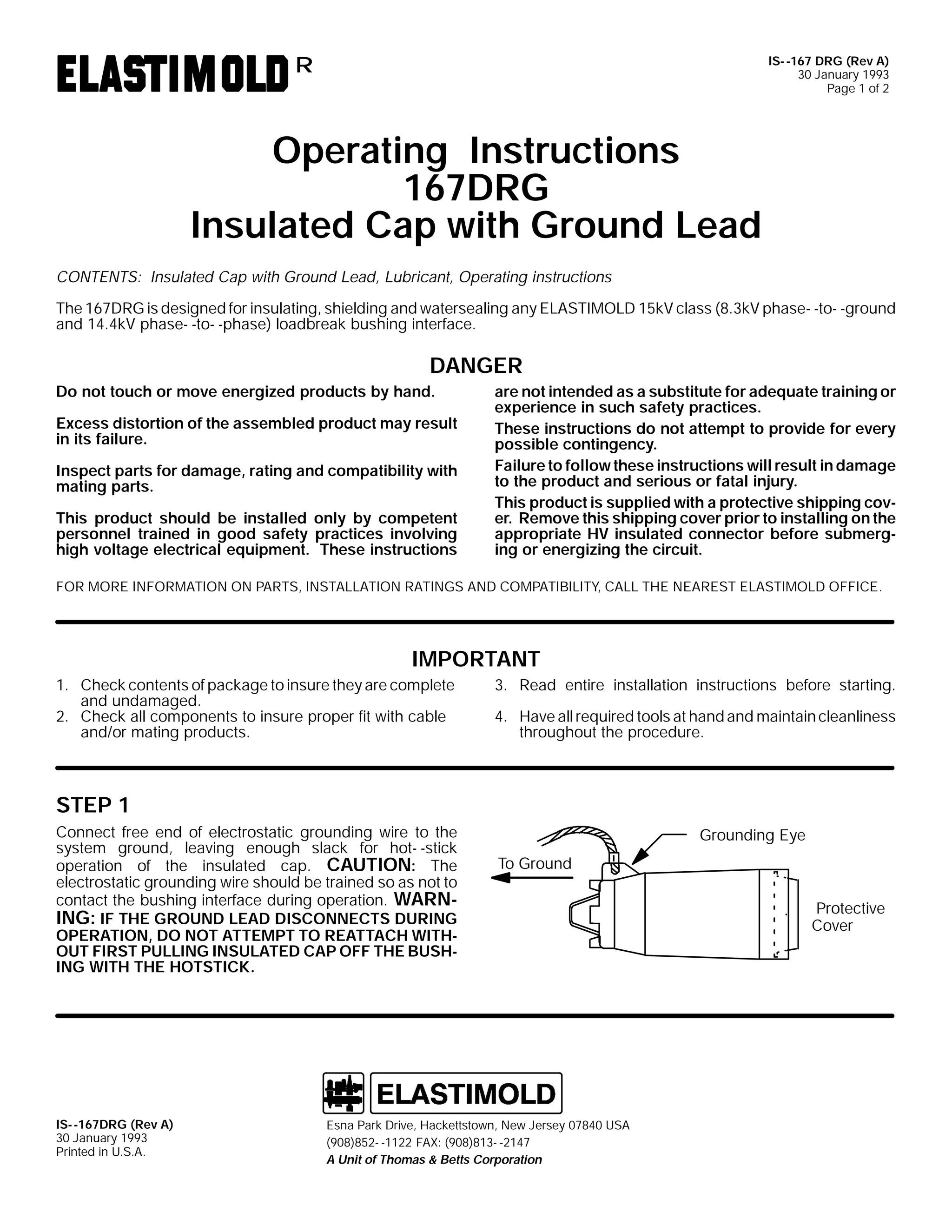 IS- -167 DRG (Rev A)
30 January 1993
Page 1 of 2

R

Operating Instructions
167DRG
Insulated Cap with Ground Lead
CONTENTS: Insulated Cap with Ground Lead, Lubricant, Operating instructions
The 167DRG is designed for insulating, shielding and watersealing any ELASTIMOLD 15kV class (8.3kV phase- -to- -ground
and 14.4kV phase- -to- -phase) loadbreak bushing interface.

DANGER
Do not touch or move energized products by hand.
Excess distortion of the assembled product may result
in its failure.
Inspect parts for damage, rating and compatibility with
mating parts.
This product should be installed only by competent
personnel trained in good safety practices involving
high voltage electrical equipment. These instructions

are not intended as a substitute for adequate training or
experience in such safety practices.
These instructions do not attempt to provide for every
possible contingency.
Failure to follow these instructions will result in damage
to the product and serious or fatal injury.
This product is supplied with a protective shipping cover. Remove this shipping cover prior to installing on the
appropriate HV insulated connector before submerging or energizing the circuit.

FOR MORE INFORMATION ON PARTS, INSTALLATION RATINGS AND COMPATIBILITY, CALL THE NEAREST ELASTIMOLD OFFICE.

IMPORTANT
1. Check contents of package to insure they are complete
and undamaged.
2. Check all components to insure proper fit with cable
and/or mating products.

3. Read entire installation instructions before starting.
4. Have all required tools at hand and maintain cleanliness
throughout the procedure.

STEP 1
Connect free end of electrostatic grounding wire to the
system ground, leaving enough slack for hot- -stick
operation of the insulated cap. CAUTION: The
electrostatic grounding wire should be trained so as not to
contact the bushing interface during operation. WARNING: IF THE GROUND LEAD DISCONNECTS DURING
OPERATION, DO NOT ATTEMPT TO REATTACH WITHOUT FIRST PULLING INSULATED CAP OFF THE BUSHING WITH THE HOTSTICK.

IS- -167DRG (Rev A)
30 January 1993
Printed in U.S.A.

Grounding Eye
To Ground

Esna Park Drive, Hackettstown, New Jersey 07840 USA
(908)852- -1122 FAX: (908)813- -2147
A Unit of Thomas & Betts Corporation

Protective
Cover

 