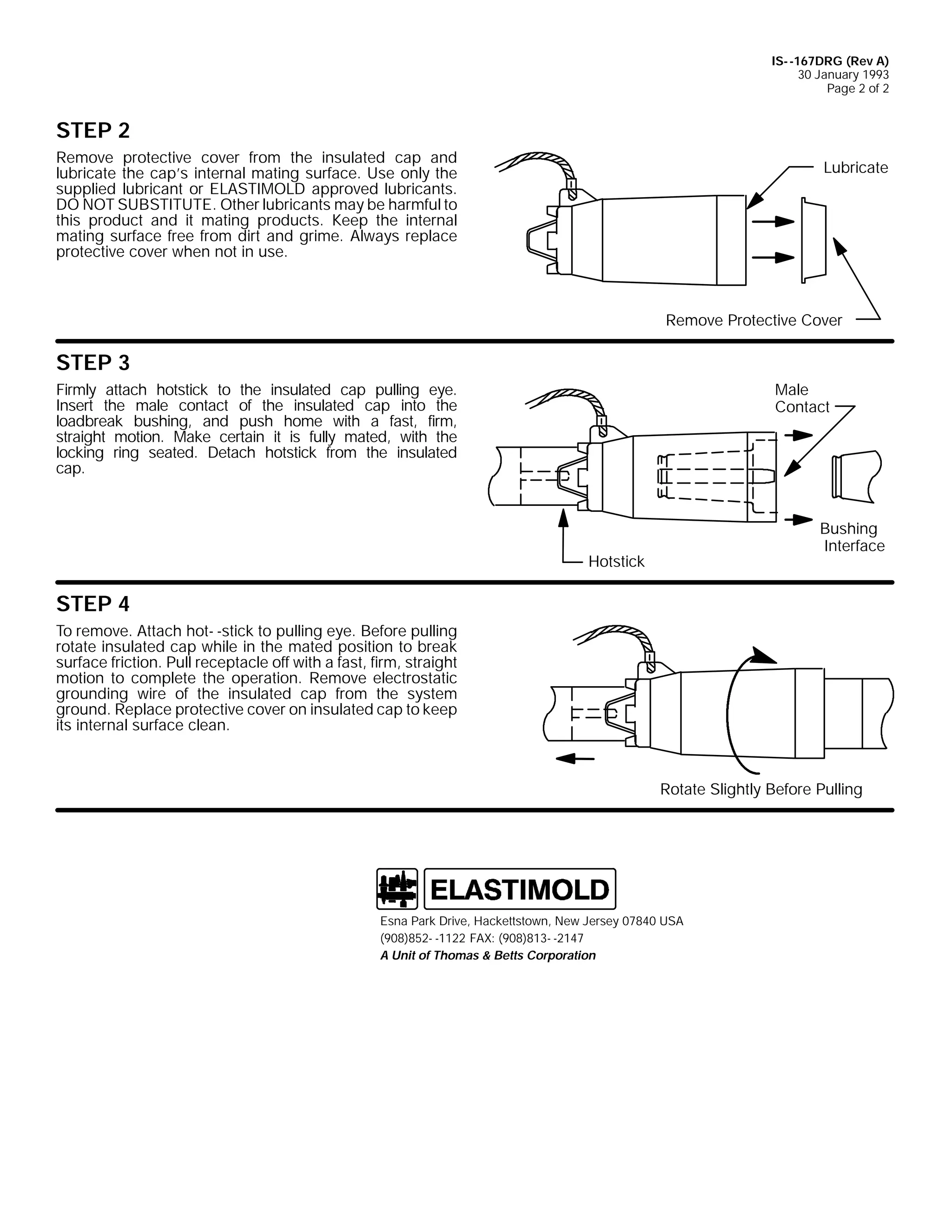 IS- -167DRG (Rev A)
30 January 1993
Page 2 of 2

STEP 2
Remove protective cover from the insulated cap and
lubricate the cap’s internal mating surface. Use only the
supplied lubricant or ELASTIMOLD approved lubricants.
DO NOT SUBSTITUTE. Other lubricants may be harmful to
this product and it mating products. Keep the internal
mating surface free from dirt and grime. Always replace
protective cover when not in use.

Lubricate

Remove Protective Cover

STEP 3
Male
Contact

Firmly attach hotstick to the insulated cap pulling eye.
Insert the male contact of the insulated cap into the
loadbreak bushing, and push home with a fast, firm,
straight motion. Make certain it is fully mated, with the
locking ring seated. Detach hotstick from the insulated
cap.

Bushing
Interface

Hotstick

STEP 4
To remove. Attach hot- -stick to pulling eye. Before pulling
rotate insulated cap while in the mated position to break
surface friction. Pull receptacle off with a fast, firm, straight
motion to complete the operation. Remove electrostatic
grounding wire of the insulated cap from the system
ground. Replace protective cover on insulated cap to keep
its internal surface clean.

Rotate Slightly Before Pulling

Esna Park Drive, Hackettstown, New Jersey 07840 USA
(908)852- -1122 FAX: (908)813- -2147
A Unit of Thomas & Betts Corporation

 