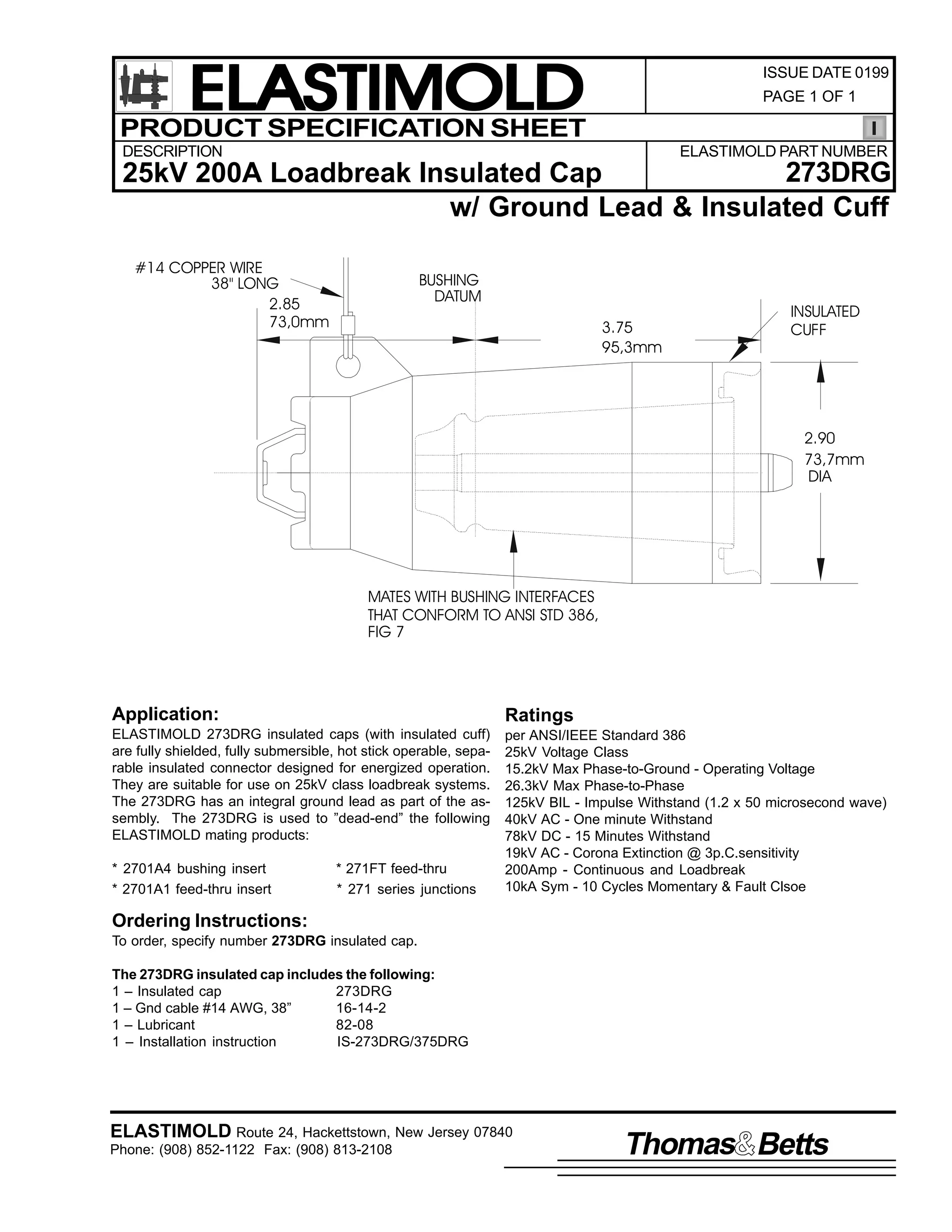ELASTIMOLD
PRODUCT SPECIFICATION SHEET

ISSUE DATE 0199
PAGE 1 OF 1

DESCRIPTION

ELASTIMOLD PART NUMBER

273DRG
25kV 200A Loadbreak Insulated Cap
w/ Ground Lead & Insulated Cuff
#14 COPPER WIRE
38" LONG
2.85
73,0mm

BUSHING
DATUM
3.75
95,3mm

INSULATED
CUFF

2.90
73,7mm
DIA

MATES WITH BUSHING INTERFACES
THAT CONFORM TO ANSI STD 386,
FIG 7

Application:

Ratings

ELASTIMOLD 273DRG insulated caps (with insulated cuff)
are fully shielded, fully submersible, hot stick operable, separable insulated connector designed for energized operation.
They are suitable for use on 25kV class loadbreak systems.
The 273DRG has an integral ground lead as part of the assembly. The 273DRG is used to ”dead-end” the following
ELASTIMOLD mating products:

per ANSI/IEEE Standard 386
25kV Voltage Class
15.2kV Max Phase-to-Ground - Operating Voltage
26.3kV Max Phase-to-Phase
125kV BIL - Impulse Withstand (1.2 x 50 microsecond wave)
40kV AC - One minute Withstand
78kV DC - 15 Minutes Withstand
19kV AC - Corona Extinction @ 3p.C.sensitivity
200Amp - Continuous and Loadbreak
10kA Sym - 10 Cycles Momentary & Fault Clsoe

* 2701A4 bushing insert
* 2701A1 feed-thru insert

* 271FT feed-thru
* 271 series junctions

Ordering Instructions:
To order, specify number 273DRG insulated cap.
The 273DRG insulated cap includes the following:
1 – Insulated cap
273DRG
1 – Gnd cable #14 AWG, 38”
16-14-2
1 – Lubricant
82-08
1 – Installation instruction
IS-273DRG/375DRG

ELASTIMOLD Route 24, Hackettstown, New Jersey 07840
Phone: (908) 852-1122 Fax: (908) 813-2108

Thomas Betts

 