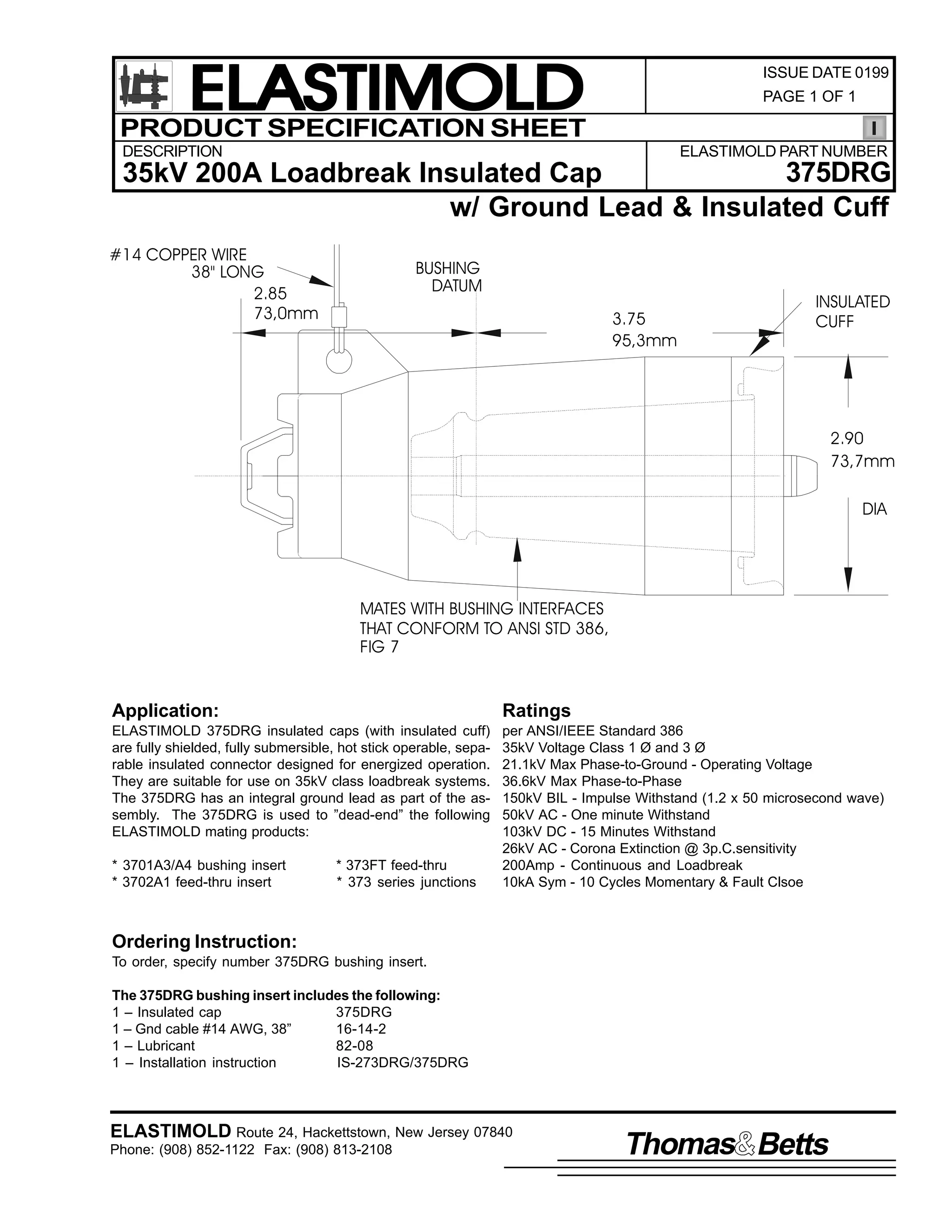 ELASTIMOLD
PRODUCT SPECIFICATION SHEET

ISSUE DATE 0199
PAGE 1 OF 1

DESCRIPTION

ELASTIMOLD PART NUMBER

375DRG
35kV 200A Loadbreak Insulated Cap
w/ Ground Lead & Insulated Cuff
#14 COPPER WIRE
38" LONG
2.85
73,0mm

BUSHING
DATUM
3.75
95,3mm

INSULATED
CUFF

2.90
73,7mm
DIA

MATES WITH BUSHING INTERFACES
THAT CONFORM TO ANSI STD 386,
FIG 7

Application:

Ratings

ELASTIMOLD 375DRG insulated caps (with insulated cuff)
are fully shielded, fully submersible, hot stick operable, separable insulated connector designed for energized operation.
They are suitable for use on 35kV class loadbreak systems.
The 375DRG has an integral ground lead as part of the assembly. The 375DRG is used to ”dead-end” the following
ELASTIMOLD mating products:

per ANSI/IEEE Standard 386
35kV Voltage Class 1 Ø and 3 Ø
21.1kV Max Phase-to-Ground - Operating Voltage
36.6kV Max Phase-to-Phase
150kV BIL - Impulse Withstand (1.2 x 50 microsecond wave)
50kV AC - One minute Withstand
103kV DC - 15 Minutes Withstand
26kV AC - Corona Extinction @ 3p.C.sensitivity
200Amp - Continuous and Loadbreak
10kA Sym - 10 Cycles Momentary & Fault Clsoe

* 3701A3/A4 bushing insert
* 3702A1 feed-thru insert

* 373FT feed-thru
* 373 series junctions

Ordering Instruction:
To order, specify number 375DRG bushing insert.
The 375DRG bushing insert includes the following:
1 – Insulated cap
375DRG
1 – Gnd cable #14 AWG, 38”
16-14-2
1 – Lubricant
82-08
1 – Installation instruction
IS-273DRG/375DRG

ELASTIMOLD Route 24, Hackettstown, New Jersey 07840
Phone: (908) 852-1122 Fax: (908) 813-2108

Thomas Betts

 