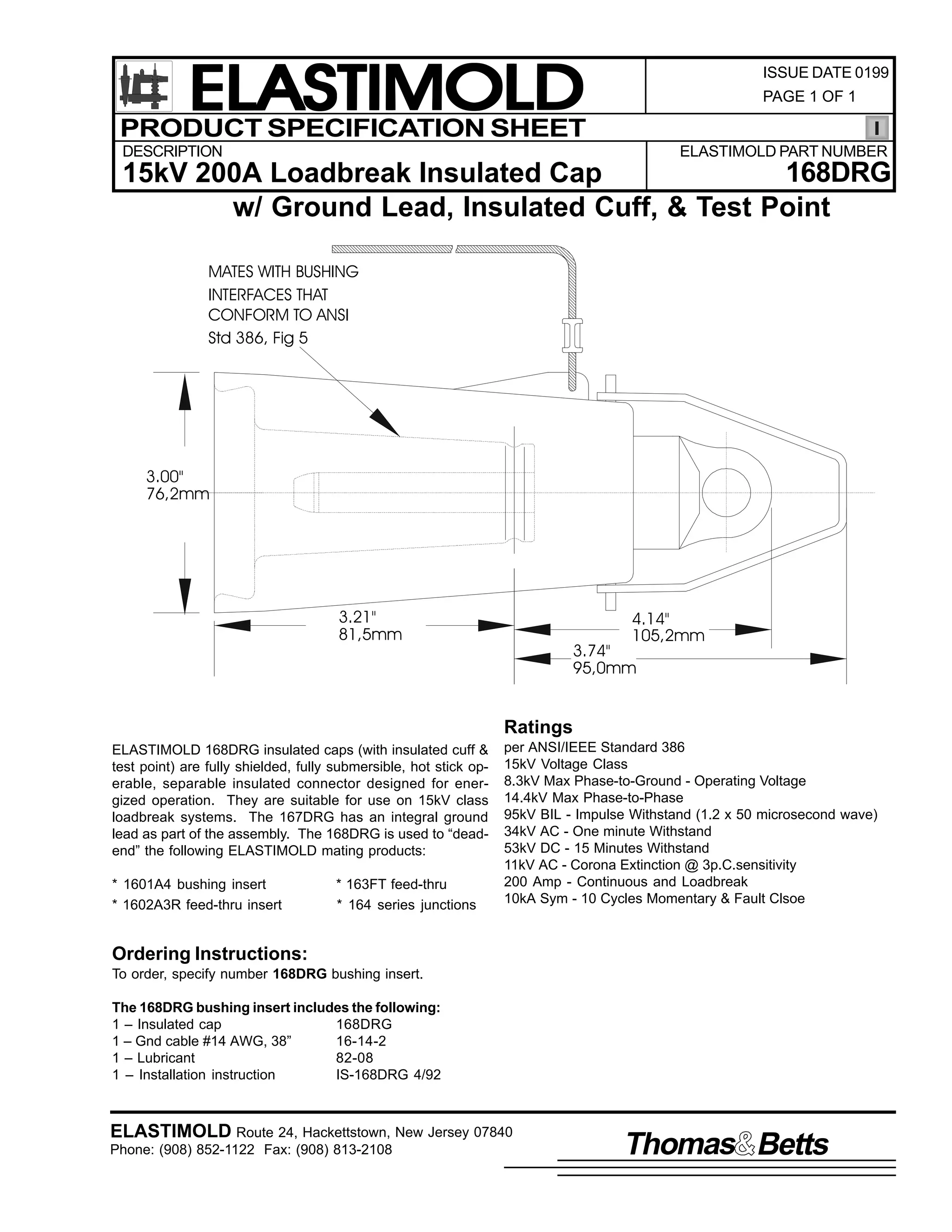 ELASTIMOLD
PRODUCT SPECIFICATION SHEET

ISSUE DATE 0199
PAGE 1 OF 1

DESCRIPTION

ELASTIMOLD PART NUMBER

168DRG
15kV 200A Loadbreak Insulated Cap
w/ Ground Lead, Insulated Cuff, & Test Point
MATES WITH BUSHING
INTERFACES THAT
CONFORM TO ANSI
Std 386, Fig 5

3.00"
76,2mm

3.21"
81,5mm

4.14"
105,2mm

3.74"
95,0mm

Ratings
ELASTIMOLD 168DRG insulated caps (with insulated cuff &
test point) are fully shielded, fully submersible, hot stick operable, separable insulated connector designed for energized operation. They are suitable for use on 15kV class
loadbreak systems. The 167DRG has an integral ground
lead as part of the assembly. The 168DRG is used to “deadend” the following ELASTIMOLD mating products:
* 1601A4 bushing insert
* 1602A3R feed-thru insert

* 163FT feed-thru
* 164 series junctions

per ANSI/IEEE Standard 386
15kV Voltage Class
8.3kV Max Phase-to-Ground - Operating Voltage
14.4kV Max Phase-to-Phase
95kV BIL - Impulse Withstand (1.2 x 50 microsecond wave)
34kV AC - One minute Withstand
53kV DC - 15 Minutes Withstand
11kV AC - Corona Extinction @ 3p.C.sensitivity
200 Amp - Continuous and Loadbreak
10kA Sym - 10 Cycles Momentary & Fault Clsoe

Ordering Instructions:
To order, specify number 168DRG bushing insert.
The 168DRG bushing insert includes the following:
1 – Insulated cap
168DRG
1 – Gnd cable #14 AWG, 38”
16-14-2
1 – Lubricant
82-08
1 – Installation instruction
IS-168DRG 4/92

ELASTIMOLD Route 24, Hackettstown, New Jersey 07840
Phone: (908) 852-1122 Fax: (908) 813-2108

Thomas Betts

 