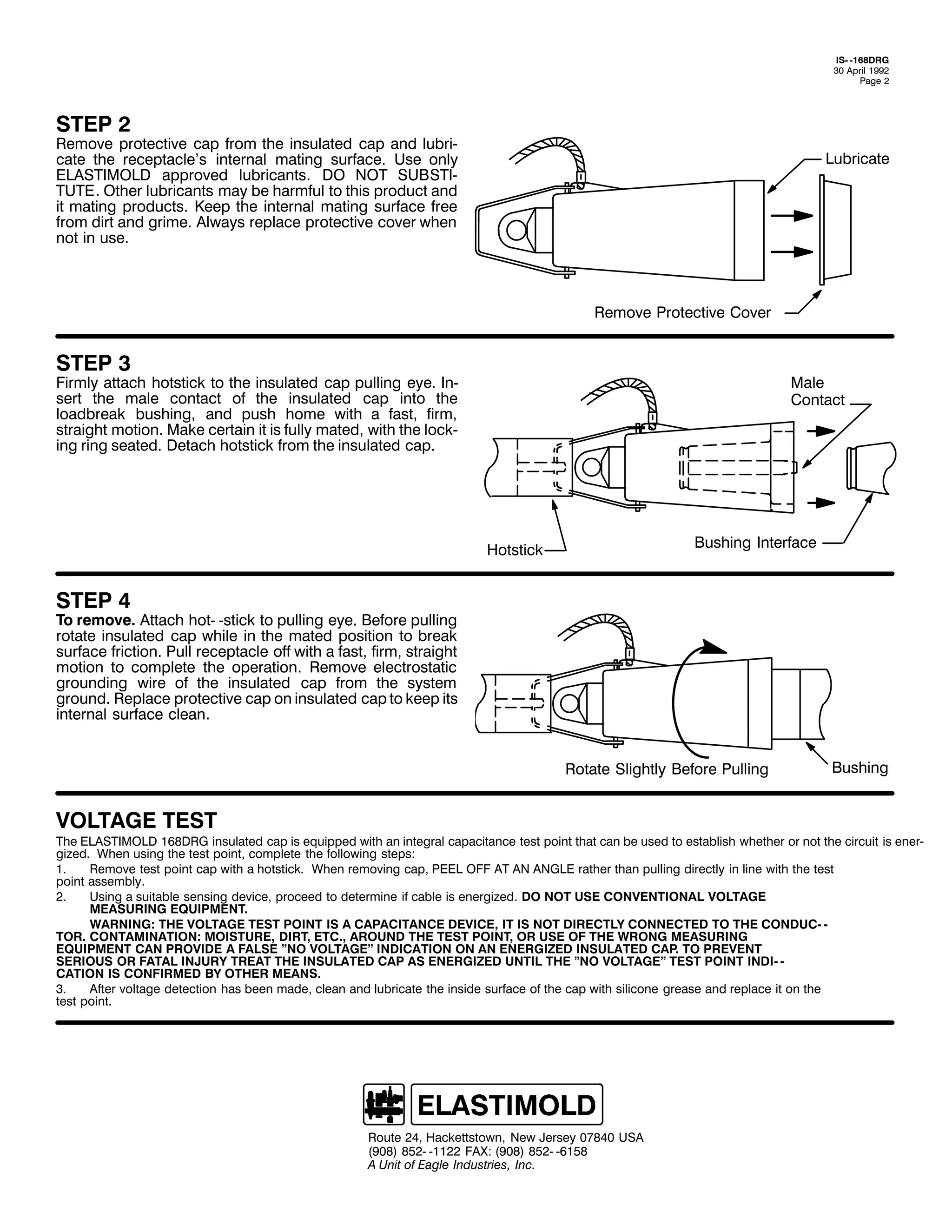 ,60 049;'5*
63 $SULO 4<<5
3DJH 5

67(3 5

5HPRYH SURWHFWLYH FDS IURP WKH LQVXODWHG FDS DQG OXEUL0
FDWH WKH UHFHSWDFOH*V LQWHUQDO PDWLQJ VXUIDFH1 8VH RQO
(/$67,02/' DSSURYHG OXEULFDQWV1 '2 127 68%67,0
787(1 2WKHU OXEULFDQWV PD EH KDUPIXO WR WKLV SURGXFW DQG
LW PDWLQJ SURGXFWV1 .HHS WKH LQWHUQDO PDWLQJ VXUIDFH IUHH
IURP GLUW DQG JULPH1 $OZDV UHSODFH SURWHFWLYH FRYHU ZKHQ
QRW LQ XVH1

/XEULFDWH

5HPRYH 3URWHFWLYH &RYHU

67(3 6

)LUPO DWWDFK KRWVWLFN WR WKH LQVXODWHG FDS SXOOLQJ HH1 ,Q0
VHUW WKH PDOH FRQWDFW RI WKH LQVXODWHG FDS LQWR WKH
ORDGEUHDN EXVKLQJ/ DQG SXVK KRPH ZLWK D IDVW/ ILUP/
VWUDLJKW PRWLRQ1 0DNH FHUWDLQ LW LV IXOO PDWHG/ ZLWK WKH ORFN0
LQJ ULQJ VHDWHG1 'HWDFK KRWVWLFN IURP WKH LQVXODWHG FDS1

0DOH
&RQWDFW

%XVKLQJ ,QWHUIDFH

+RWVWLFN

67(3 7

7R UHPRYH1 $WWDFK KRW0 0VWLFN WR SXOOLQJ HH1 %HIRUH SXOOLQJ
URWDWH LQVXODWHG FDS ZKLOH LQ WKH PDWHG SRVLWLRQ WR EUHDN
VXUIDFH IULFWLRQ1 3XOO UHFHSWDFOH RII ZLWK D IDVW/ ILUP/ VWUDLJKW
PRWLRQ WR FRPSOHWH WKH RSHUDWLRQ1 5HPRYH HOHFWURVWDWLF
JURXQGLQJ ZLUH RI WKH LQVXODWHG FDS IURP WKH VVWHP
JURXQG1 5HSODFH SURWHFWLYH FDS RQ LQVXODWHG FDS WR NHHS LWV
LQWHUQDO VXUIDFH FOHDQ1
5RWDWH 6OLJKWO %HIRUH 3XOOLQJ

92/7$*( 7(67

%XVKLQJ

7KH (/$67,02/' 49;'5* LQVXODWHG FDS LV HTXLSSHG ZLWK DQ LQWHJUDO FDSDFLWDQFH WHVW SRLQW WKDW FDQ EH XVHG WR HVWDEOLVK ZKHWKHU RU QRW WKH FLUFXLW LV HQHU0
JL]HG1 :KHQ XVLQJ WKH WHVW SRLQW/ FRPSOHWH WKH IROORZLQJ VWHSV=
41
5HPRYH WHVW SRLQW FDS ZLWK D KRWVWLFN1 :KHQ UHPRYLQJ FDS/ 3((/ 2)) $7 $1 $1*/( UDWKHU WKDQ SXOOLQJ GLUHFWO LQ OLQH ZLWK WKH WHVW
SRLQW DVVHPEO1
51
8VLQJ D VXLWDEOH VHQVLQJ GHYLFH/ SURFHHG WR GHWHUPLQH LI FDEOH LV HQHUJL]HG1 '2 127 86( &219(17,21$/ 92/7$*(
0($685,1* (48,30(171
:$51,1*= 7+( 92/7$*( 7(67 32,17 ,6 $ &$3$&,7$1&( '(9,&(/ ,7 ,6 127 ',5(&7/< &211(&7(' 72 7+( &21'8&0 0
7251 &217$0,1$7,21= 02,6785(/ ',57/ (7&1/ $5281' 7+( 7(67 32,17/ 25 86( 2) 7+( :521* 0($685,1*
(48,30(17 &$1 3529,'( $ )$/6( l12 92/7$*(l ,1',&$7,21 21 $1 (1(5*,=(' ,168/$7(' &$31 72 35(9(17
6(5,286 25 )$7$/ ,1-85< 75($7 7+( ,168/$7(' &$3 $6 (1(5*,=(' 817,/ 7+( l12 92/7$*(l 7(67 32,17 ,1',0 0
&$7,21 ,6 &21),50(' %< 27+(5 0($161
61
$IWHU YROWDJH GHWHFWLRQ KDV EHHQ PDGH/ FOHDQ DQG OXEULFDWH WKH LQVLGH VXUIDFH RI WKH FDS ZLWK VLOLFRQH JUHDVH DQG UHSODFH LW RQ WKH
WHVW SRLQW1

5RXWH 57/ +DFNHWWVWRZQ/ 1HZ -HUVH 3:;73 86$
+<3;, ;850 04455 )$;= +<3;, ;850 0948;
$ 8QLW RI (DJOH ,QGXVWULHV/ ,QF1

 