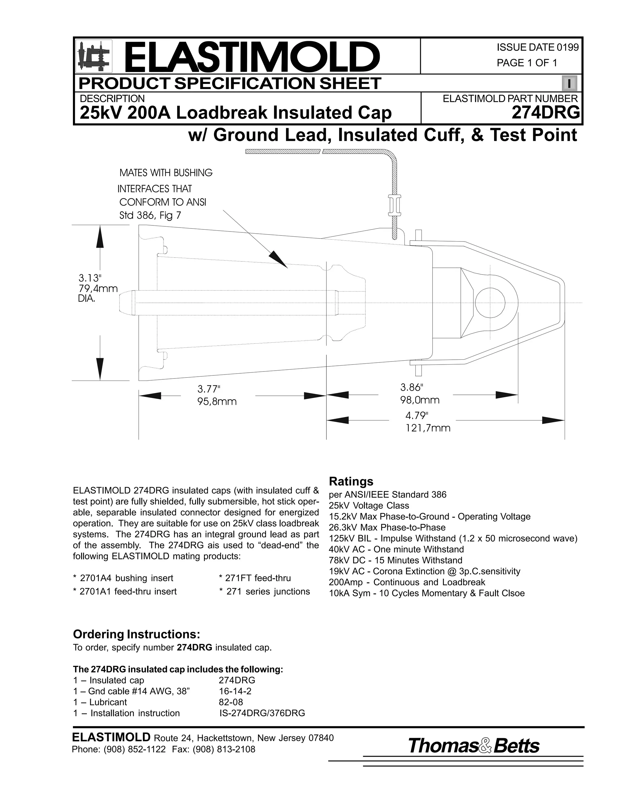 ELASTIMOLD
PRODUCT SPECIFICATION SHEET

ISSUE DATE 0199
PAGE 1 OF 1

DESCRIPTION

ELASTIMOLD PART NUMBER

274DRG
25kV 200A Loadbreak Insulated Cap
w/ Ground Lead, Insulated Cuff, & Test Point
MATES WITH BUSHING
INTERFACES THAT
CONFORM TO ANSI
Std 386, Fig 7

3.13"
79,4mm
DIA.

3.86"
98,0mm

3.77"
95,8mm

4.79"
121,7mm

ELASTIMOLD 274DRG insulated caps (with insulated cuff &
test point) are fully shielded, fully submersible, hot stick operable, separable insulated connector designed for energized
operation. They are suitable for use on 25kV class loadbreak
systems. The 274DRG has an integral ground lead as part
of the assembly. The 274DRG ais used to “dead-end” the
following ELASTIMOLD mating products:
* 2701A4 bushing insert
* 2701A1 feed-thru insert

* 271FT feed-thru
* 271 series junctions

Ratings
per ANSI/IEEE Standard 386
25kV Voltage Class
15.2kV Max Phase-to-Ground - Operating Voltage
26.3kV Max Phase-to-Phase
125kV BIL - Impulse Withstand (1.2 x 50 microsecond wave)
40kV AC - One minute Withstand
78kV DC - 15 Minutes Withstand
19kV AC - Corona Extinction @ 3p.C.sensitivity
200Amp - Continuous and Loadbreak
10kA Sym - 10 Cycles Momentary & Fault Clsoe

Ordering Instructions:
To order, specify number 274DRG insulated cap.
The 274DRG insulated cap includes the following:
1 – Insulated cap
274DRG
1 – Gnd cable #14 AWG, 38”
16-14-2
1 – Lubricant
82-08
1 – Installation instruction
IS-274DRG/376DRG

ELASTIMOLD Route 24, Hackettstown, New Jersey 07840
Phone: (908) 852-1122 Fax: (908) 813-2108

Thomas Betts

 