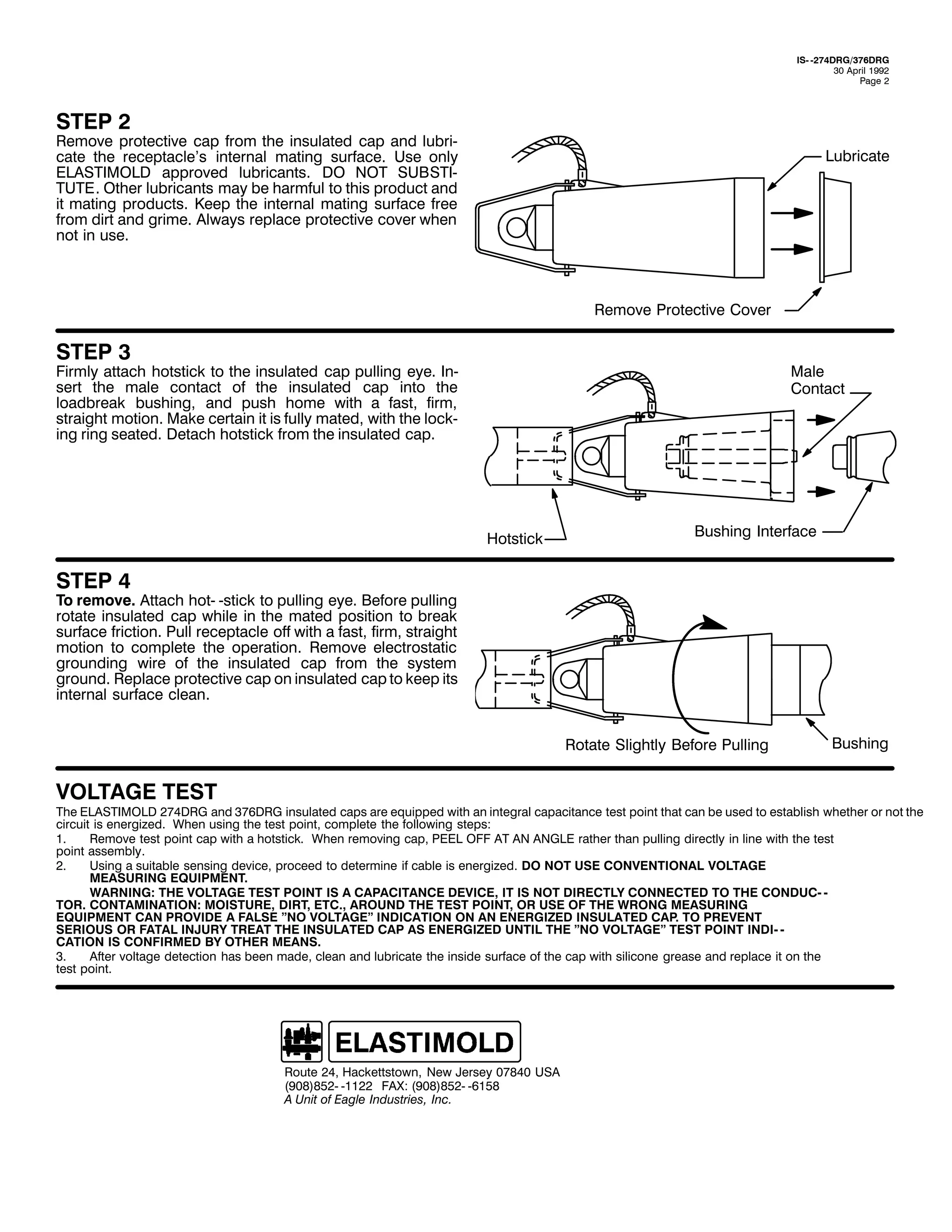 ,60 05:7'5*26:9'5*
63 $SULO 4<<5
3DJH 5

67(3 5

5HPRYH SURWHFWLYH FDS IURP WKH LQVXODWHG FDS DQG OXEUL0
FDWH WKH UHFHSWDFOH*V LQWHUQDO PDWLQJ VXUIDFH1 8VH RQO
(/$67,02/' DSSURYHG OXEULFDQWV1 '2 127 68%67,0
787(1 2WKHU OXEULFDQWV PD EH KDUPIXO WR WKLV SURGXFW DQG
LW PDWLQJ SURGXFWV1 .HHS WKH LQWHUQDO PDWLQJ VXUIDFH IUHH
IURP GLUW DQG JULPH1 $OZDV UHSODFH SURWHFWLYH FRYHU ZKHQ
QRW LQ XVH1

/XEULFDWH

5HPRYH 3URWHFWLYH &RYHU

67(3 6

)LUPO DWWDFK KRWVWLFN WR WKH LQVXODWHG FDS SXOOLQJ HH1 ,Q0
VHUW WKH PDOH FRQWDFW RI WKH LQVXODWHG FDS LQWR WKH
ORDGEUHDN EXVKLQJ/ DQG SXVK KRPH ZLWK D IDVW/ ILUP/
VWUDLJKW PRWLRQ1 0DNH FHUWDLQ LW LV IXOO PDWHG/ ZLWK WKH ORFN0
LQJ ULQJ VHDWHG1 'HWDFK KRWVWLFN IURP WKH LQVXODWHG FDS1

0DOH
&RQWDFW

+RWVWLFN

%XVKLQJ ,QWHUIDFH

67(3 7

7R UHPRYH1 $WWDFK KRW0 0VWLFN WR SXOOLQJ HH1 %HIRUH SXOOLQJ
URWDWH LQVXODWHG FDS ZKLOH LQ WKH PDWHG SRVLWLRQ WR EUHDN
VXUIDFH IULFWLRQ1 3XOO UHFHSWDFOH RII ZLWK D IDVW/ ILUP/ VWUDLJKW
PRWLRQ WR FRPSOHWH WKH RSHUDWLRQ1 5HPRYH HOHFWURVWDWLF
JURXQGLQJ ZLUH RI WKH LQVXODWHG FDS IURP WKH VVWHP
JURXQG1 5HSODFH SURWHFWLYH FDS RQ LQVXODWHG FDS WR NHHS LWV
LQWHUQDO VXUIDFH FOHDQ1
5RWDWH 6OLJKWO %HIRUH 3XOOLQJ

92/7$*( 7(67

%XVKLQJ

7KH (/$67,02/' 5:7'5* DQG 6:9'5* LQVXODWHG FDSV DUH HTXLSSHG ZLWK DQ LQWHJUDO FDSDFLWDQFH WHVW SRLQW WKDW FDQ EH XVHG WR HVWDEOLVK ZKHWKHU RU QRW WKH
FLUFXLW LV HQHUJL]HG1 :KHQ XVLQJ WKH WHVW SRLQW/ FRPSOHWH WKH IROORZLQJ VWHSV=
41
5HPRYH WHVW SRLQW FDS ZLWK D KRWVWLFN1 :KHQ UHPRYLQJ FDS/ 3((/ 2)) $7 $1 $1*/( UDWKHU WKDQ SXOOLQJ GLUHFWO LQ OLQH ZLWK WKH WHVW
SRLQW DVVHPEO1
51
8VLQJ D VXLWDEOH VHQVLQJ GHYLFH/ SURFHHG WR GHWHUPLQH LI FDEOH LV HQHUJL]HG1 '2 127 86( &219(17,21$/ 92/7$*(
0($685,1* (48,30(171
:$51,1*= 7+( 92/7$*( 7(67 32,17 ,6 $ &$3$&,7$1&( '(9,&(/ ,7 ,6 127 ',5(&7/< &211(&7(' 72 7+( &21'8&0 0
7251 &217$0,1$7,21= 02,6785(/ ',57/ (7&1/ $5281' 7+( 7(67 32,17/ 25 86( 2) 7+( :521* 0($685,1*
(48,30(17 &$1 3529,'( $ )$/6( l12 92/7$*(l ,1',&$7,21 21 $1 (1(5*,=(' ,168/$7(' &$31 72 35(9(17
6(5,286 25 )$7$/ ,1-85< 75($7 7+( ,168/$7(' &$3 $6 (1(5*,=(' 817,/ 7+( l12 92/7$*(l 7(67 32,17 ,1',0 0
&$7,21 ,6 &21),50(' %< 27+(5 0($161
61
$IWHU YROWDJH GHWHFWLRQ KDV EHHQ PDGH/ FOHDQ DQG OXEULFDWH WKH LQVLGH VXUIDFH RI WKH FDS ZLWK VLOLFRQH JUHDVH DQG UHSODFH LW RQ WKH
WHVW SRLQW1

5RXWH 57/ +DFNHWWVWRZQ/ 1HZ -HUVH 3:;73 86$
+<3;,;850 04455 )$;= +<3;,;850 0948;
$ 8QLW RI (DJOH ,QGXVWULHV/ ,QF1

 