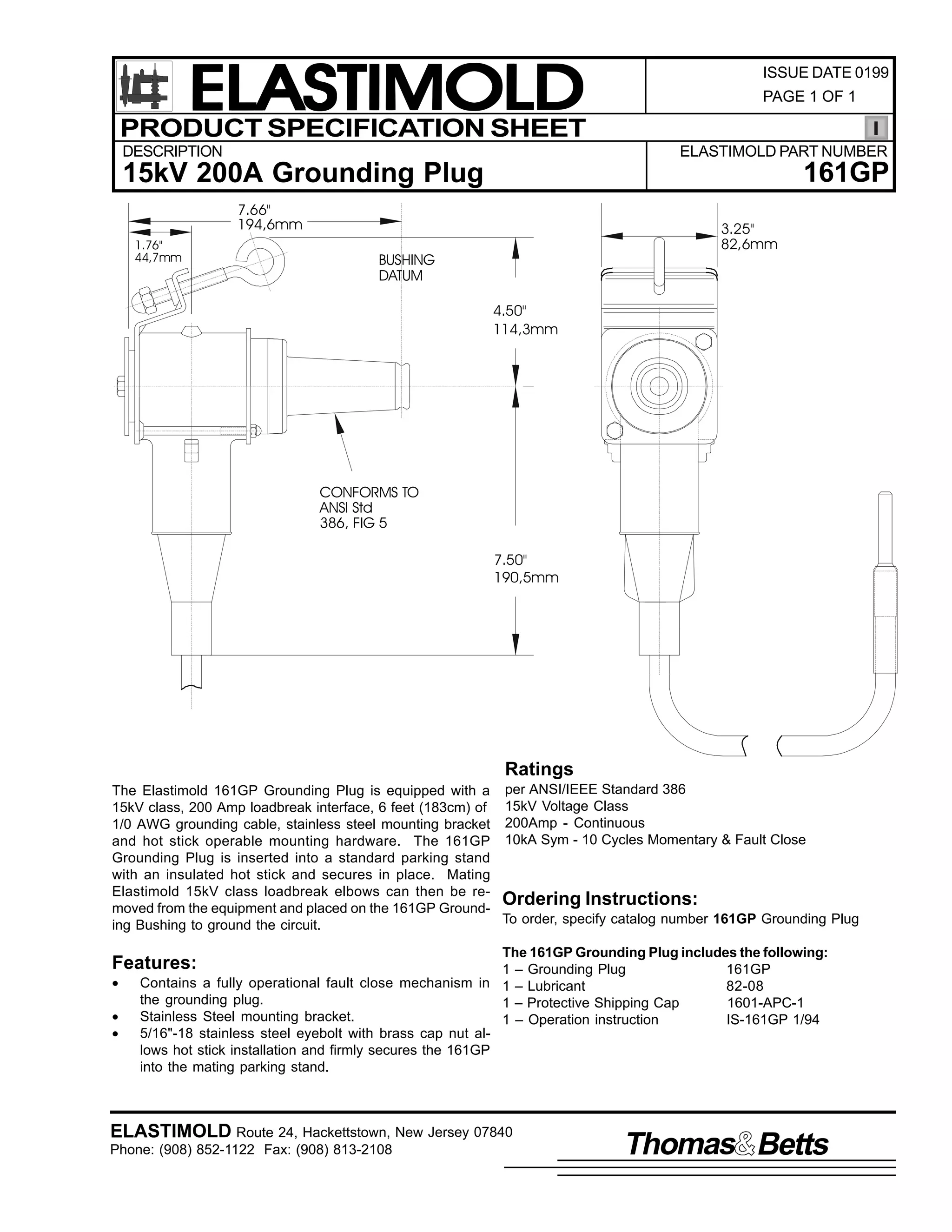ELASTIMOLD
PRODUCT SPECIFICATION SHEET
DESCRIPTION

ISSUE DATE 0199
PAGE 1 OF 1

ELASTIMOLD PART NUMBER

161GP

15kV 200A Grounding Plug
7.66"
194,6mm
1.76"
44,7mm

3.25"
82,6mm

BUSHING
DATUM
4.50"
114,3mm

CONFORMS TO
ANSI Std
386, FIG 5
7.50"
190,5mm

Ratings
The Elastimold 161GP Grounding Plug is equipped with a per ANSI/IEEE Standard 386
15kV class, 200 Amp loadbreak interface, 6 feet (183cm) of 15kV Voltage Class
1/0 AWG grounding cable, stainless steel mounting bracket 200Amp - Continuous
and hot stick operable mounting hardware. The 161GP 10kA Sym - 10 Cycles Momentary & Fault Close
Grounding Plug is inserted into a standard parking stand
with an insulated hot stick and secures in place. Mating
Elastimold 15kV class loadbreak elbows can then be reOrdering Instructions:
moved from the equipment and placed on the 161GP GroundTo order, specify catalog number 161GP Grounding Plug
ing Bushing to ground the circuit.
The 161GP Grounding Plug includes the following:
1 – Grounding Plug
161GP
Contains a fully operational fault close mechanism in 1 – Lubricant
82-08
the grounding plug.
1 – Protective Shipping Cap
1601-APC-1
Stainless Steel mounting bracket.
1 – Operation instruction
IS-161GP 1/94
5/16"-18 stainless steel eyebolt with brass cap nut allows hot stick installation and firmly secures the 161GP
into the mating parking stand.

Features:
•
•
•

ELASTIMOLD Route 24, Hackettstown, New Jersey 07840
Phone: (908) 852-1122 Fax: (908) 813-2108

Thomas Betts

 