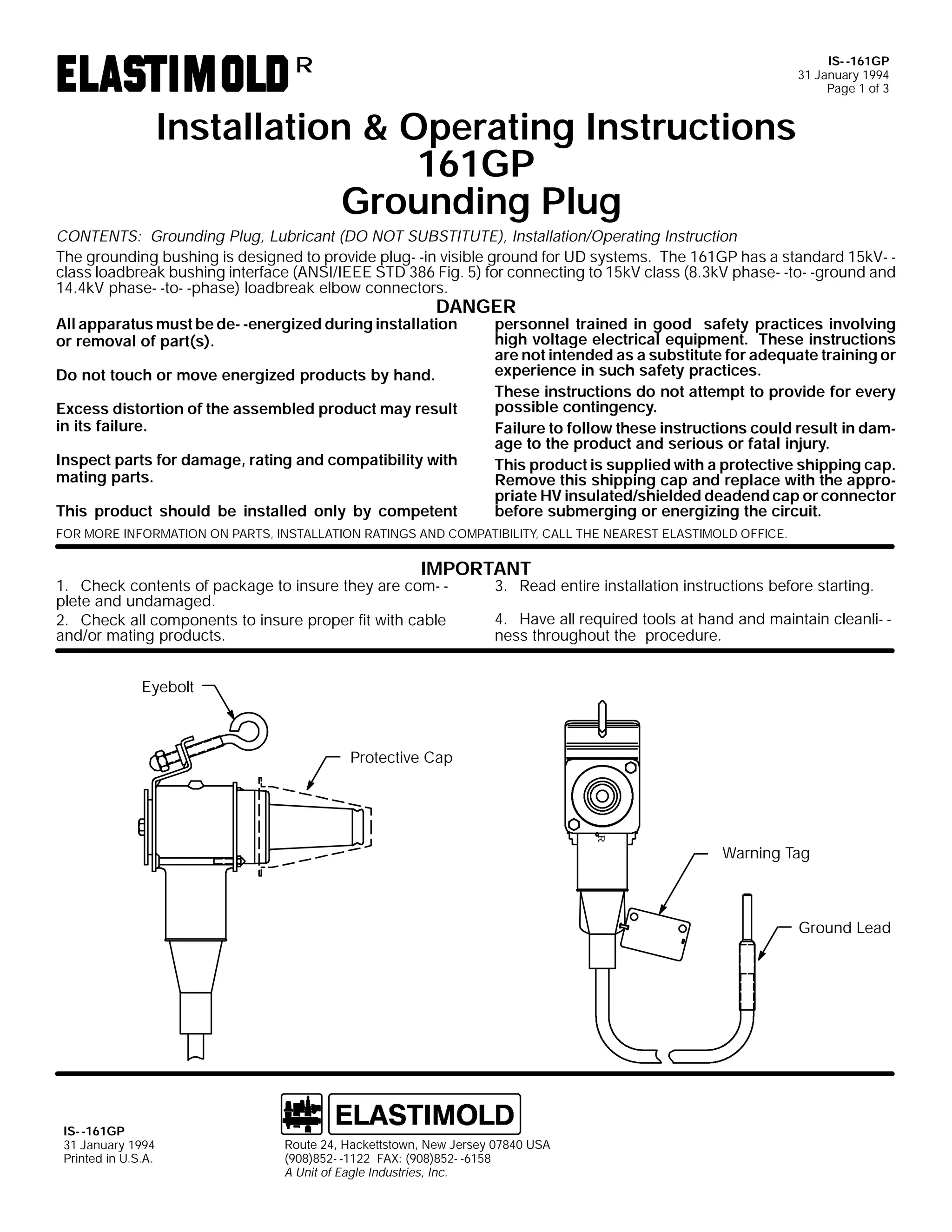 IS- -161GP
31 January 1994
Page 1 of 3

R

Installation & Operating Instructions
161GP
Grounding Plug
CONTENTS: Grounding Plug, Lubricant (DO NOT SUBSTITUTE), Installation/Operating Instruction
The grounding bushing is designed to provide plug- -in visible ground for UD systems. The 161GP has a standard 15kV- class loadbreak bushing interface (ANSI/IEEE STD 386 Fig. 5) for connecting to 15kV class (8.3kV phase- -to- -ground and
14.4kV phase- -to- -phase) loadbreak elbow connectors.

DANGER

All apparatus must be de- -energized during installation
or removal of part(s).
Do not touch or move energized products by hand.

Excess distortion of the assembled product may result
in its failure.
Inspect parts for damage, rating and compatibility with
mating parts.
This product should be installed only by competent

personnel trained in good safety practices involving
high voltage electrical equipment. These instructions
are not intended as a substitute for adequate training or
experience in such safety practices.
These instructions do not attempt to provide for every
possible contingency.
Failure to follow these instructions could result in damage to the product and serious or fatal injury.
This product is supplied with a protective shipping cap.
Remove this shipping cap and replace with the appropriate HV insulated/shielded deadend cap or connector
before submerging or energizing the circuit.

FOR MORE INFORMATION ON PARTS, INSTALLATION RATINGS AND COMPATIBILITY, CALL THE NEAREST ELASTIMOLD OFFICE.

IMPORTANT

1. Check contents of package to insure they are com- plete and undamaged.
2. Check all components to insure proper fit with cable
and/or mating products.

3. Read entire installation instructions before starting.

4. Have all required tools at hand and maintain cleanli- ness throughout the procedure.

Eyebolt

Protective Cap

R

Warning Tag

Ground Lead

IS- -161GP
31 January 1994
Printed in U.S.A.

Route 24, Hackettstown, New Jersey 07840 USA
(908)852- -1122 FAX: (908)852- -6158
A Unit of Eagle Industries, Inc.

 