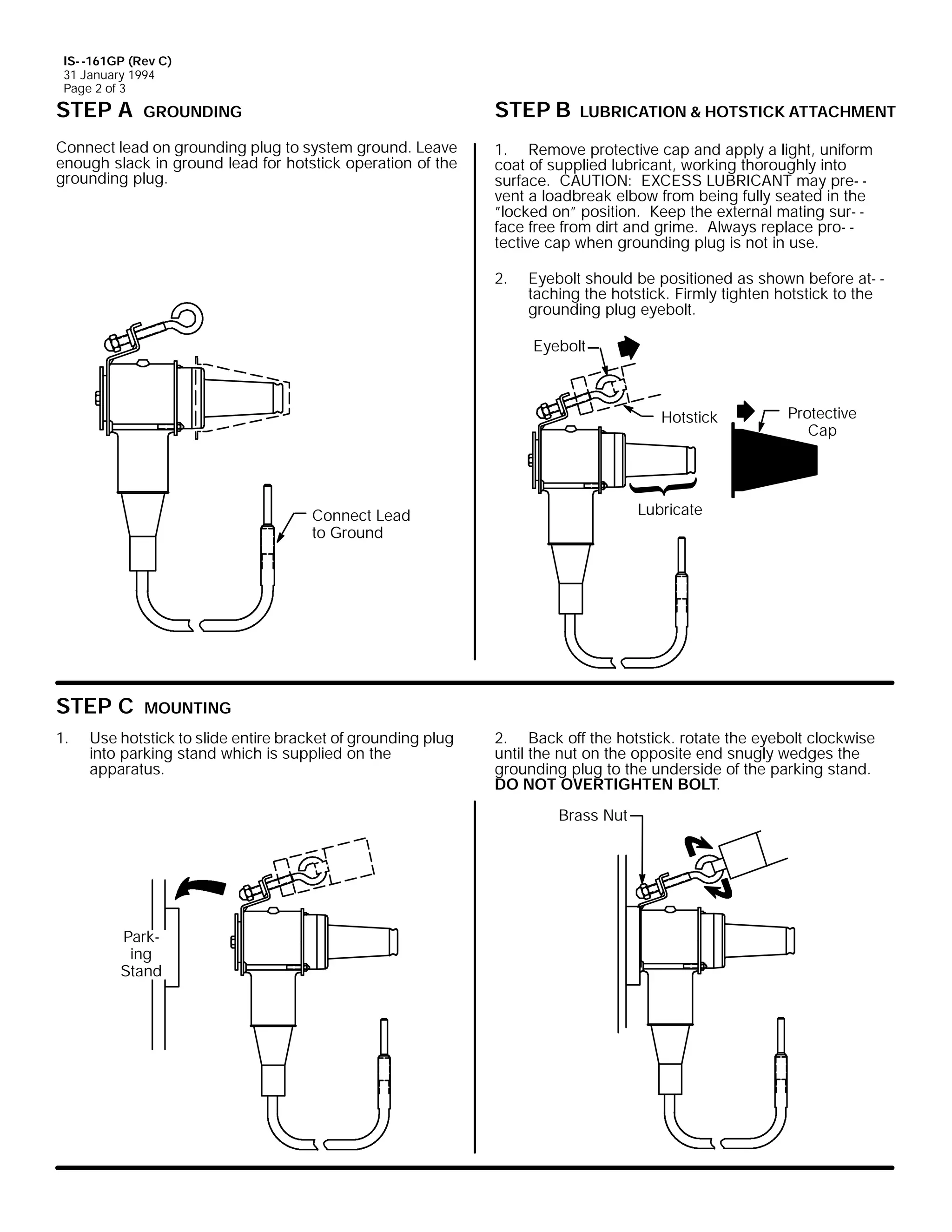 IS- -161GP (Rev C)
31 January 1994
Page 2 of 3

STEP A

STEP B

GROUNDING

Connect lead on grounding plug to system ground. Leave
enough slack in ground lead for hotstick operation of the
grounding plug.

LUBRICATION & HOTSTICK ATTACHMENT

1. Remove protective cap and apply a light, uniform
coat of supplied lubricant, working thoroughly into
surface. CAUTION: EXCESS LUBRICANT may pre- vent a loadbreak elbow from being fully seated in the
”locked on” position. Keep the external mating sur- face free from dirt and grime. Always replace pro- tective cap when grounding plug is not in use.
2.

Eyebolt should be positioned as shown before at- taching the hotstick. Firmly tighten hotstick to the
grounding plug eyebolt.
Eyebolt

Hotstick

Lubricate

Connect Lead
to Ground

STEP C
1.

Protective
Cap

MOUNTING

Use hotstick to slide entire bracket of grounding plug
into parking stand which is supplied on the
apparatus.

2. Back off the hotstick. rotate the eyebolt clockwise
until the nut on the opposite end snugly wedges the
grounding plug to the underside of the parking stand.
DO NOT OVERTIGHTEN BOLT.
Brass Nut

Parking
Stand

 