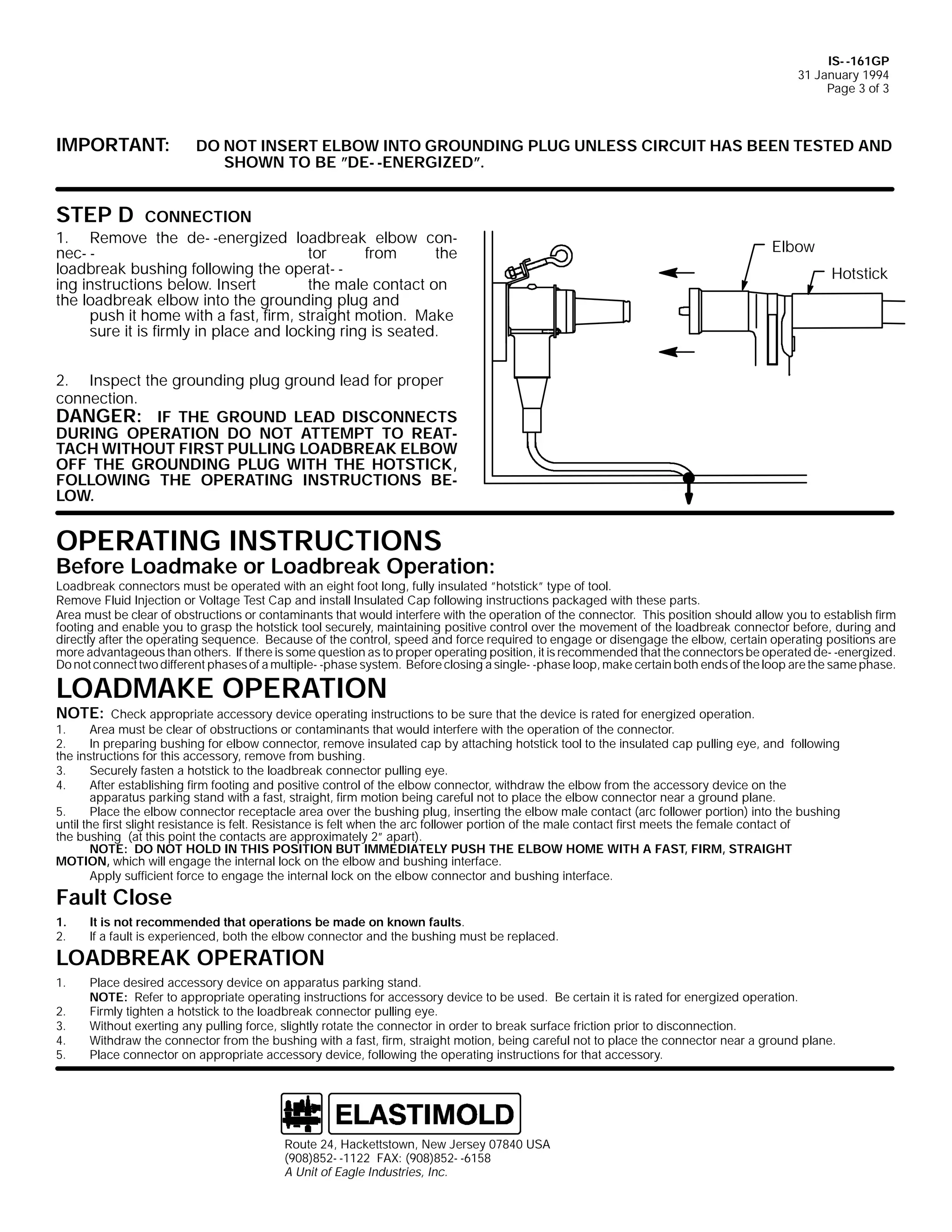 IS- -161GP
31 January 1994
Page 3 of 3

IMPORTANT:

DO NOT INSERT ELBOW INTO GROUNDING PLUG UNLESS CIRCUIT HAS BEEN TESTED AND
SHOWN TO BE ”DE- -ENERGIZED”.

STEP D

CONNECTION
1. Remove the de- -energized loadbreak elbow connec- tor
from
the
loadbreak bushing following the operat- ing instructions below. Insert
the male contact on
the loadbreak elbow into the grounding plug and
push it home with a fast, firm, straight motion. Make
sure it is firmly in place and locking ring is seated.

Elbow
Hotstick

2. Inspect the grounding plug ground lead for proper
connection.
DANGER: IF THE GROUND LEAD DISCONNECTS
DURING OPERATION DO NOT ATTEMPT TO REATTACH WITHOUT FIRST PULLING LOADBREAK ELBOW
OFF THE GROUNDING PLUG WITH THE HOTSTICK,
FOLLOWING THE OPERATING INSTRUCTIONS BELOW.

OPERATING INSTRUCTIONS

Before Loadmake or Loadbreak Operation:

Loadbreak connectors must be operated with an eight foot long, fully insulated ”hotstick” type of tool.
Remove Fluid Injection or Voltage Test Cap and install Insulated Cap following instructions packaged with these parts.
Area must be clear of obstructions or contaminants that would interfere with the operation of the connector. This position should allow you to establish firm
footing and enable you to grasp the hotstick tool securely, maintaining positive control over the movement of the loadbreak connector before, during and
directly after the operating sequence. Because of the control, speed and force required to engage or disengage the elbow, certain operating positions are
more advantageous than others. If there is some question as to proper operating position, it is recommended that the connectors be operated de- -energized.
Do not connect two different phases of a multiple- -phase system. Before closing a single- -phase loop, make certain both ends of the loop are the same phase.

LOADMAKE OPERATION
NOTE:

Check appropriate accessory device operating instructions to be sure that the device is rated for energized operation.
1.
Area must be clear of obstructions or contaminants that would interfere with the operation of the connector.
2.
In preparing bushing for elbow connector, remove insulated cap by attaching hotstick tool to the insulated cap pulling eye, and following
the instructions for this accessory, remove from bushing.
3.
Securely fasten a hotstick to the loadbreak connector pulling eye.
4.
After establishing firm footing and positive control of the elbow connector, withdraw the elbow from the accessory device on the
apparatus parking stand with a fast, straight, firm motion being careful not to place the elbow connector near a ground plane.
5.
Place the elbow connector receptacle area over the bushing plug, inserting the elbow male contact (arc follower portion) into the bushing
until the first slight resistance is felt. Resistance is felt when the arc follower portion of the male contact first meets the female contact of
the bushing (at this point the contacts are approximately 2” apart).
NOTE: DO NOT HOLD IN THIS POSITION BUT IMMEDIATELY PUSH THE ELBOW HOME WITH A FAST, FIRM, STRAIGHT
MOTION, which will engage the internal lock on the elbow and bushing interface.
Apply sufficient force to engage the internal lock on the elbow connector and bushing interface.

Fault Close
1.
2.

It is not recommended that operations be made on known faults.
If a fault is experienced, both the elbow connector and the bushing must be replaced.

1.

Place desired accessory device on apparatus parking stand.
NOTE: Refer to appropriate operating instructions for accessory device to be used. Be certain it is rated for energized operation.
Firmly tighten a hotstick to the loadbreak connector pulling eye.
Without exerting any pulling force, slightly rotate the connector in order to break surface friction prior to disconnection.
Withdraw the connector from the bushing with a fast, firm, straight motion, being careful not to place the connector near a ground plane.
Place connector on appropriate accessory device, following the operating instructions for that accessory.

LOADBREAK OPERATION

2.
3.
4.
5.

Route 24, Hackettstown, New Jersey 07840 USA
(908)852- -1122 FAX: (908)852- -6158
A Unit of Eagle Industries, Inc.

 