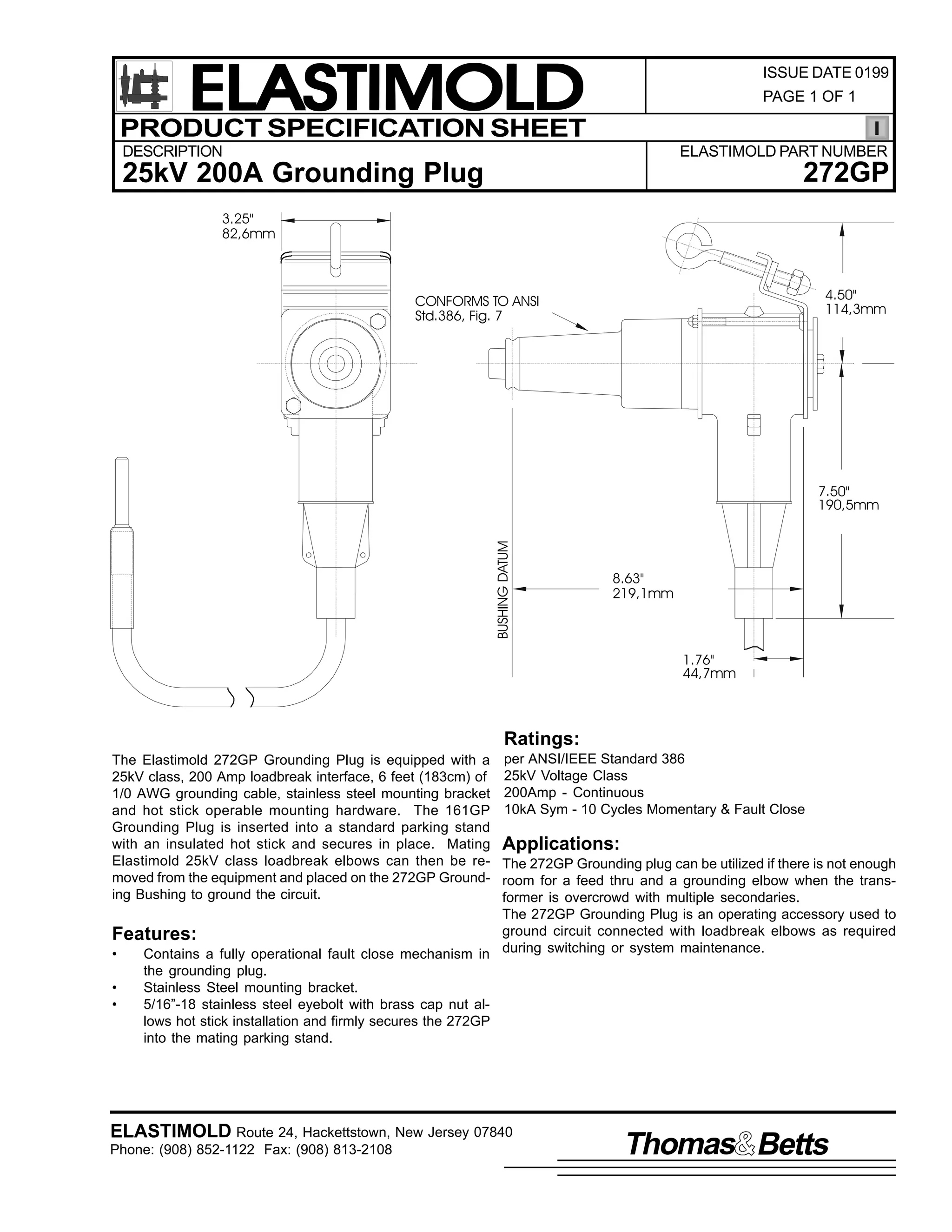 ELASTIMOLD
PRODUCT SPECIFICATION SHEET

ISSUE DATE 0199
PAGE 1 OF 1

DESCRIPTION

ELASTIMOLD PART NUMBER

272GP

25kV 200A Grounding Plug
3.25"
82,6mm

4.50"
114,3mm

CONFORMS TO ANSI
Std.386, Fig. 7

BUSHING DATUM

7.50"
190,5mm

8.63"
219,1mm

1.76"
44,7mm

Ratings:
The Elastimold 272GP Grounding Plug is equipped with a
25kV class, 200 Amp loadbreak interface, 6 feet (183cm) of
1/0 AWG grounding cable, stainless steel mounting bracket
and hot stick operable mounting hardware. The 161GP
Grounding Plug is inserted into a standard parking stand
with an insulated hot stick and secures in place. Mating
Elastimold 25kV class loadbreak elbows can then be removed from the equipment and placed on the 272GP Grounding Bushing to ground the circuit.

per ANSI/IEEE Standard 386
25kV Voltage Class
200Amp - Continuous
10kA Sym - 10 Cycles Momentary & Fault Close

Applications:

The 272GP Grounding plug can be utilized if there is not enough
room for a feed thru and a grounding elbow when the transformer is overcrowd with multiple secondaries.
The 272GP Grounding Plug is an operating accessory used to
ground circuit connected with loadbreak elbows as required
Features:
•
Contains a fully operational fault close mechanism in during switching or system maintenance.
the grounding plug.
•
Stainless Steel mounting bracket.
•
5/16”-18 stainless steel eyebolt with brass cap nut allows hot stick installation and firmly secures the 272GP
into the mating parking stand.

ELASTIMOLD Route 24, Hackettstown, New Jersey 07840
Phone: (908) 852-1122 Fax: (908) 813-2108

Thomas Betts

 