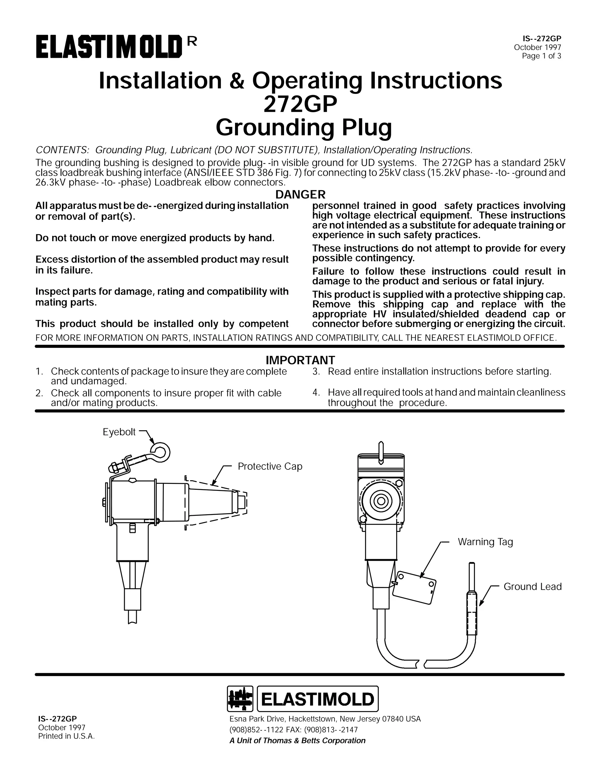 IS- -272GP
October 1997
Page 1 of 3

R

Installation & Operating Instructions
272GP
Grounding Plug
CONTENTS: Grounding Plug, Lubricant (DO NOT SUBSTITUTE), Installation/Operating Instructions.
The grounding bushing is designed to provide plug- -in visible ground for UD systems. The 272GP has a standard 25kV
class loadbreak bushing interface (ANSI/IEEE STD 386 Fig. 7) for connecting to 25kV class (15.2kV phase- -to- -ground and
26.3kV phase- -to- -phase) Loadbreak elbow connectors.

DANGER

All apparatus must be de- -energized during installation
or removal of part(s).
Do not touch or move energized products by hand.

Excess distortion of the assembled product may result
in its failure.
Inspect parts for damage, rating and compatibility with
mating parts.
This product should be installed only by competent

personnel trained in good safety practices involving
high voltage electrical equipment. These instructions
are not intended as a substitute for adequate training or
experience in such safety practices.
These instructions do not attempt to provide for every
possible contingency.
Failure to follow these instructions could result in
damage to the product and serious or fatal injury.
This product is supplied with a protective shipping cap.
Remove this shipping cap and replace with the
appropriate HV insulated/shielded deadend cap or
connector before submerging or energizing the circuit.

FOR MORE INFORMATION ON PARTS, INSTALLATION RATINGS AND COMPATIBILITY, CALL THE NEAREST ELASTIMOLD OFFICE.

IMPORTANT

1. Check contents of package to insure they are complete
and undamaged.
2. Check all components to insure proper fit with cable
and/or mating products.

3. Read entire installation instructions before starting.

4. Have all required tools at hand and maintain cleanliness
throughout the procedure.

Eyebolt
Protective Cap

Warning Tag

Ground Lead

IS- -272GP
October 1997
Printed in U.S.A.

Esna Park Drive, Hackettstown, New Jersey 07840 USA
(908)852- -1122 FAX: (908)813- -2147
A Unit of Thomas & Betts Corporation

 