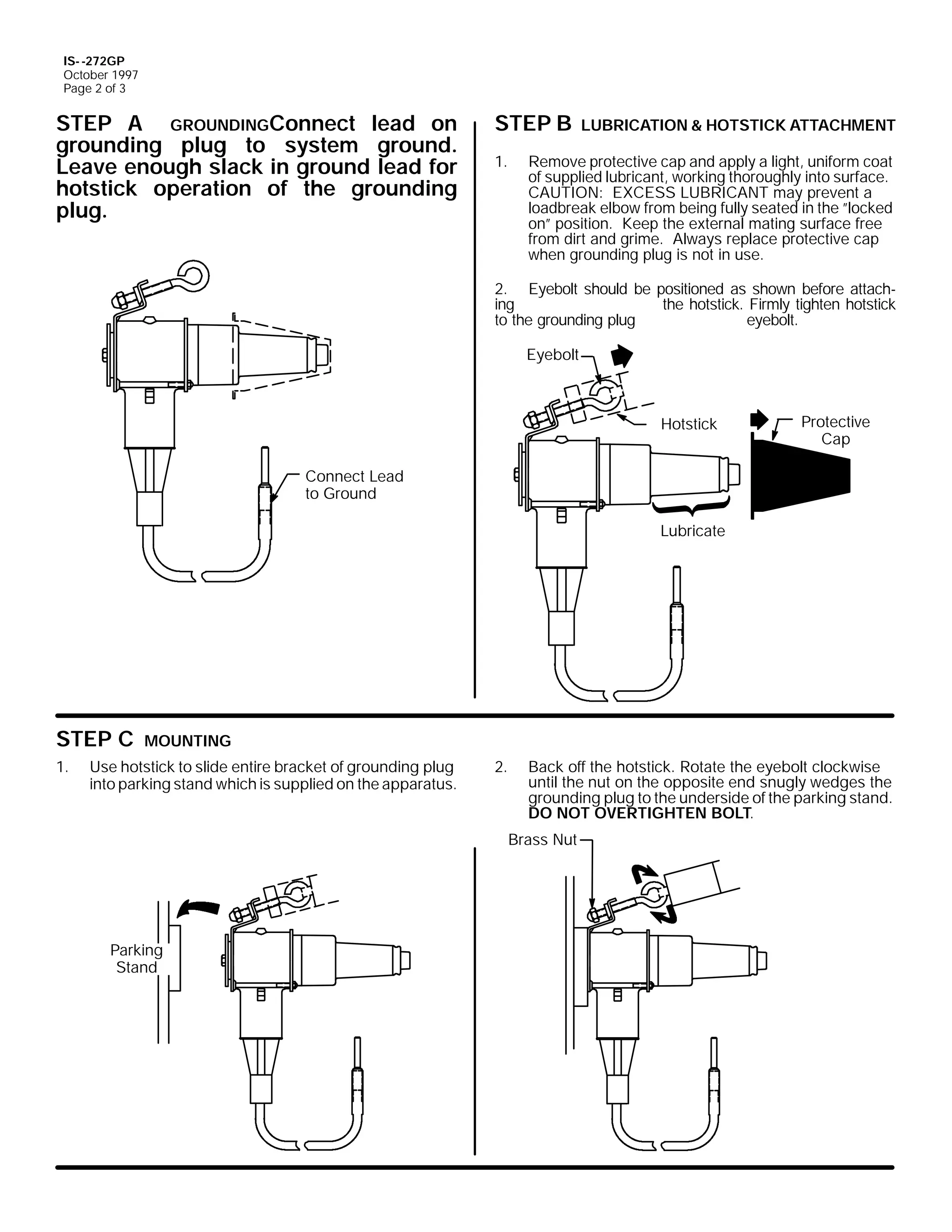 IS- -272GP
October 1997
Page 2 of 3

STEP A GROUNDINGConnect lead on
grounding plug to system ground.
Leave enough slack in ground lead for
hotstick operation of the grounding
plug.

STEP B
1.

LUBRICATION & HOTSTICK ATTACHMENT

Remove protective cap and apply a light, uniform coat
of supplied lubricant, working thoroughly into surface.
CAUTION: EXCESS LUBRICANT may prevent a
loadbreak elbow from being fully seated in the ”locked
on” position. Keep the external mating surface free
from dirt and grime. Always replace protective cap
when grounding plug is not in use.

2. Eyebolt should be positioned as shown before attaching
the hotstick. Firmly tighten hotstick
to the grounding plug
eyebolt.
Eyebolt

Hotstick

Protective
Cap

Connect Lead
to Ground
Lubricate

STEP C
1.

MOUNTING

Use hotstick to slide entire bracket of grounding plug
into parking stand which is supplied on the apparatus.

2.

Back off the hotstick. Rotate the eyebolt clockwise
until the nut on the opposite end snugly wedges the
grounding plug to the underside of the parking stand.
DO NOT OVERTIGHTEN BOLT.
Brass Nut

Parking
Stand

 