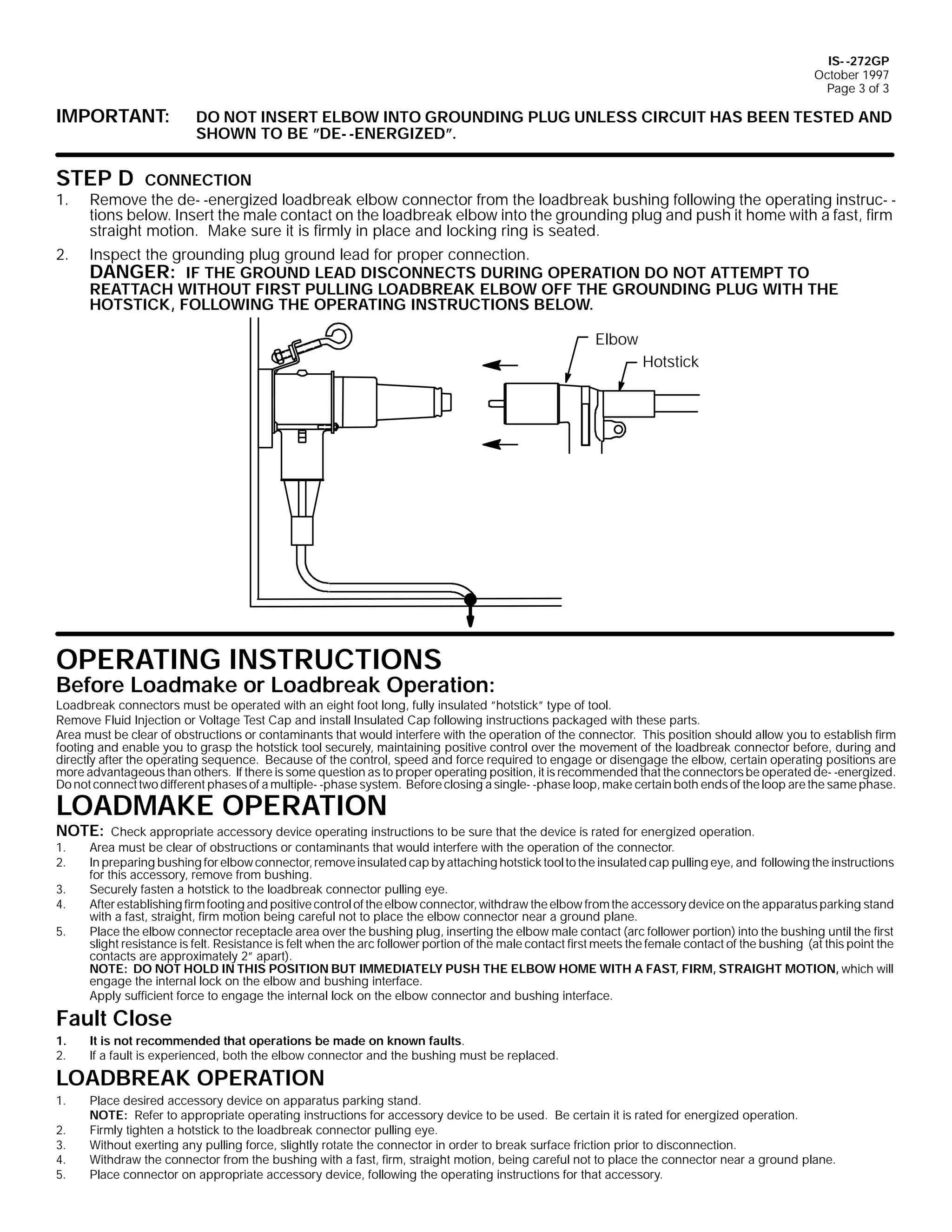 IS- -272GP
October 1997
Page 3 of 3

IMPORTANT:

DO NOT INSERT ELBOW INTO GROUNDING PLUG UNLESS CIRCUIT HAS BEEN TESTED AND
SHOWN TO BE ”DE- -ENERGIZED”.

STEP D

1.
2.

CONNECTION
Remove the de- -energized loadbreak elbow connector from the loadbreak bushing following the operating instruc- tions below. Insert the male contact on the loadbreak elbow into the grounding plug and push it home with a fast, firm
straight motion. Make sure it is firmly in place and locking ring is seated.

Inspect the grounding plug ground lead for proper connection.

DANGER: IF THE GROUND LEAD DISCONNECTS DURING OPERATION DO NOT ATTEMPT TO

REATTACH WITHOUT FIRST PULLING LOADBREAK ELBOW OFF THE GROUNDING PLUG WITH THE
HOTSTICK, FOLLOWING THE OPERATING INSTRUCTIONS BELOW.
Elbow
Hotstick

OPERATING INSTRUCTIONS

Before Loadmake or Loadbreak Operation:

Loadbreak connectors must be operated with an eight foot long, fully insulated ”hotstick” type of tool.
Remove Fluid Injection or Voltage Test Cap and install Insulated Cap following instructions packaged with these parts.
Area must be clear of obstructions or contaminants that would interfere with the operation of the connector. This position should allow you to establish firm
footing and enable you to grasp the hotstick tool securely, maintaining positive control over the movement of the loadbreak connector before, during and
directly after the operating sequence. Because of the control, speed and force required to engage or disengage the elbow, certain operating positions are
more advantageous than others. If there is some question as to proper operating position, it is recommended that the connectors be operated de- -energized.
Do not connect two different phases of a multiple- -phase system. Before closing a single- -phase loop, make certain both ends of the loop are the same phase.

LOADMAKE OPERATION
NOTE:
1.
2.
3.
4.
5.

Check appropriate accessory device operating instructions to be sure that the device is rated for energized operation.
Area must be clear of obstructions or contaminants that would interfere with the operation of the connector.
In preparing bushing for elbow connector, remove insulated cap by attaching hotstick tool to the insulated cap pulling eye, and following the instructions
for this accessory, remove from bushing.
Securely fasten a hotstick to the loadbreak connector pulling eye.
After establishing firm footing and positive control of the elbow connector, withdraw the elbow from the accessory device on the apparatus parking stand
with a fast, straight, firm motion being careful not to place the elbow connector near a ground plane.
Place the elbow connector receptacle area over the bushing plug, inserting the elbow male contact (arc follower portion) into the bushing until the first
slight resistance is felt. Resistance is felt when the arc follower portion of the male contact first meets the female contact of the bushing (at this point the
contacts are approximately 2” apart).
NOTE: DO NOT HOLD IN THIS POSITION BUT IMMEDIATELY PUSH THE ELBOW HOME WITH A FAST, FIRM, STRAIGHT MOTION, which will
engage the internal lock on the elbow and bushing interface.
Apply sufficient force to engage the internal lock on the elbow connector and bushing interface.

Fault Close
1.
2.

It is not recommended that operations be made on known faults.
If a fault is experienced, both the elbow connector and the bushing must be replaced.

LOADBREAK OPERATION
1.
2.
3.
4.
5.

Place desired accessory device on apparatus parking stand.
NOTE: Refer to appropriate operating instructions for accessory device to be used. Be certain it is rated for energized operation.
Firmly tighten a hotstick to the loadbreak connector pulling eye.
Without exerting any pulling force, slightly rotate the connector in order to break surface friction prior to disconnection.
Withdraw the connector from the bushing with a fast, firm, straight motion, being careful not to place the connector near a ground plane.
Place connector on appropriate accessory device, following the operating instructions for that accessory.

 
