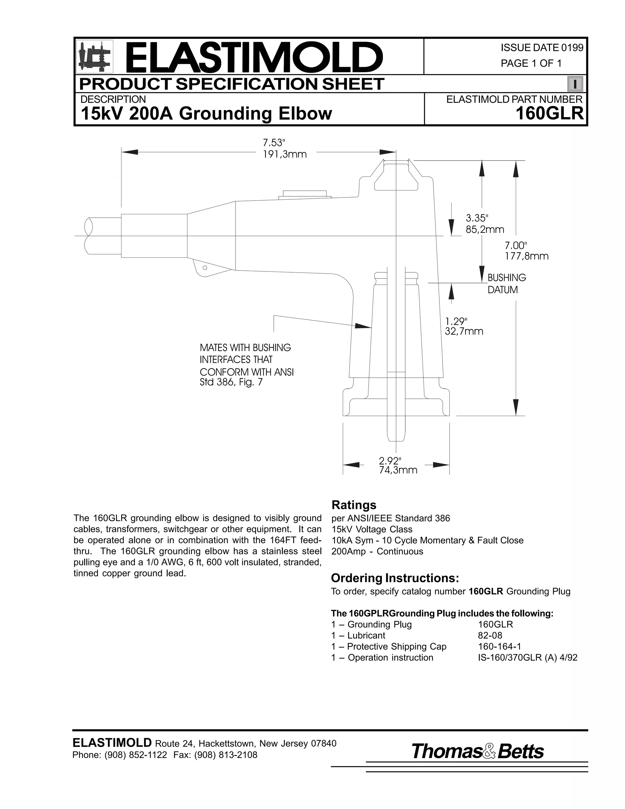 ELASTIMOLD
PRODUCT SPECIFICATION SHEET

ISSUE DATE 0199
PAGE 1 OF 1

DESCRIPTION

ELASTIMOLD PART NUMBER

160GLR

15kV 200A Grounding Elbow
7.53"
191,3mm

3.35"
85,2mm
7.00"
177,8mm
BUSHING
DATUM
1.29"
32,7mm
MATES WITH BUSHING
INTERFACES THAT
CONFORM WITH ANSI
Std 386, Fig. 7

2.92"
74,3mm

Ratings
The 160GLR grounding elbow is designed to visibly ground
cables, transformers, switchgear or other equipment. It can
be operated alone or in combination with the 164FT feedthru. The 160GLR grounding elbow has a stainless steel
pulling eye and a 1/0 AWG, 6 ft, 600 volt insulated, stranded,
tinned copper ground lead.

per ANSI/IEEE Standard 386
15kV Voltage Class
10kA Sym - 10 Cycle Momentary & Fault Close
200Amp - Continuous

Ordering Instructions:
To order, specify catalog number 160GLR Grounding Plug
The 160GPLRGrounding Plug includes the following:
1 – Grounding Plug
160GLR
1 – Lubricant
82-08
1 – Protective Shipping Cap
160-164-1
1 – Operation instruction
IS-160/370GLR (A) 4/92

ELASTIMOLD Route 24, Hackettstown, New Jersey 07840
Phone: (908) 852-1122 Fax: (908) 813-2108

Thomas Betts

 