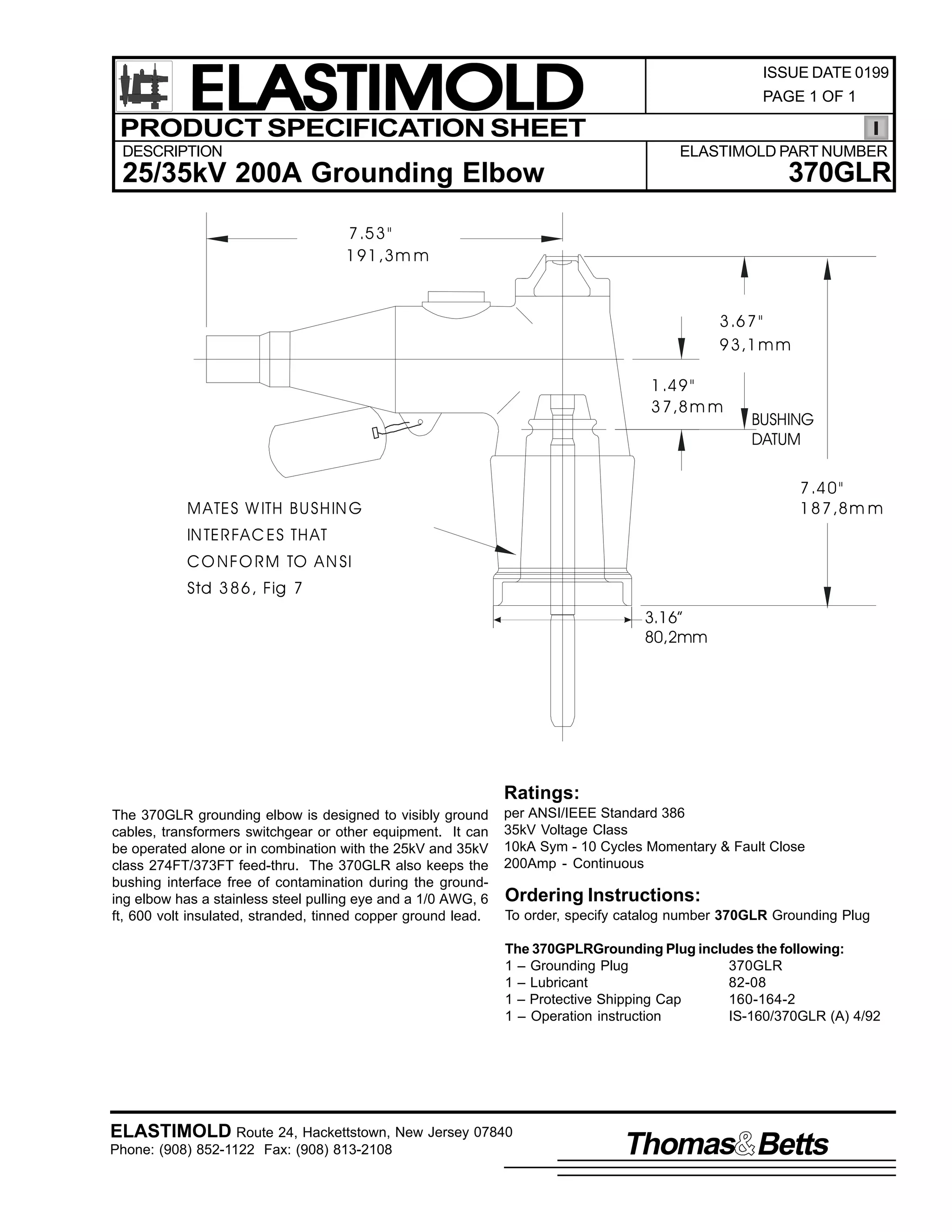 ELASTIMOLD
PRODUCT SPECIFICATION SHEET
DESCRIPTION

ISSUE DATE 0199
PAGE 1 OF 1

ELASTIMOLD PART NUMBER

370GLR

25/35kV 200A Grounding Elbow
7 .5 3 "
1 91 ,3 m m

3 .6 7 "
9 3 ,1 m m
1 .4 9 "
3 7 ,8 m m

BUSHING
DATUM
7 .4 0 "
1 8 7 ,8 m m

M ATES W ITH BU SH IN G
IN TE R FA C ES TH AT
C O N F O R M TO A N SI
Std 3 8 6 , Fig 7
3.16”
80,2mm

Ratings:
The 370GLR grounding elbow is designed to visibly ground
cables, transformers switchgear or other equipment. It can
be operated alone or in combination with the 25kV and 35kV
class 274FT/373FT feed-thru. The 370GLR also keeps the
bushing interface free of contamination during the grounding elbow has a stainless steel pulling eye and a 1/0 AWG, 6
ft, 600 volt insulated, stranded, tinned copper ground lead.

per ANSI/IEEE Standard 386
35kV Voltage Class
10kA Sym - 10 Cycles Momentary & Fault Close
200Amp - Continuous

Ordering Instructions:
To order, specify catalog number 370GLR Grounding Plug
The 370GPLRGrounding Plug includes the following:
1 – Grounding Plug
370GLR
1 – Lubricant
82-08
1 – Protective Shipping Cap
160-164-2
1 – Operation instruction
IS-160/370GLR (A) 4/92

ELASTIMOLD Route 24, Hackettstown, New Jersey 07840
Phone: (908) 852-1122 Fax: (908) 813-2108

Thomas Betts

 