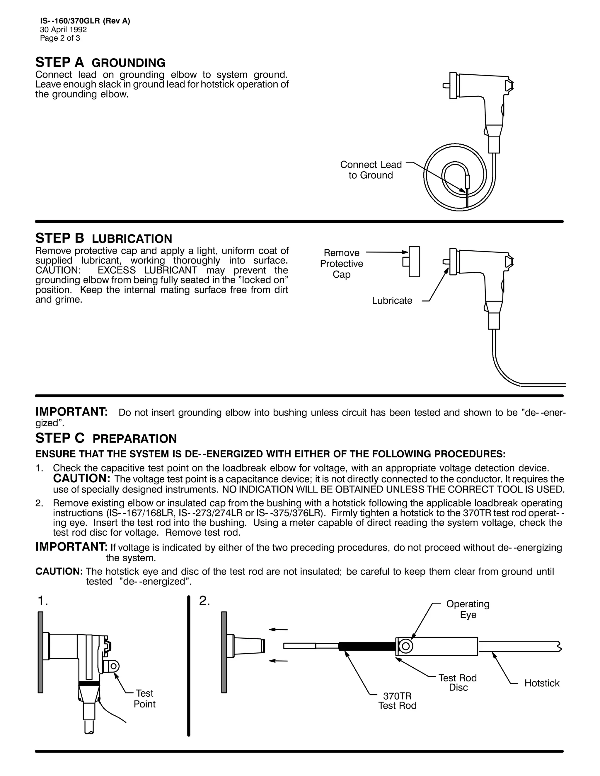 ,60 049326:3*/5 +5HY $,
63 $SULO 4<<5
3DJH 5 RI 6

67(3 $ *5281',1*

&RQQHFW OHDG RQ JURXQGLQJ HOERZ WR VVWHP JURXQG1
/HDYH HQRXJK VODFN LQ JURXQG OHDG IRU KRWVWLFN RSHUDWLRQ RI
WKH JURXQGLQJ HOERZ1

&RQQHFW /HDG
WR *URXQG

67(3 % /8%5,&$7,21

5HPRYH SURWHFWLYH FDS DQG DSSO D OLJKW/ XQLIRUP FRDW RI
VXSSOLHG OXEULFDQW/ ZRUNLQJ WKRURXJKO LQWR VXUIDFH1
&$87,21=
(;&(66 /8%5,&$17 PD SUHYHQW WKH
JURXQGLQJ HOERZ IURP EHLQJ IXOO VHDWHG LQ WKH lORFNHG RQl
SRVLWLRQ1 .HHS WKH LQWHUQDO PDWLQJ VXUIDFH IUHH IURP GLUW
DQG JULPH1

5HPRYH
3URWHFWLYH
&DS
/XEULFDWH

,03257$17= 'R QRW LQVHUW JURXQGLQJ HOERZ LQWR EXVKLQJ XQOHVV FLUFXLW KDV EHHQ WHVWHG DQG VKRZQ WR EH lGH0 0HQHU0
JL]HGl1

67(3 & 35(3$5$7,21
(1685( 7+$7 7+( 6<67(0 ,6 '(0 0(1(5*,=(' :,7+ (,7+(5 2) 7+( )2//2:,1* 352&('85(6=
41 &KHFN WKH FDSDFLWLYH WHVW SRLQW RQ WKH ORDGEUHDN HOERZ IRU YROWDJH/ ZLWK DQ DSSURSULDWH YROWDJH GHWHFWLRQ GHYLFH1
&$87,21= 7KH YROWDJH WHVW SRLQW LV D FDSDFLWDQFH GHYLFH> LW LV QRW GLUHFWO FRQQHFWHG WR WKH FRQGXFWRU1 ,W UHTXLUHV WKH
XVH RI VSHFLDOO GHVLJQHG LQVWUXPHQWV1 12 ,1',&$7,21 :,// %( 2%7$,1(' 81/(66 7+( &255(&7 722/ ,6 86('1
51 5HPRYH H[LVWLQJ HOERZ RU LQVXODWHG FDS IURP WKH EXVKLQJ ZLWK D KRWVWLFN IROORZLQJ WKH DSSOLFDEOH ORDGEUHDN RSHUDWLQJ
LQVWUXFWLRQV +,60 049:249;/5/ ,60 05:625:7/5 RU ,60 06:826:9/5,1 )LUPO WLJKWHQ D KRWVWLFN WR WKH 6:375 WHVW URG RSHUDW0 0
LQJ HH1 ,QVHUW WKH WHVW URG LQWR WKH EXVKLQJ1 8VLQJ D PHWHU FDSDEOH RI GLUHFW UHDGLQJ WKH VVWHP YROWDJH/ FKHFN WKH
WHVW URG GLVF IRU YROWDJH1 5HPRYH WHVW URG1

,03257$17= ,I YROWDJH LV LQGLFDWHG E HLWKHU RI WKH WZR SUHFHGLQJ SURFHGXUHV/ GR QRW SURFHHG ZLWKRXW GH0 0HQHUJL]LQJ

WKH VVWHP1
&$87,21= 7KH KRWVWLFN HH DQG GLVF RI WKH WHVW URG DUH QRW LQVXODWHG> EH FDUHIXO WR NHHS WKHP FOHDU IURP JURXQG XQWLO
WHVWHG lGH0 0HQHUJL]HGl1

41

51

7HVW
3RLQW

2SHUDWLQJ
(H

6:375
7HVW 5RG

7HVW 5RG
'LVF

+RWVWLFN

 