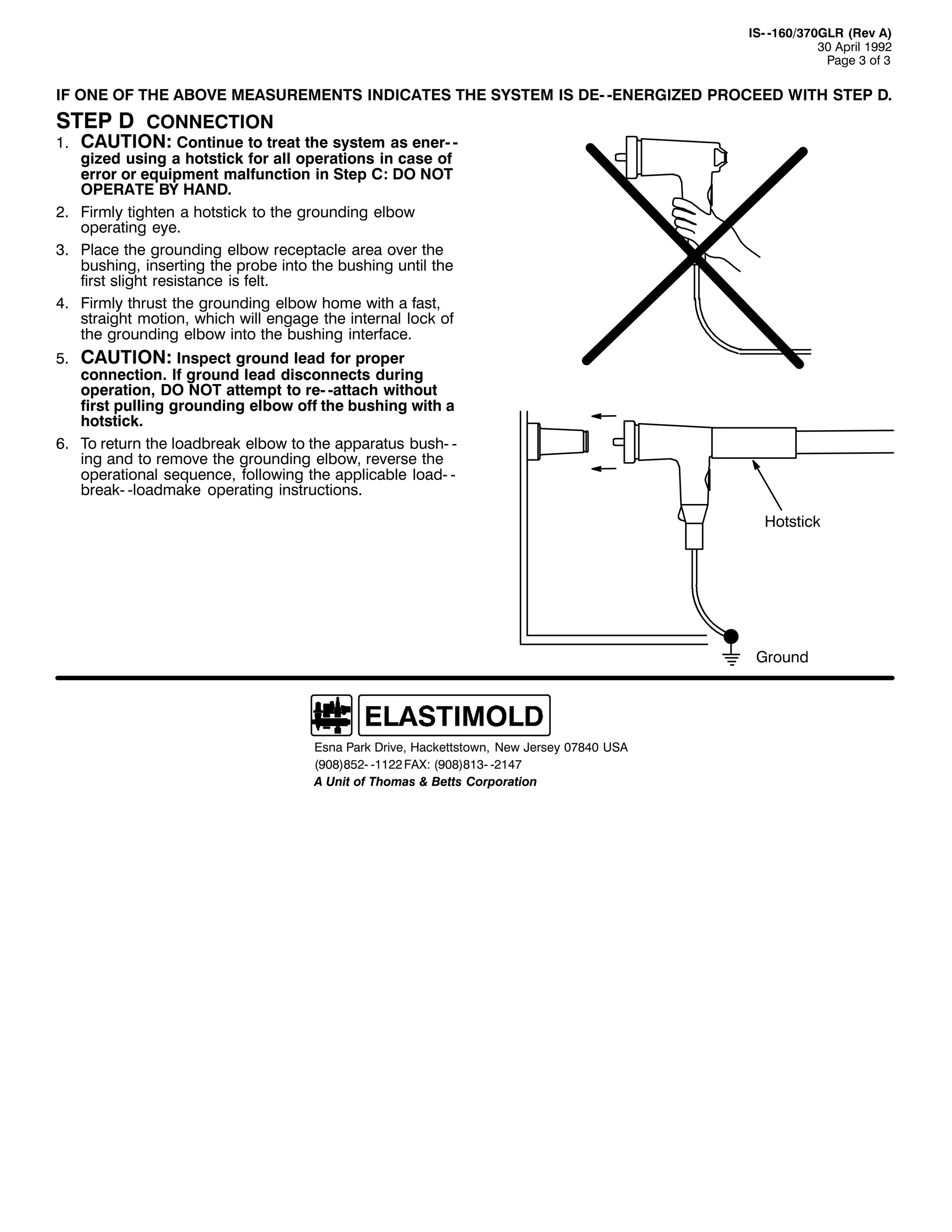,60 049326:3*/5 +5HY $,
63 $SULO 4<<5
3DJH 6 RI 6

,) 21( 2) 7+( $%29( 0($685(0(176 ,1',&$7(6 7+( 6<67(0 ,6 '(0 0(1(5*,=(' 352&((' :,7+ 67(3 '1

67(3 ' &211(&7,21

&$87,21= &RQWLQXH WR WUHDW WKH VVWHP DV HQHU0 0
JL]HG XVLQJ D KRWVWLFN IRU DOO RSHUDWLRQV LQ FDVH RI
HUURU RU HTXLSPHQW PDOIXQFWLRQ LQ 6WHS &= '2 127
23(5$7( %< +$1'1
51 )LUPO WLJKWHQ D KRWVWLFN WR WKH JURXQGLQJ HOERZ
RSHUDWLQJ HH1
61 3ODFH WKH JURXQGLQJ HOERZ UHFHSWDFOH DUHD RYHU WKH
EXVKLQJ/ LQVHUWLQJ WKH SUREH LQWR WKH EXVKLQJ XQWLO WKH
ILUVW VOLJKW UHVLVWDQFH LV IHOW1
71 )LUPO WKUXVW WKH JURXQGLQJ HOERZ KRPH ZLWK D IDVW/
VWUDLJKW PRWLRQ/ ZKLFK ZLOO HQJDJH WKH LQWHUQDO ORFN RI
WKH JURXQGLQJ HOERZ LQWR WKH EXVKLQJ LQWHUIDFH1

41

&$87,21= ,QVSHFW JURXQG OHDG IRU SURSHU
FRQQHFWLRQ1 ,I JURXQG OHDG GLVFRQQHFWV GXULQJ
RSHUDWLRQ/ '2 127 DWWHPSW WR UH0 0DWWDFK ZLWKRXW
ILUVW SXOOLQJ JURXQGLQJ HOERZ RII WKH EXVKLQJ ZLWK D
KRWVWLFN1
91 7R UHWXUQ WKH ORDGEUHDN HOERZ WR WKH DSSDUDWXV EXVK0 0
LQJ DQG WR UHPRYH WKH JURXQGLQJ HOERZ/ UHYHUVH WKH
RSHUDWLRQDO VHTXHQFH/ IROORZLQJ WKH DSSOLFDEOH ORDG0 0
EUHDN0 0ORDGPDNH RSHUDWLQJ LQVWUXFWLRQV1
81

+RWVWLFN

*URXQG

(VQD 3DUN 'ULYH/ +DFNHWWVWRZQ/ 1HZ -HUVH 3:;73 86$
+<3;,;850 04455 )$;= +<3;,;460 0547:
$ 8QLW RI 7KRPDV ) %HWWV &RUSRUDWLRQ

 