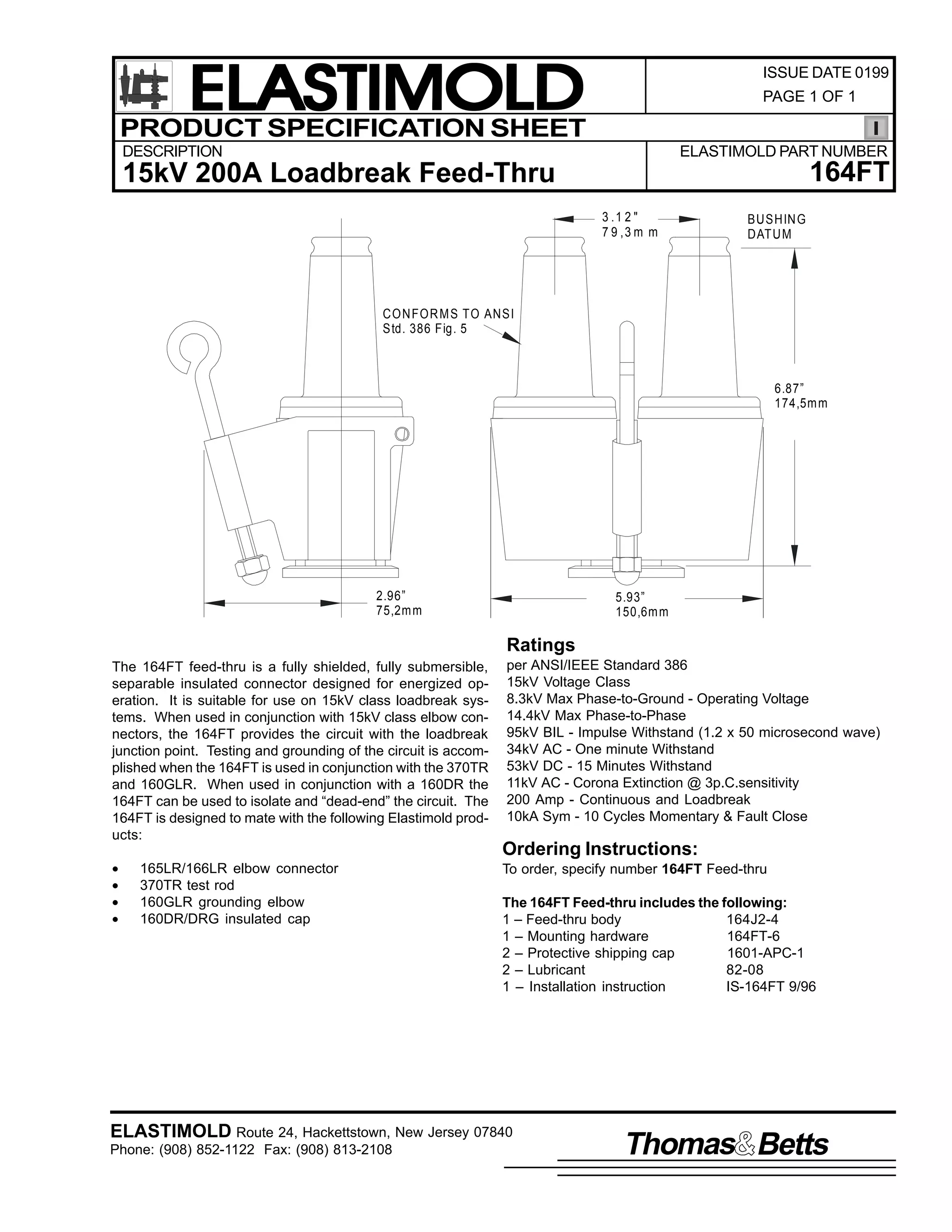 ELASTIMOLD
PRODUCT SPECIFICATION SHEET

ISSUE DATE 0199
PAGE 1 OF 1

DESCRIPTION

ELASTIMOLD PART NUMBER

164FT

15kV 200A Loadbreak Feed-Thru
3 .1 2 "
7 9 ,3 m m

BUSHIN G
DATU M

CO N FO R M S TO ANSI
Std. 386 Fig. 5

6.87”
174,5m m

2.96”
75,2m m

5.93”
150,6m m

Ratings
The 164FT feed-thru is a fully shielded, fully submersible,
separable insulated connector designed for energized operation. It is suitable for use on 15kV class loadbreak systems. When used in conjunction with 15kV class elbow connectors, the 164FT provides the circuit with the loadbreak
junction point. Testing and grounding of the circuit is accomplished when the 164FT is used in conjunction with the 370TR
and 160GLR. When used in conjunction with a 160DR the
164FT can be used to isolate and “dead-end” the circuit. The
164FT is designed to mate with the following Elastimold products:
•
•
•
•

165LR/166LR elbow connector
370TR test rod
160GLR grounding elbow
160DR/DRG insulated cap

per ANSI/IEEE Standard 386
15kV Voltage Class
8.3kV Max Phase-to-Ground - Operating Voltage
14.4kV Max Phase-to-Phase
95kV BIL - Impulse Withstand (1.2 x 50 microsecond wave)
34kV AC - One minute Withstand
53kV DC - 15 Minutes Withstand
11kV AC - Corona Extinction @ 3p.C.sensitivity
200 Amp - Continuous and Loadbreak
10kA Sym - 10 Cycles Momentary & Fault Close

Ordering Instructions:
To order, specify number 164FT Feed-thru
The 164FT Feed-thru includes the following:
1 – Feed-thru body
164J2-4
1 – Mounting hardware
164FT-6
2 – Protective shipping cap
1601-APC-1
2 – Lubricant
82-08
1 – Installation instruction
IS-164FT 9/96

ELASTIMOLD Route 24, Hackettstown, New Jersey 07840
Phone: (908) 852-1122 Fax: (908) 813-2108

Thomas Betts

 