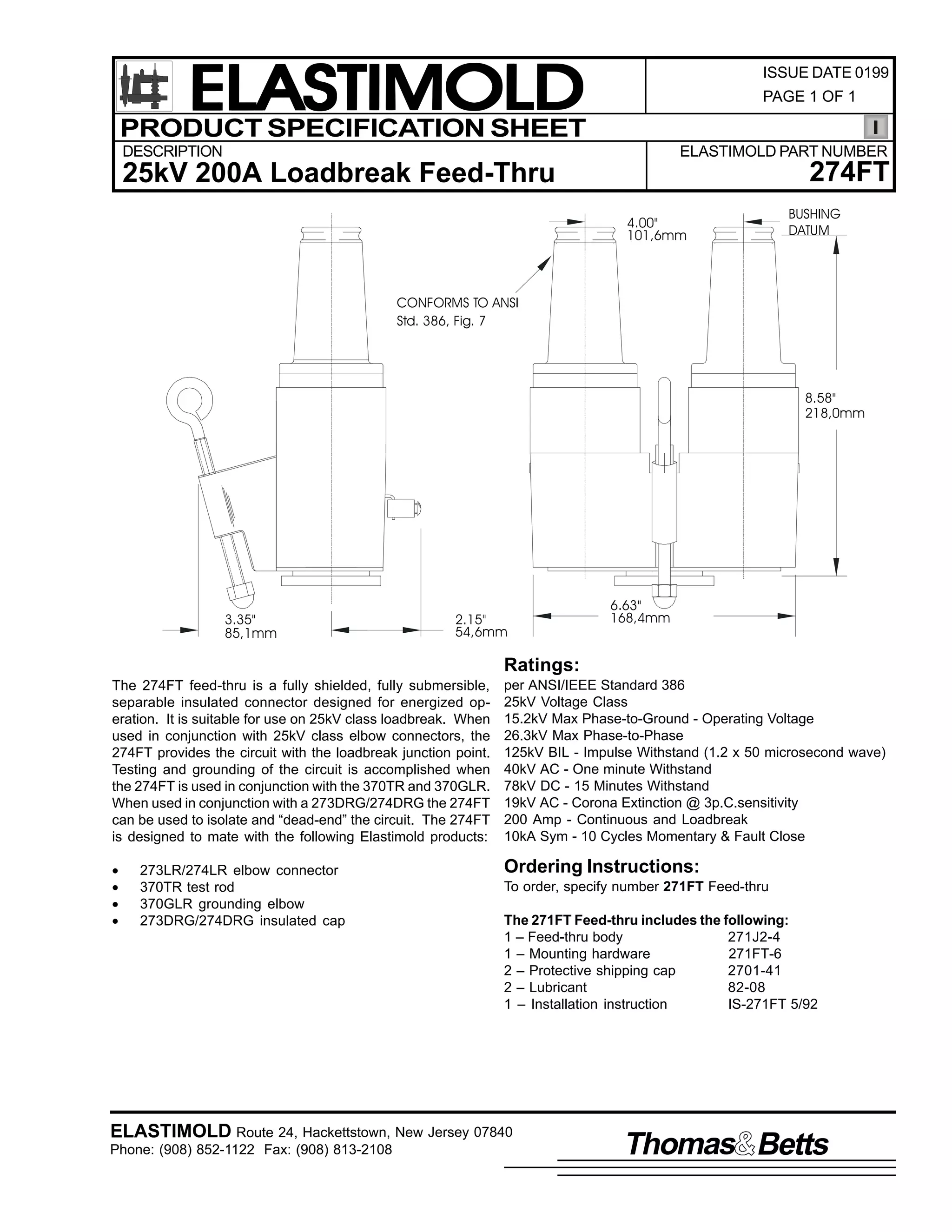 ELASTIMOLD
PRODUCT SPECIFICATION SHEET

ISSUE DATE 0199
PAGE 1 OF 1

DESCRIPTION

ELASTIMOLD PART NUMBER

274FT

25kV 200A Loadbreak Feed-Thru
4.00"
101,6mm

BUSHING
DATUM

CONFORMS TO ANSI
Std. 386, Fig. 7

8.58"
218,0mm

3.35"
85,1mm

2.15"
54,6mm

6.63"
168,4mm

Ratings:
The 274FT feed-thru is a fully shielded, fully submersible,
separable insulated connector designed for energized operation. It is suitable for use on 25kV class loadbreak. When
used in conjunction with 25kV class elbow connectors, the
274FT provides the circuit with the loadbreak junction point.
Testing and grounding of the circuit is accomplished when
the 274FT is used in conjunction with the 370TR and 370GLR.
When used in conjunction with a 273DRG/274DRG the 274FT
can be used to isolate and “dead-end” the circuit. The 274FT
is designed to mate with the following Elastimold products:

per ANSI/IEEE Standard 386
25kV Voltage Class
15.2kV Max Phase-to-Ground - Operating Voltage
26.3kV Max Phase-to-Phase
125kV BIL - Impulse Withstand (1.2 x 50 microsecond wave)
40kV AC - One minute Withstand
78kV DC - 15 Minutes Withstand
19kV AC - Corona Extinction @ 3p.C.sensitivity
200 Amp - Continuous and Loadbreak
10kA Sym - 10 Cycles Momentary & Fault Close

•
•
•
•

Ordering Instructions:

273LR/274LR elbow connector
370TR test rod
370GLR grounding elbow
273DRG/274DRG insulated cap

To order, specify number 271FT Feed-thru
The 271FT Feed-thru includes the following:
1 – Feed-thru body
271J2-4
1 – Mounting hardware
271FT-6
2 – Protective shipping cap
2701-41
2 – Lubricant
82-08
1 – Installation instruction
IS-271FT 5/92

ELASTIMOLD Route 24, Hackettstown, New Jersey 07840
Phone: (908) 852-1122 Fax: (908) 813-2108

Thomas Betts

 