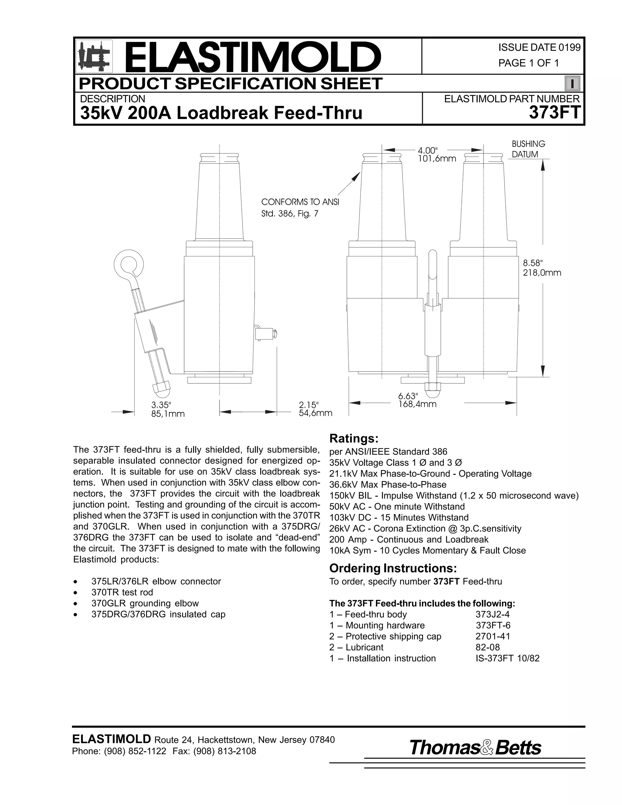 ELASTIMOLD
PRODUCT SPECIFICATION SHEET

ISSUE DATE 0199
PAGE 1 OF 1

DESCRIPTION

ELASTIMOLD PART NUMBER

373FT

35kV 200A Loadbreak Feed-Thru
4.00"
101,6mm

BUSHING
DATUM

CONFORMS TO ANSI
Std. 386, Fig. 7

8.58"
218,0mm

3.35"
85,1mm

2.15"
54,6mm

6.63"
168,4mm

Ratings:
The 373FT feed-thru is a fully shielded, fully submersible,
separable insulated connector designed for energized operation. It is suitable for use on 35kV class loadbreak systems. When used in conjunction with 35kV class elbow connectors, the 373FT provides the circuit with the loadbreak
junction point. Testing and grounding of the circuit is accomplished when the 373FT is used in conjunction with the 370TR
and 370GLR. When used in conjunction with a 375DRG/
376DRG the 373FT can be used to isolate and “dead-end”
the circuit. The 373FT is designed to mate with the following
Elastimold products:

per ANSI/IEEE Standard 386
35kV Voltage Class 1 Ø and 3 Ø
21.1kV Max Phase-to-Ground - Operating Voltage
36.6kV Max Phase-to-Phase
150kV BIL - Impulse Withstand (1.2 x 50 microsecond wave)
50kV AC - One minute Withstand
103kV DC - 15 Minutes Withstand
26kV AC - Corona Extinction @ 3p.C.sensitivity
200 Amp - Continuous and Loadbreak
10kA Sym - 10 Cycles Momentary & Fault Close

•
•
•
•

To order, specify number 373FT Feed-thru

375LR/376LR elbow connector
370TR test rod
370GLR grounding elbow
375DRG/376DRG insulated cap

Ordering Instructions:
The 373FT Feed-thru includes the following:
1 – Feed-thru body
373J2-4
1 – Mounting hardware
373FT-6
2 – Protective shipping cap
2701-41
2 – Lubricant
82-08
1 – Installation instruction
IS-373FT 10/82

ELASTIMOLD Route 24, Hackettstown, New Jersey 07840
Phone: (908) 852-1122 Fax: (908) 813-2108

Thomas Betts

 