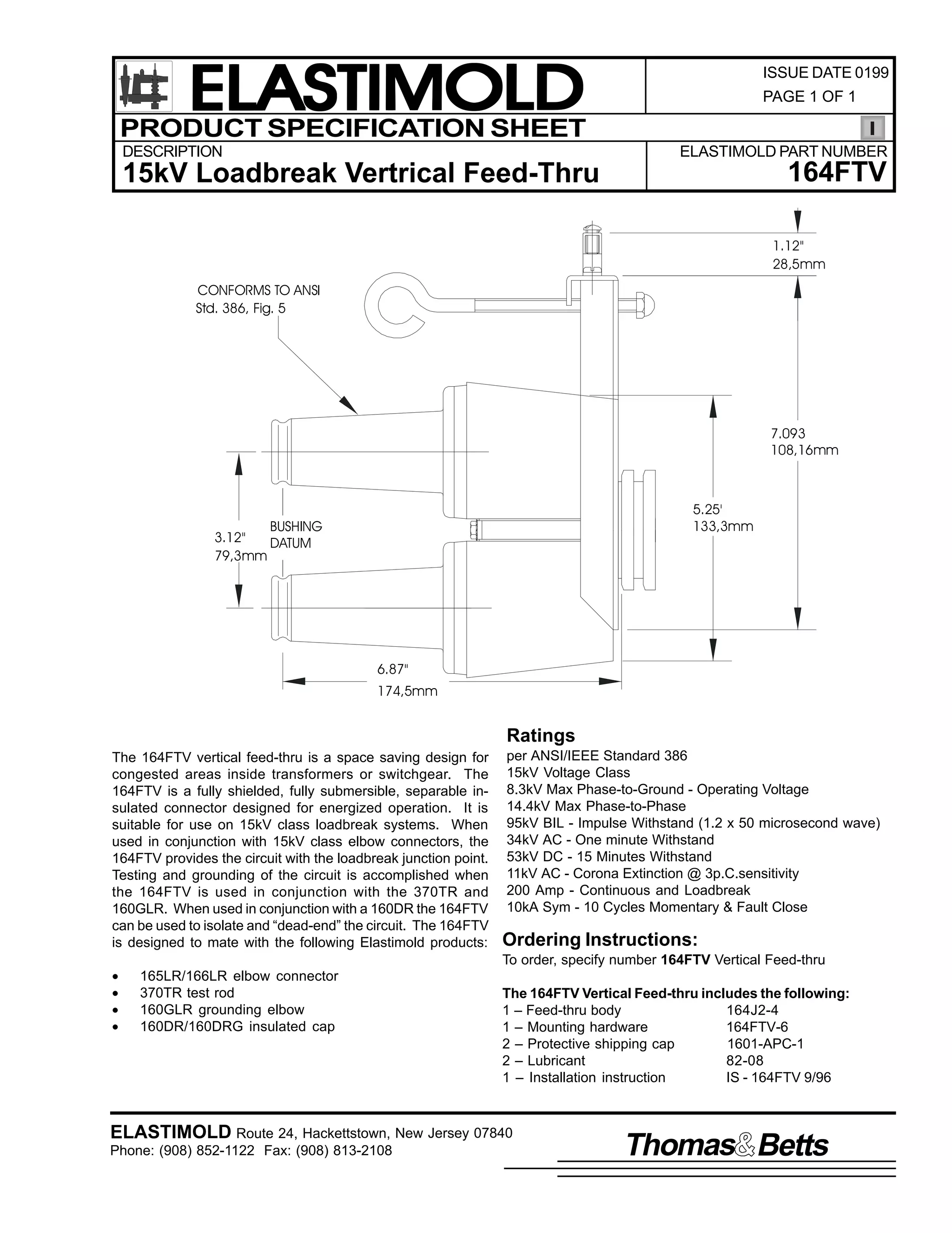 ELASTIMOLD
PRODUCT SPECIFICATION SHEET
DESCRIPTION

ISSUE DATE 0199
PAGE 1 OF 1

ELASTIMOLD PART NUMBER

164FTV

15kV Loadbreak Vertrical Feed-Thru

1.12"
28,5mm
CONFORMS TO ANSI
Std. 386, Fig. 5

7.093
108,16mm

3.12"
79,3mm

5.25'
133,3mm

BUSHING
DATUM

6.87"
174,5mm

Ratings
The 164FTV vertical feed-thru is a space saving design for
congested areas inside transformers or switchgear. The
164FTV is a fully shielded, fully submersible, separable insulated connector designed for energized operation. It is
suitable for use on 15kV class loadbreak systems. When
used in conjunction with 15kV class elbow connectors, the
164FTV provides the circuit with the loadbreak junction point.
Testing and grounding of the circuit is accomplished when
the 164FTV is used in conjunction with the 370TR and
160GLR. When used in conjunction with a 160DR the 164FTV
can be used to isolate and “dead-end” the circuit. The 164FTV
is designed to mate with the following Elastimold products:
•
•
•
•

per ANSI/IEEE Standard 386
15kV Voltage Class
8.3kV Max Phase-to-Ground - Operating Voltage
14.4kV Max Phase-to-Phase
95kV BIL - Impulse Withstand (1.2 x 50 microsecond wave)
34kV AC - One minute Withstand
53kV DC - 15 Minutes Withstand
11kV AC - Corona Extinction @ 3p.C.sensitivity
200 Amp - Continuous and Loadbreak
10kA Sym - 10 Cycles Momentary & Fault Close

Ordering Instructions:
To order, specify number 164FTV Vertical Feed-thru

165LR/166LR elbow connector
370TR test rod
160GLR grounding elbow
160DR/160DRG insulated cap

The 164FTV Vertical Feed-thru includes the following:
1 – Feed-thru body
164J2-4
1 – Mounting hardware
164FTV-6
2 – Protective shipping cap
1601-APC-1
2 – Lubricant
82-08
1 – Installation instruction
IS - 164FTV 9/96

ELASTIMOLD Route 24, Hackettstown, New Jersey 07840
Phone: (908) 852-1122 Fax: (908) 813-2108

Thomas Betts

 