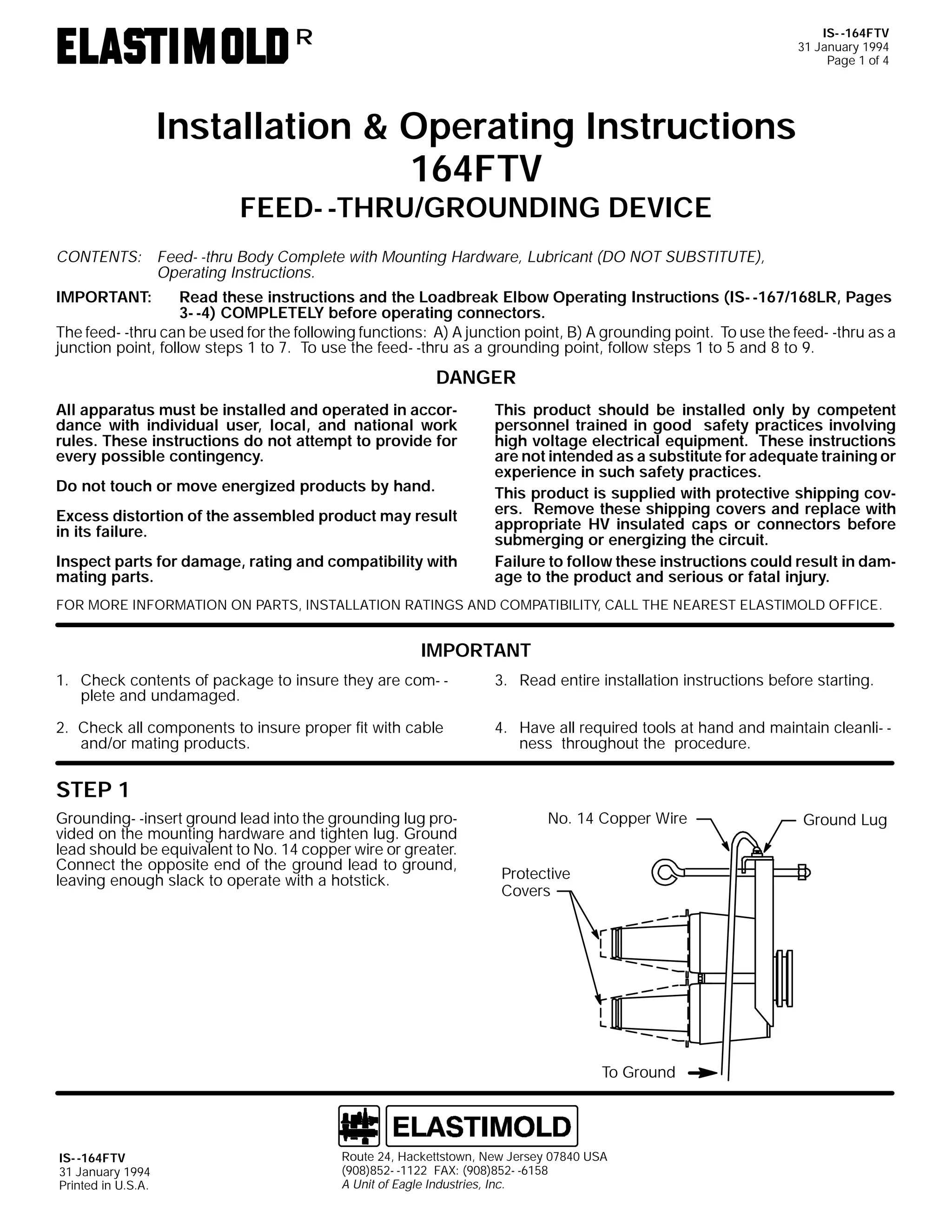 IS- -164FTV
31 January 1994
Page 1 of 4

R

Installation & Operating Instructions
164FTV
FEED- -THRU/GROUNDING DEVICE

CONTENTS: Feed- -thru Body Complete with Mounting Hardware, Lubricant (DO NOT SUBSTITUTE),
Operating Instructions.
IMPORTANT:

Read these instructions and the Loadbreak Elbow Operating Instructions (IS- -167/168LR, Pages
3- -4) COMPLETELY before operating connectors.
The feed- -thru can be used for the following functions: A) A junction point, B) A grounding point. To use the feed- -thru as a
junction point, follow steps 1 to 7. To use the feed- -thru as a grounding point, follow steps 1 to 5 and 8 to 9.

DANGER
All apparatus must be installed and operated in accordance with individual user, local, and national work
rules. These instructions do not attempt to provide for
every possible contingency.
Do not touch or move energized products by hand.
Excess distortion of the assembled product may result
in its failure.
Inspect parts for damage, rating and compatibility with
mating parts.

This product should be installed only by competent
personnel trained in good safety practices involving
high voltage electrical equipment. These instructions
are not intended as a substitute for adequate training or
experience in such safety practices.
This product is supplied with protective shipping covers. Remove these shipping covers and replace with
appropriate HV insulated caps or connectors before
submerging or energizing the circuit.
Failure to follow these instructions could result in damage to the product and serious or fatal injury.

FOR MORE INFORMATION ON PARTS, INSTALLATION RATINGS AND COMPATIBILITY, CALL THE NEAREST ELASTIMOLD OFFICE.

IMPORTANT
1. Check contents of package to insure they are com- plete and undamaged.

3. Read entire installation instructions before starting.

2. Check all components to insure proper fit with cable
and/or mating products.

4. Have all required tools at hand and maintain cleanli- ness throughout the procedure.

STEP 1
Grounding- -insert ground lead into the grounding lug provided on the mounting hardware and tighten lug. Ground
lead should be equivalent to No. 14 copper wire or greater.
Connect the opposite end of the ground lead to ground,
leaving enough slack to operate with a hotstick.

No. 14 Copper Wire
Protective
Covers

To Ground

IS- -164FTV
31 January 1994
Printed in U.S.A.

Route 24, Hackettstown, New Jersey 07840 USA
(908)852- -1122 FAX: (908)852- -6158
A Unit of Eagle Industries, Inc.

Ground Lug

 