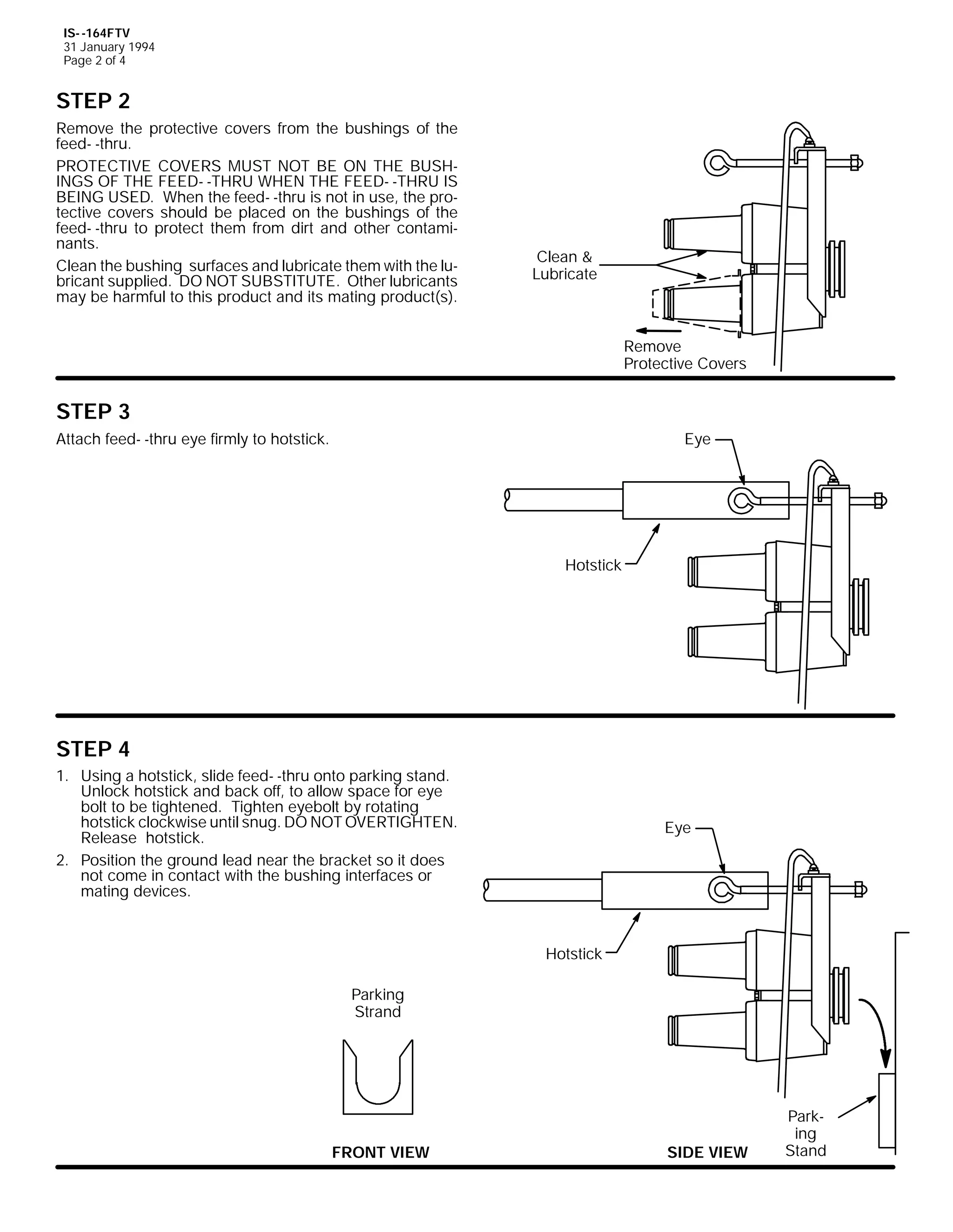 IS- -164FTV
31 January 1994
Page 2 of 4

STEP 2
Remove the protective covers from the bushings of the
feed- -thru.
PROTECTIVE COVERS MUST NOT BE ON THE BUSHINGS OF THE FEED- -THRU WHEN THE FEED- -THRU IS
BEING USED. When the feed- -thru is not in use, the protective covers should be placed on the bushings of the
feed- -thru to protect them from dirt and other contaminants.
Clean the bushing surfaces and lubricate them with the lubricant supplied. DO NOT SUBSTITUTE. Other lubricants
may be harmful to this product and its mating product(s).

Clean &
Lubricate

Remove
Protective Covers

STEP 3
Attach feed- -thru eye firmly to hotstick.

Eye

Hotstick

STEP 4
1. Using a hotstick, slide feed- -thru onto parking stand.
Unlock hotstick and back off, to allow space for eye
bolt to be tightened. Tighten eyebolt by rotating
hotstick clockwise until snug. DO NOT OVERTIGHTEN.
Release hotstick.
2. Position the ground lead near the bracket so it does
not come in contact with the bushing interfaces or
mating devices.

Eye

Hotstick
Parking
Strand

FRONT VIEW

SIDE VIEW

Parking
Stand

 
