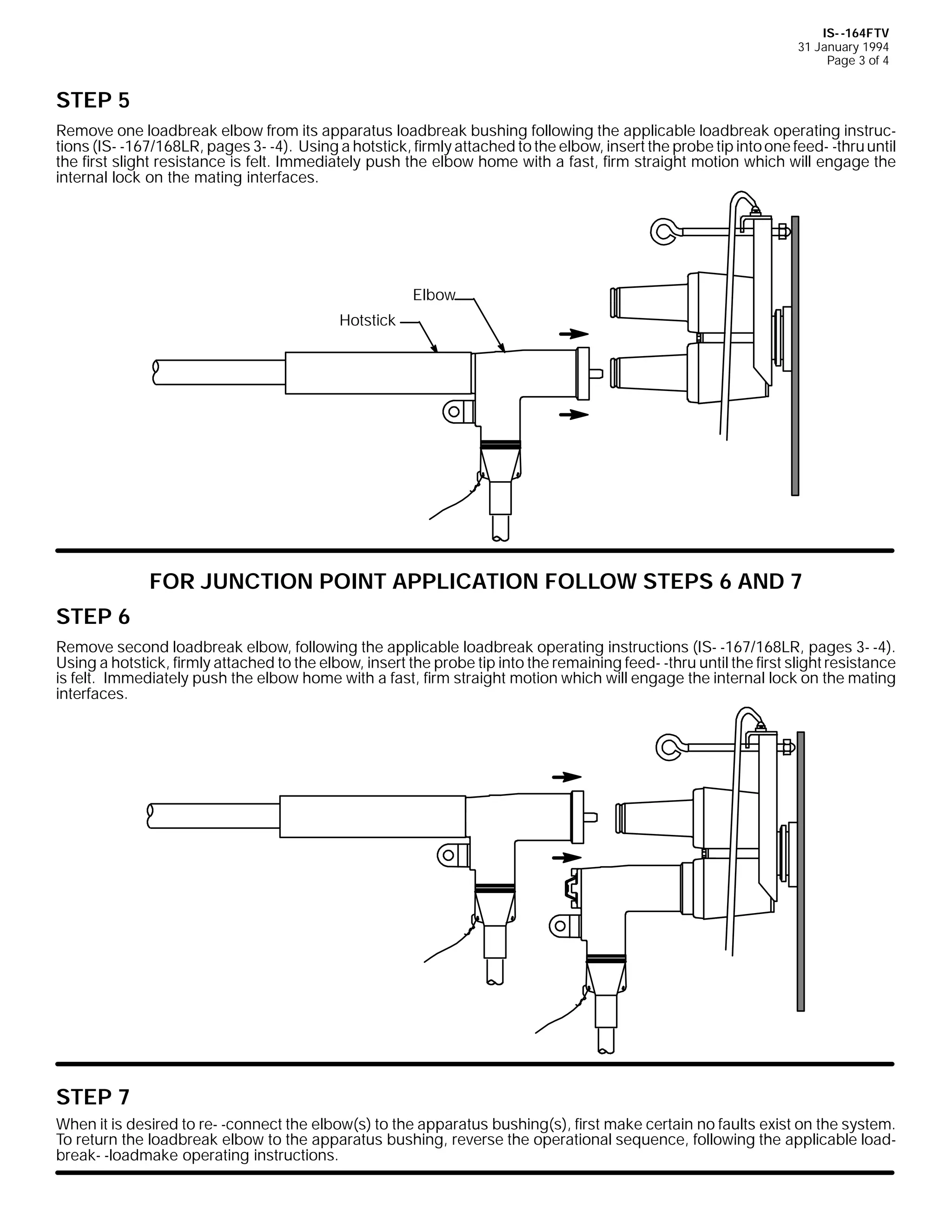 IS- -164FTV
31 January 1994
Page 3 of 4

STEP 5
Remove one loadbreak elbow from its apparatus loadbreak bushing following the applicable loadbreak operating instructions (IS- -167/168LR, pages 3- -4). Using a hotstick, firmly attached to the elbow, insert the probe tip into one feed- -thru until
the first slight resistance is felt. Immediately push the elbow home with a fast, firm straight motion which will engage the
internal lock on the mating interfaces.

Elbow
Hotstick

FOR JUNCTION POINT APPLICATION FOLLOW STEPS 6 AND 7
STEP 6
Remove second loadbreak elbow, following the applicable loadbreak operating instructions (IS- -167/168LR, pages 3- -4).
Using a hotstick, firmly attached to the elbow, insert the probe tip into the remaining feed- -thru until the first slight resistance
is felt. Immediately push the elbow home with a fast, firm straight motion which will engage the internal lock on the mating
interfaces.

STEP 7
When it is desired to re- -connect the elbow(s) to the apparatus bushing(s), first make certain no faults exist on the system.
To return the loadbreak elbow to the apparatus bushing, reverse the operational sequence, following the applicable loadbreak- -loadmake operating instructions.

 