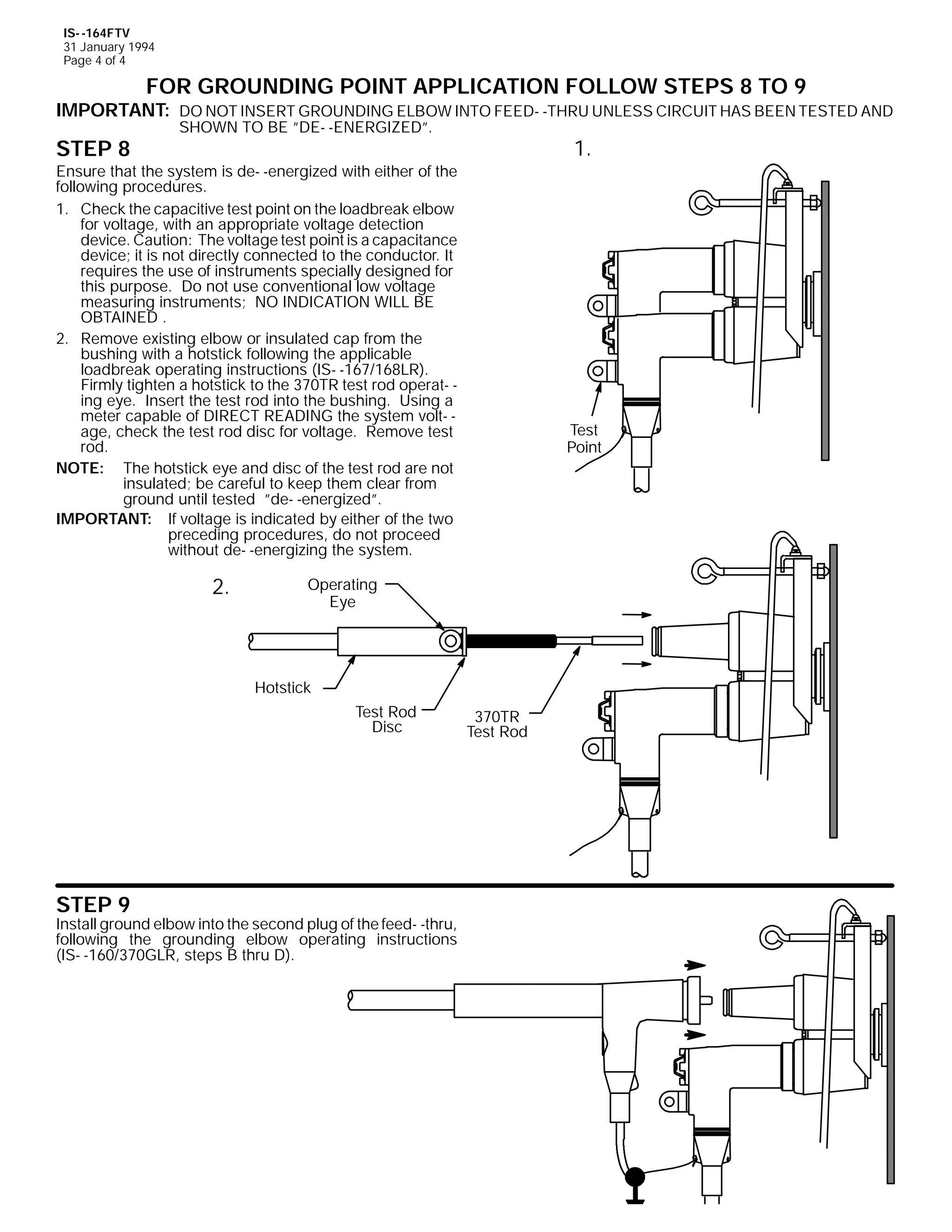 IS- -164FTV
31 January 1994
Page 4 of 4

FOR GROUNDING POINT APPLICATION FOLLOW STEPS 8 TO 9

IMPORTANT: DO NOT INSERT GROUNDING ELBOW INTO FEED- -THRU UNLESS CIRCUIT HAS BEEN TESTED AND

STEP 8

SHOWN TO BE ”DE- -ENERGIZED”.

1.

Ensure that the system is de- -energized with either of the
following procedures.
1. Check the capacitive test point on the loadbreak elbow
for voltage, with an appropriate voltage detection
device. Caution: The voltage test point is a capacitance
device; it is not directly connected to the conductor. It
requires the use of instruments specially designed for
this purpose. Do not use conventional low voltage
measuring instruments; NO INDICATION WILL BE
OBTAINED .
2. Remove existing elbow or insulated cap from the
bushing with a hotstick following the applicable
loadbreak operating instructions (IS- -167/168LR).
Firmly tighten a hotstick to the 370TR test rod operat- ing eye. Insert the test rod into the bushing. Using a
meter capable of DIRECT READING the system volt- age, check the test rod disc for voltage. Remove test
rod.
NOTE: The hotstick eye and disc of the test rod are not
insulated; be careful to keep them clear from
ground until tested ”de- -energized”.
IMPORTANT: If voltage is indicated by either of the two
preceding procedures, do not proceed
without de- -energizing the system.

2.

Test
Point

Operating
Eye

Hotstick
Test Rod
Disc

STEP 9

Install ground elbow into the second plug of the feed- -thru,
following the grounding elbow operating instructions
(IS- -160/370GLR, steps B thru D).

370TR
Test Rod

 