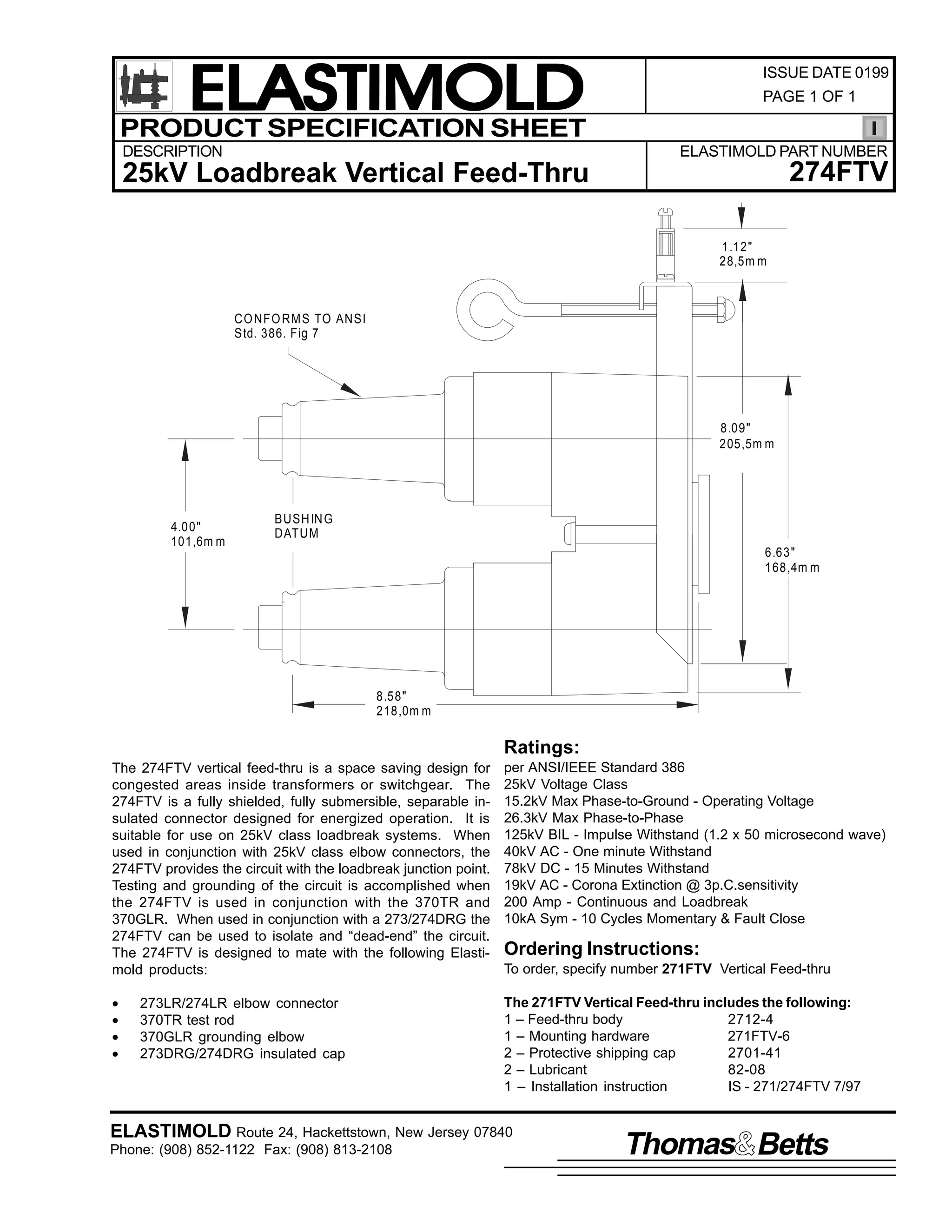 ELASTIMOLD
PRODUCT SPECIFICATION SHEET
DESCRIPTION

ISSUE DATE 0199
PAGE 1 OF 1

ELASTIMOLD PART NUMBER

274FTV

25kV Loadbreak Vertical Feed-Thru
1.12"
28,5m m

CO NFO RM S TO ANSI
Std. 386. Fig 7

8.09"
205,5m m

4.00"
101,6m m

BUSH IN G
DATUM
6.63"
168,4m m

8.58"
218,0m m

Ratings:
The 274FTV vertical feed-thru is a space saving design for
congested areas inside transformers or switchgear. The
274FTV is a fully shielded, fully submersible, separable insulated connector designed for energized operation. It is
suitable for use on 25kV class loadbreak systems. When
used in conjunction with 25kV class elbow connectors, the
274FTV provides the circuit with the loadbreak junction point.
Testing and grounding of the circuit is accomplished when
the 274FTV is used in conjunction with the 370TR and
370GLR. When used in conjunction with a 273/274DRG the
274FTV can be used to isolate and “dead-end” the circuit.
The 274FTV is designed to mate with the following Elastimold products:

per ANSI/IEEE Standard 386
25kV Voltage Class
15.2kV Max Phase-to-Ground - Operating Voltage
26.3kV Max Phase-to-Phase
125kV BIL - Impulse Withstand (1.2 x 50 microsecond wave)
40kV AC - One minute Withstand
78kV DC - 15 Minutes Withstand
19kV AC - Corona Extinction @ 3p.C.sensitivity
200 Amp - Continuous and Loadbreak
10kA Sym - 10 Cycles Momentary & Fault Close

•
•
•
•

The 271FTV Vertical Feed-thru includes the following:
1 – Feed-thru body
2712-4
1 – Mounting hardware
271FTV-6
2 – Protective shipping cap
2701-41
2 – Lubricant
82-08
1 – Installation instruction
IS - 271/274FTV 7/97

273LR/274LR elbow connector
370TR test rod
370GLR grounding elbow
273DRG/274DRG insulated cap

Ordering Instructions:
To order, specify number 271FTV Vertical Feed-thru

ELASTIMOLD Route 24, Hackettstown, New Jersey 07840
Phone: (908) 852-1122 Fax: (908) 813-2108

Thomas Betts

 