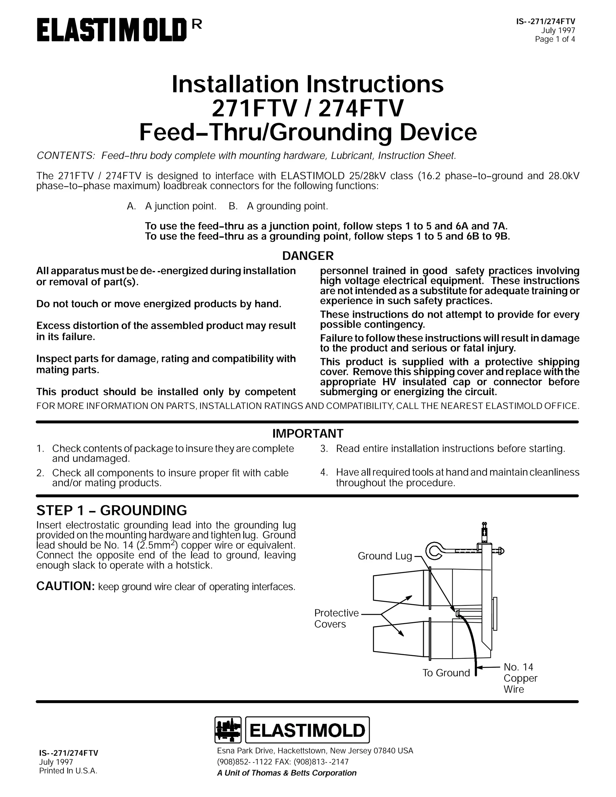 IS- -271/274FTV
July 1997
Page 1 of 4

R

Installation Instructions
271FTV / 274FTV
Feed--Thru/Grounding Device
CONTENTS: Feed--thru body complete with mounting hardware, Lubricant, Instruction Sheet.
The 271FTV / 274FTV is designed to interface with ELASTIMOLD 25/28kV class (16.2 phase--to--ground and 28.0kV
phase--to--phase maximum) loadbreak connectors for the following functions:
A. A junction point.

B. A grounding point.

To use the feed--thru as a junction point, follow steps 1 to 5 and 6A and 7A.
To use the feed--thru as a grounding point, follow steps 1 to 5 and 6B to 9B.

DANGER
All apparatus must be de- -energized during installation
or removal of part(s).
Do not touch or move energized products by hand.
Excess distortion of the assembled product may result
in its failure.
Inspect parts for damage, rating and compatibility with
mating parts.
This product should be installed only by competent

personnel trained in good safety practices involving
high voltage electrical equipment. These instructions
are not intended as a substitute for adequate training or
experience in such safety practices.
These instructions do not attempt to provide for every
possible contingency.
Failure to follow these instructions will result in damage
to the product and serious or fatal injury.
This product is supplied with a protective shipping
cover. Remove this shipping cover and replace with the
appropriate HV insulated cap or connector before
submerging or energizing the circuit.

FOR MORE INFORMATION ON PARTS, INSTALLATION RATINGS AND COMPATIBILITY, CALL THE NEAREST ELASTIMOLD OFFICE.

IMPORTANT
1. Check contents of package to insure they are complete
and undamaged.
2. Check all components to insure proper fit with cable
and/or mating products.

3. Read entire installation instructions before starting.
4. Have all required tools at hand and maintain cleanliness
throughout the procedure.

STEP 1 -- GROUNDING
Insert electrostatic grounding lead into the grounding lug
provided on the mounting hardware and tighten lug. Ground
lead should be No. 14 (2.5mm2) copper wire or equivalent.
Connect the opposite end of the lead to ground, leaving
enough slack to operate with a hotstick.

Ground Lug

CAUTION: keep ground wire clear of operating interfaces.
Protective
Covers

To Ground

IS- -271/274FTV
July 1997
Printed In U.S.A.

Esna Park Drive, Hackettstown, New Jersey 07840 USA
(908)852- -1122 FAX: (908)813- -2147
A Unit of Thomas & Betts Corporation

No. 14
Copper
Wire

 