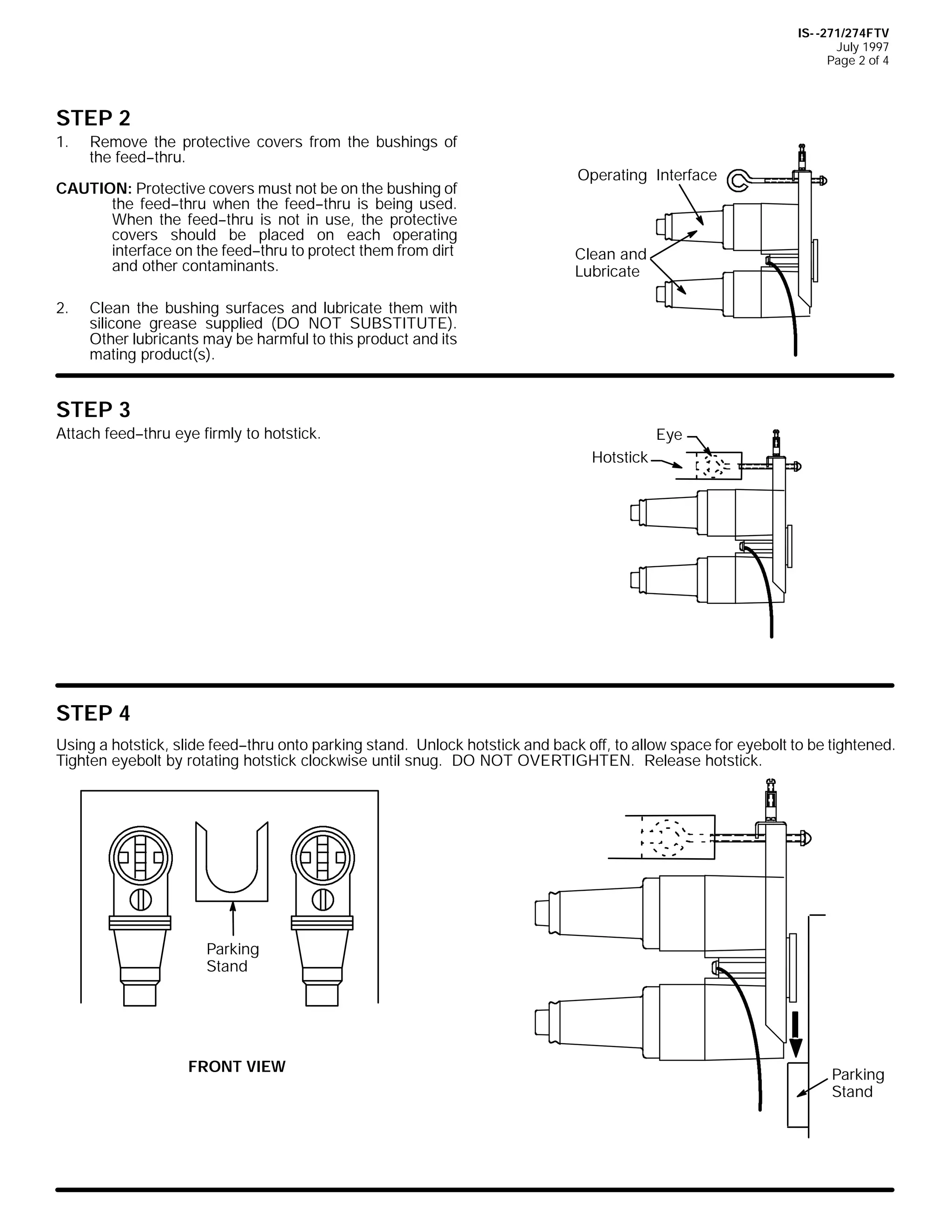 IS- -271/274FTV
July 1997
Page 2 of 4

STEP 2
1.

Remove the protective covers from the bushings of
the feed--thru.

CAUTION: Protective covers must not be on the bushing of
the feed--thru when the feed--thru is being used.
When the feed--thru is not in use, the protective
covers should be placed on each operating
interface on the feed--thru to protect them from dirt
and other contaminants.
2.

Operating Interface

Clean and
Lubricate

Clean the bushing surfaces and lubricate them with
silicone grease supplied (DO NOT SUBSTITUTE).
Other lubricants may be harmful to this product and its
mating product(s).

STEP 3
Attach feed--thru eye firmly to hotstick.

Eye
Hotstick

STEP 4
Using a hotstick, slide feed--thru onto parking stand. Unlock hotstick and back off, to allow space for eyebolt to be tightened.
Tighten eyebolt by rotating hotstick clockwise until snug. DO NOT OVERTIGHTEN. Release hotstick.

Parking
Stand

FRONT VIEW

Parking
Stand

 