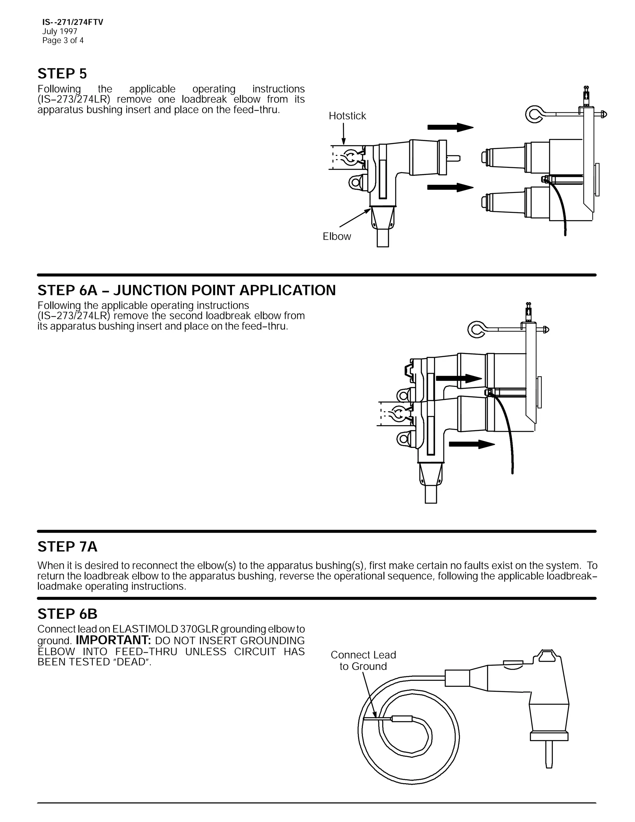 IS- -271/274FTV
July 1997
Page 3 of 4

STEP 5
Following
the
applicable
operating
instructions
(IS--273/274LR) remove one loadbreak elbow from its
apparatus bushing insert and place on the feed--thru.

Hotstick

Elbow

STEP 6A -- JUNCTION POINT APPLICATION
Following the applicable operating instructions
(IS--273/274LR) remove the second loadbreak elbow from
its apparatus bushing insert and place on the feed--thru.

STEP 7A
When it is desired to reconnect the elbow(s) to the apparatus bushing(s), first make certain no faults exist on the system. To
return the loadbreak elbow to the apparatus bushing, reverse the operational sequence, following the applicable loadbreak-loadmake operating instructions.

STEP 6B
Connect lead on ELASTIMOLD 370GLR grounding elbow to
ground. IMPORTANT: DO NOT INSERT GROUNDING
ELBOW INTO FEED--THRU UNLESS CIRCUIT HAS
BEEN TESTED ”DEAD”.

Connect Lead
to Ground

 