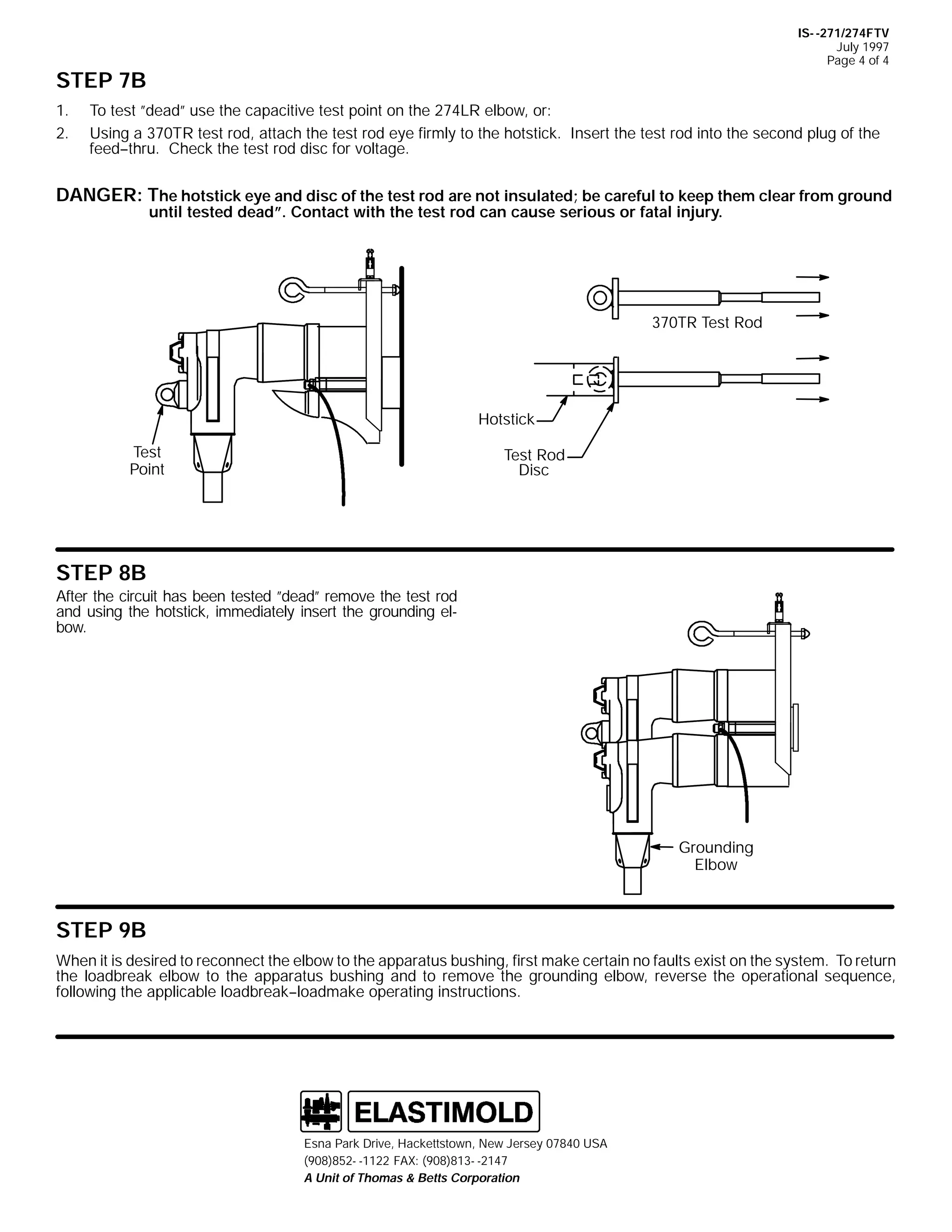 IS- -271/274FTV
July 1997
Page 4 of 4

STEP 7B
1.
2.

To test ”dead” use the capacitive test point on the 274LR elbow, or:
Using a 370TR test rod, attach the test rod eye firmly to the hotstick. Insert the test rod into the second plug of the
feed--thru. Check the test rod disc for voltage.

DANGER: The hotstick eye and disc of the test rod are not insulated; be careful to keep them clear from ground
until tested dead”. Contact with the test rod can cause serious or fatal injury.

370TR Test Rod

Hotstick
Test
Point

Test Rod
Disc

STEP 8B
After the circuit has been tested ”dead” remove the test rod
and using the hotstick, immediately insert the grounding elbow.

Grounding
Elbow

STEP 9B
When it is desired to reconnect the elbow to the apparatus bushing, first make certain no faults exist on the system. To return
the loadbreak elbow to the apparatus bushing and to remove the grounding elbow, reverse the operational sequence,
following the applicable loadbreak--loadmake operating instructions.

Esna Park Drive, Hackettstown, New Jersey 07840 USA
(908)852- -1122 FAX: (908)813- -2147
A Unit of Thomas & Betts Corporation

 
